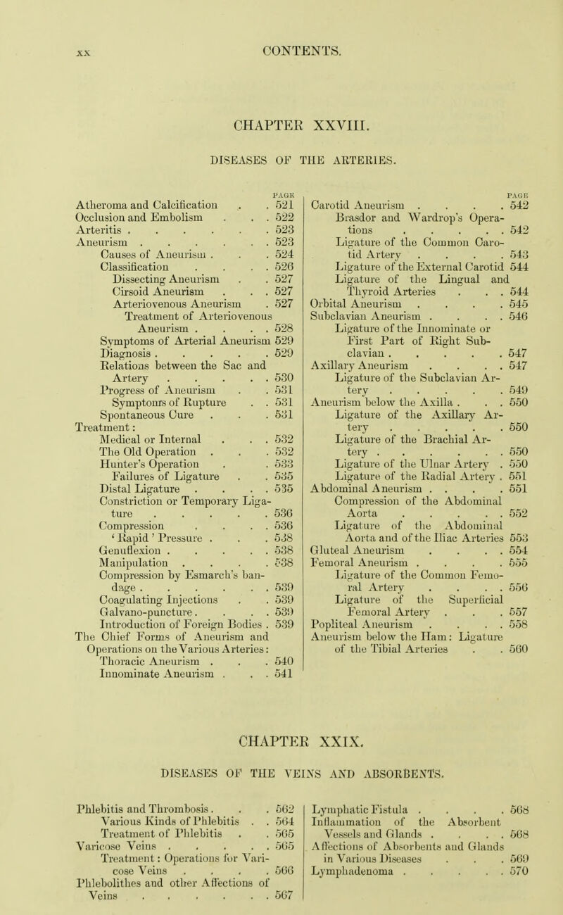 CHAPTER XXVIII. DISEASES OF THE ARTERIES. Atheroma and Calcification . . 521 Occlusion and Embolism . . . 522 Arteritis 523 Aneurism . . . . . . 523 Causes of Aneurism . . . 524 Classification . . . . 526 Dissecting- Aneurism . . 527 Cirsoid Aneurism . . . 527 Arteriovenous Aneurism . 527 Treatment of Arteriovenous Aneurism . . . . 528 Symptoms of Arterial Aneurism 529 Diagnosis ..... 529 Relations between the Sac and Artery 530 Progress of Aneurism . . 531 Symptoms of Rupture . . 531 Spontaneous Cure . . . 531 Treatment: Medical or Internal . . . 532 The Old Operation . . .532 Hunter's Operation . . 533 Failures of Ligature . . 535 Distal Ligature . . . . 535 Constriction or Temporary Liga- ture ..... 536 Compression , . . . 536 ' Rapid ' Pressure . . . 538 Genuflexion . . . . . 538 Manipulation .... £38 Compression by Esmarch's ban- dage . . . . . . 539 Coagulating Injections . . 539 Galvano-puncture. . . . 539 Introduction of Foreign Bodies . 539 The Chief Forms of Aneurism and Operations on the Various Arteries: Thoracic Aneurism . . . 540 Innominate Aneurism . . . 541 Carotid Aneurism .... 542 Brasdor and Wardrop's Opera- tions . . . . . 542 Ligature of the Common Caro- tid Artery . . . .543 Ligature of the External Carotid 544 Ligature of the Lingual and Thyroid Arteries . . . 544 Orbital Aneurism .... 545 Subclavian Aneurism . . . . 546 Ligature of the Innominate or First Part of Right Sub- clavian 547 Axillary Aneurism . . . . 547 Ligature of the Subclavian Ar- tery 549 Aneurism below the Axilla . . . 550 Ligature of the Axillary Ar- tery 550 Ligature of the Brachial Ar- tery 550 Ligature of the Ulnar Artery . 550 Ligature of the Radial Artery . 551 Abdominal Aneurism . . . . 551 Compression of the Abdominal Aorta 552 Ligature of the Abdominal Aorta and of the Iliac Arteries 553 Gluteal Aneurism . . . . 554 Femoral Aneurism .... 555 Ligature of the Common Femo- ral Artery . . . . 556 Ligature of the Superficial Femoral Artery . . . 557 Popliteal Aneurism . . . . 558 Aneurism below the Ham: Ligature of the Tibial Arteries . . 560 CHAPTER XXIX. DISEASES OF THE VEINS AND ABSORBENTS. Phlebitis and Thrombosis . . . 562 Various Kinds of Phlebitis . . 564 Treatment of Phlebitis . . 565 Varicose Veins 565 Treatment: Operations for Vari- cose Veins .... 566 Phlebolitlies and other Affections of Veins 567 Lymphatic Fistula .... 568 Inflammation of the Absorbent Vessels and (Hands . . . . 568 Affections of Absorbents and Glands in Various Diseases . . . 569 Lymphadenoma 570
