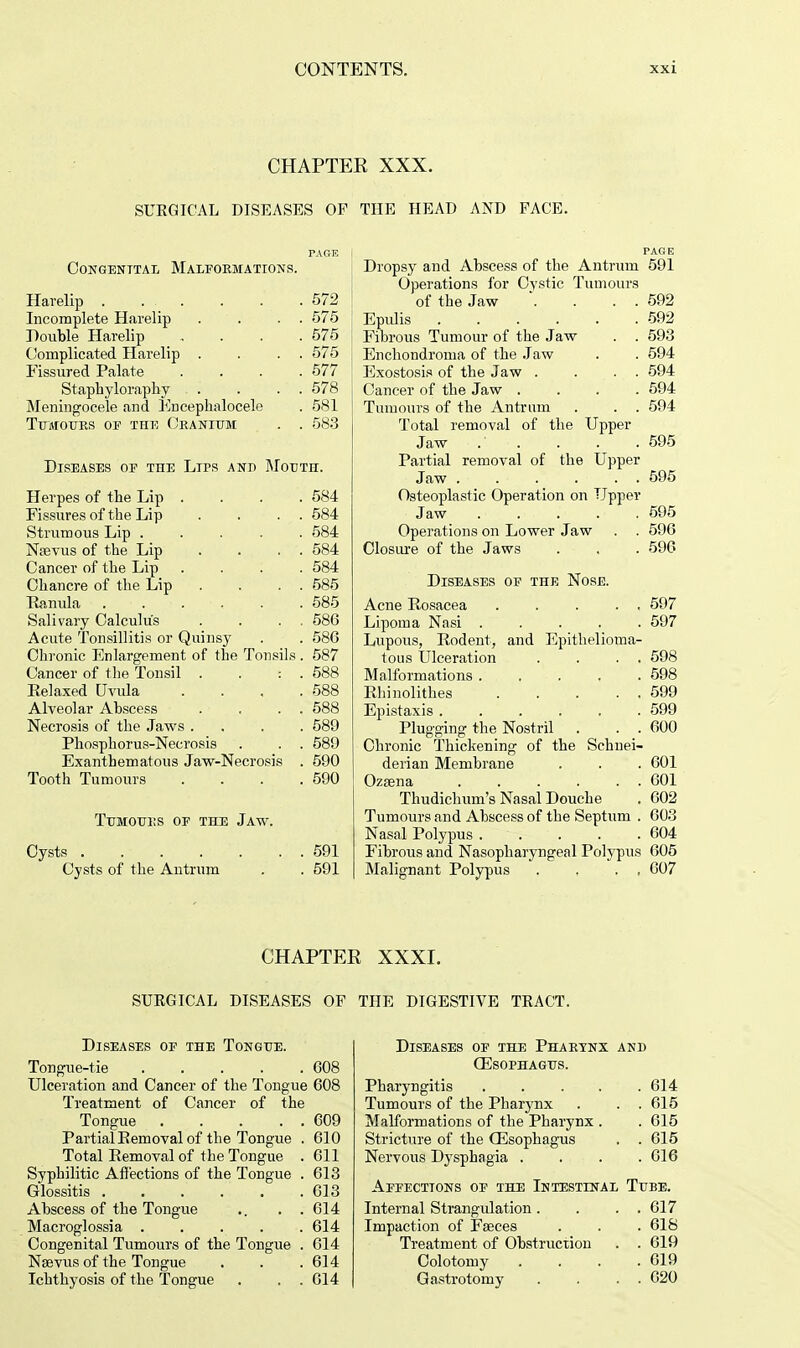 CHAPTER XXX. SURGICAL DISEASES OF THE HEAT) AND FACE. PAGE I CONGENITAL MALFORMATIONS. Harelip 572 Incomplete Harelip . . . . 575 Double Harelip , . . . 575 Complicated Harelip . . . . 575 Fissured Palate .... 577 Staphyloraphy . . . . 578 Meningocele and Knceplialocele . 581 Tumours of the Cranium . . 583 Diseases of the Lips and Mouth. Herpes of the Lip .... 584 Fissures of the Lip . . . . 584 Strumous Lip ..... 584 Naevus of the Lip . . . . 584 Cancer of the Lip .... 584 Chancre of the Lip . . . . 585 Ranula 585 Salivary Calculus . . . . 586 Acute Tonsillitis or Quinsy . . 586 Chronic Enlargement of the Tonsils . 587 Cancer of the Tonsil . . : . 588 Relaxed Uvula .... 588 Alveolar Abscess . . . . 588 Necrosis of the Jaws .... 589 Phosphorus-Necrosis . . . 589 Exanthematous Jaw-Necrosis . 590 Tooth Tumours . . . .590 TUMOUKS OF THE JAW. Cysts 591 Cysts of the Antrum . . 591 PAGE Dropsy and Abscess of the Antrum 591 Operations for Cystic Tumours of the Jaw . . . . 592 Epidis 592 Fibrous Tumour of the Jaw . . 593 Enchondroma of the Jaw . . 594 Exostosis of the Jaw . . . . 594 Cancer of the Jaw .... 594 Tumours of the Antrum . . . 594 Total removal of the Upper Jaw . . . . .595 Partial removal of the Upper Jaw . . . . . . 695 Osteoplastic Operation on Upper Jaw 595 Operations on Lower Jaw . . 596 Closure of the Jaws . . . 596 Diseases of the Nose. Acne Rosacea ..... 597 Lipoma Nasi ..... 597 Lupous, Rodent, and Epithelioma- tous Ulceration . . . . 598 Malformations 598 Rhinolithes 599 Epistaxis ...... 599 Plugging the Nostril . . . 600 Chronic Thickening of the Schnei- derian Membrane . . . 601 Ozaena 601 Thudichum's Nasal Douche . 602 Tumours and Abscess of the Septum . 603 Nasal Polypus 604 Fibrous and Nasopharyngeal Polypus 605 Malignant Polypus . . . , 607 CHAPTER XXXI. SURGICAL DISEASES OF THE DIGESTIVE TRACT. Diseases of the Tongue. Tongue-tie 608 Ulceration and Cancer of the Tongue 608 Treatment of Cancer of the Tongue 609 Partial Removal of the Tongue . 610 Total Removal of the Tongue . 611 Syphilitic Affections of the Tongue . 613 Glossitis 613 Abscess of the Tongue .. . . 614 Macroglossia 614 Congenital Tumours of the Tongue . 614 Nsevus of the Tongue . . . 614 Ichthyosis of the Tongue . . . 614 Diseases of the Pharynx and (Esophagus. Pharyngitis 614 Tumours of the Pharynx . . . 615 Malformations of the Pharynx . . 615 Stricture of the (Esophagus . . 615 Nervous Dysphagia .... 616 Affections of the Intestinal Tube. Internal Strangulation . . . . 617 Impaction of Fseces . . . 618 Treatment of Obstruction . . 619 Colotomy . . . .619 Gastrotomy . . . . 620