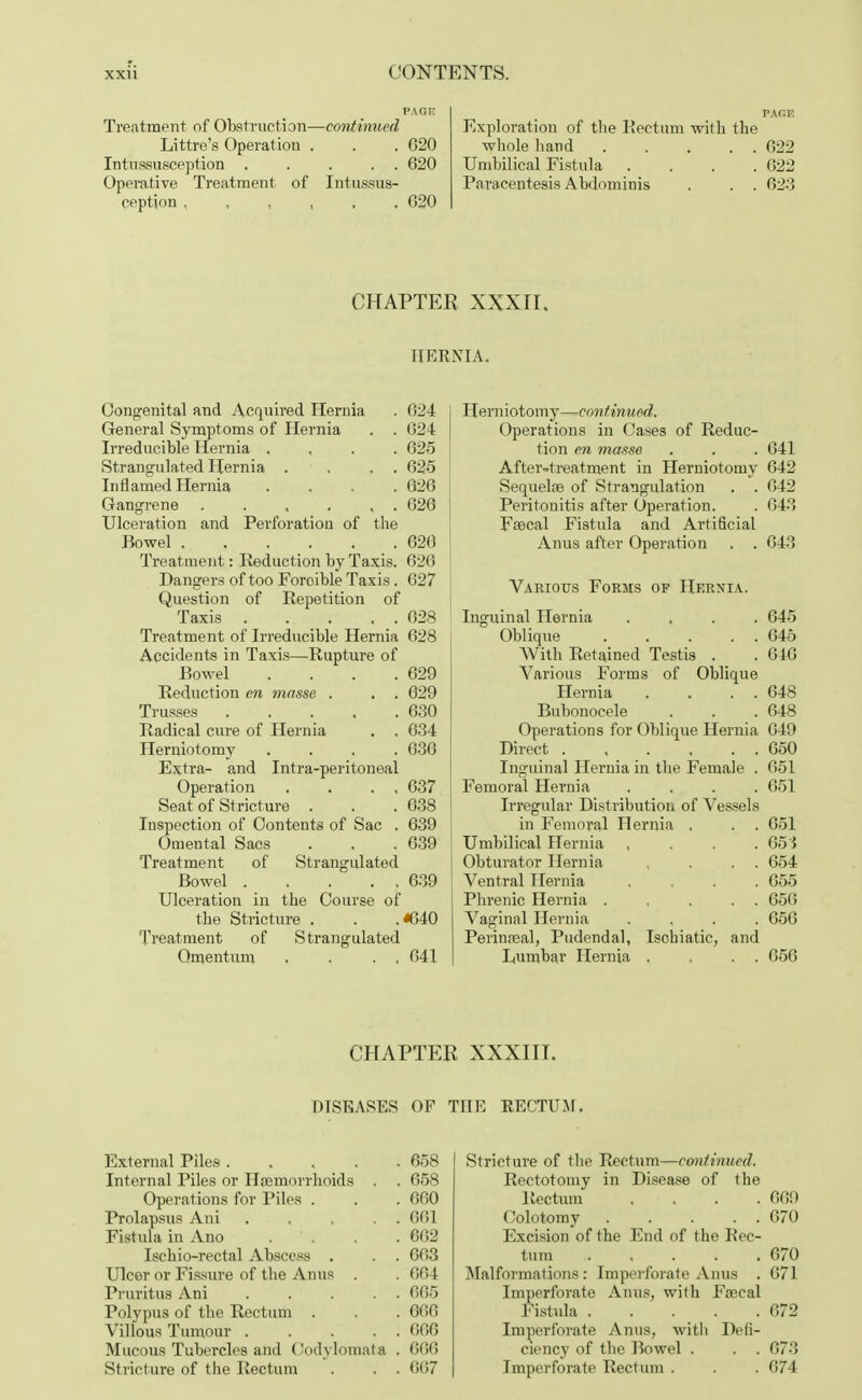 I'AOE Treatment of Obstruction—continued Littre's Operation . . . G20 Intussusception . . . . . 620 Operative Treatment of Intussus- ception 620 PAfiK Exploration of the Rectum with the whole hand . . . . . 622 Umbilical Fistula . . . .622 Paracentesis Abdominis . . . 623 CHAPTER XXXII. HERNIA. Congenital and Acquired Hernia . 624 General Symptoms of Hernia . . 624 Irreducible Hernia .... 625 Strangulated Hernia . . . . 625 Inflamed Hernia .... 626 Gangrene . . , . , . 626 Ulceration and Perforation of the Bowel 620 Treatment: Reduction by Taxis. 626 Dangers of too Foroible Taxis. 627 Question of Repetition of Taxis 028 Treatment of Irreducible Hernia 628 Accidents in Taxis—Rupture of Bowel . . . .629 Reduction en masse . . . 629 Trusses 630 Radical cure of Hernia . . 634 Herniotomy .... 630 Extra- and Intra-peritoneal Operation . . . . 637 Seat of Stricture . . .638 Inspection of Contents of Sac . 639 Omental Sacs . . .639 Treatment of Strangulated Bowel 639 Ulceration in the Course of the Stricture . . .«G40 Treatment of Strangulated Omentum . . . . 041 Herniotomy—continued. Operations in Cases of Reduc- tion en masse . . . 041 After-treatment in Herniotomy 042 Sequelae of Strangulation . . 042 Peritonitis after Operation. . 043 Fsecal Fistula and Artificial Anus after Operation . . 643 Various Forms of Hernia. Inguinal Hernia .... 645 Oblique . . . . . 645 With Retained Testis . . 646 Various Forms of Oblique Hernia . . . . 648 Bubonocele . . . 648 Operations for Oblique Hernia 649 Direct 650 Inguinal Hernia in the Female . 051 Femoral Hernia .... 051 Irregular Distribution of Vessels in Femoral Hernia . . . 051 Umbilical Hernia , 05'{ Obturator Hernia . . . 054 Ventral Hernia .... 655 Phrenic Hernia . . . . . 656 Vaginal Hernia .... 656 Perineal, Pudendal, Isohiatic, and Lumbar Hernia . . . . 05G CHAPTER XXXIII. DISEASES OF THE RECTUM. External Piles ..... 658 Internal Piles or Haemorrhoids . . 658 Operations for Piles . . . 000 Prolapsus Ani . . , . . 001 Fistula in Ano . . . 662 Ischio-rectal Abscess . . . 603 Ulcer or Fissure of the Anus . . 004 Pruritus Ani 065 Polypus of the Rectum . . . 666 Villous Tumour 666 Mucous Tubercles and Oodylomata . 666 Stricture of the Rectum . . . 607 Stricture of the Rectum—continued. Rectotomy in Disease of the Rectum . . . .609 Colotomy . . . . . 070 Excision of the End of the Rec- tum 670 Malformations: Imperforate Anus . 671 Imperforate Anus, with Fnecal Fistula 672 Imperforate Anus, with Defi- ciency of the Bowel . . . 673 Imperforate Rectum . . . 674