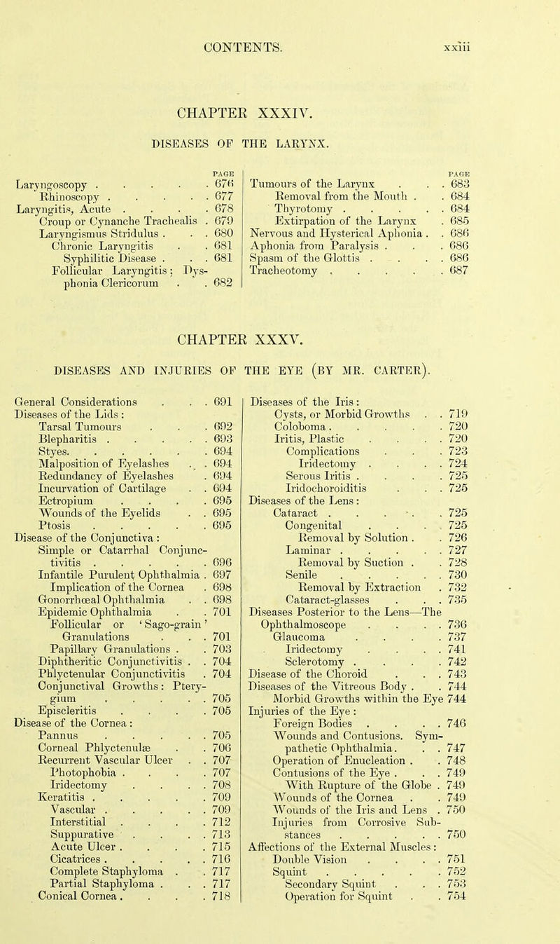 CHAPTER XXXIV. DISEASES OP THE LARYNX. Laryngoscopy 676 Rhinoscopy ..... 677 Laryngitis, Acute .... 678 Croup or Cynanclie Tracliealis . 679 Laryngismus Stridulus . . . 680 Chronic Laryngitis . . 681 Syphilitic Disease . . . 681 Follicular Laryngitis: Dys- phoria Clericorum . . 682 PAGE Tumours of the Larynx . . . 683 Removal from the Mouth . . 684 Thyrotomy 684 Extirpation of the Larynx . 685 Nervous and Hysterical Aphonia . . 686 Aphonia from Paralysis . . . 686 Spasm of the Glottis . . . . 686 Tracheotomy . . . ... 687 CHAPTER XXXV. DISEASES AND INJURIES OF THE EYE (BY MR. CARTER). General Considerations . . . 691 Diseases of the Lids : Tarsal Tumours . . .692 Blepharitis 693 Styes 694 Malposition of Eyelashes . . 694 Redundancy of Eyelashes . 694 Incurvation of Cartilage . . 694 Ectropium .... 695 Wounds of the Eyelids . . 695 Ptosis 695 Disease of the Conjunctiva : Simple or Catarrhal Conjunc- tivitis 696 Infantile Purulent Ophthalmia . 697 Implication of the Cornea . 698 Gonorrhoeal Ophthalmia . . 698 Epidemic Ophthalmia . . 701 Follicular or ' Sago-grain ' Granulations . . . 701 Papillary Granulations . . 703 Diphtheritic Conjunctivitis . . 704 Phlyctenular Conjunctivitis . 704 Conjunctival Growths: Ptery- gium . . . . . 705 Episcleritis . 705 Disease of the Cornea : Pannus . . . . . 705 Corneal Phlyctenulse . 706 Recurrent Vascular Ulcer . 707 Photophobia . . 707 Iridectomy . 708 Keratitis .... . 709 Vascular . . . . . 709 Interstitial . 712 Suppurative . 713 Acute Ulcer . . 715 Cicatrices . . . . . 716 Complete Staphyloma . . 717 Partial Staphyloma . . 717 Conical Cornea. . 718 Diseases of the Iris : Cysts, or Morbid Growths . .719 Coloboma 720 Iritis, Plastic . . . . 720 Complications . . . 723 Iridectomy . . . . 724 Serous Iritis .... 725 Iridochoroiditis . . . 725 Diseases of the Lens: Cataract . . . .725 Congenital . . . . 725 Removal by Solution . . 726 Laminar . . . . 727 Removal by Suction . . 728 Senile 730 Removal by Extraction . 732 Cataract-glasses . . . 735 Diseases Posterior to the Lens—The Ophthalmoscope . . . . 736 Glaucoma .... 737 Iridectomy . . . . 741 Sclerotomy .... 742 Disease of the Choroid . . . 743 Diseases of the Vitreous Body . . 744 Morbid Growths within the Eye 744 Injuries of tbe Eye : Foreign Bodies . . . . 746 Wounds and Contusions. Sym- pathetic Ophthalmia. . . 747 Operation of Enucleation . . 748 Contusions of the Eye . . . 749 With Rupture of the Globe . 749 Wounds of the Cornea . . 749 Wounds of the Iris and Lens . 750 Injuries from Corrosive Sub- stances . . . . . 750 Affections of the External Muscles : Double Vision . . . . 751 Squint . . _ . . .752 Secondary Squint . . . 753 Operation for Squint . . 754