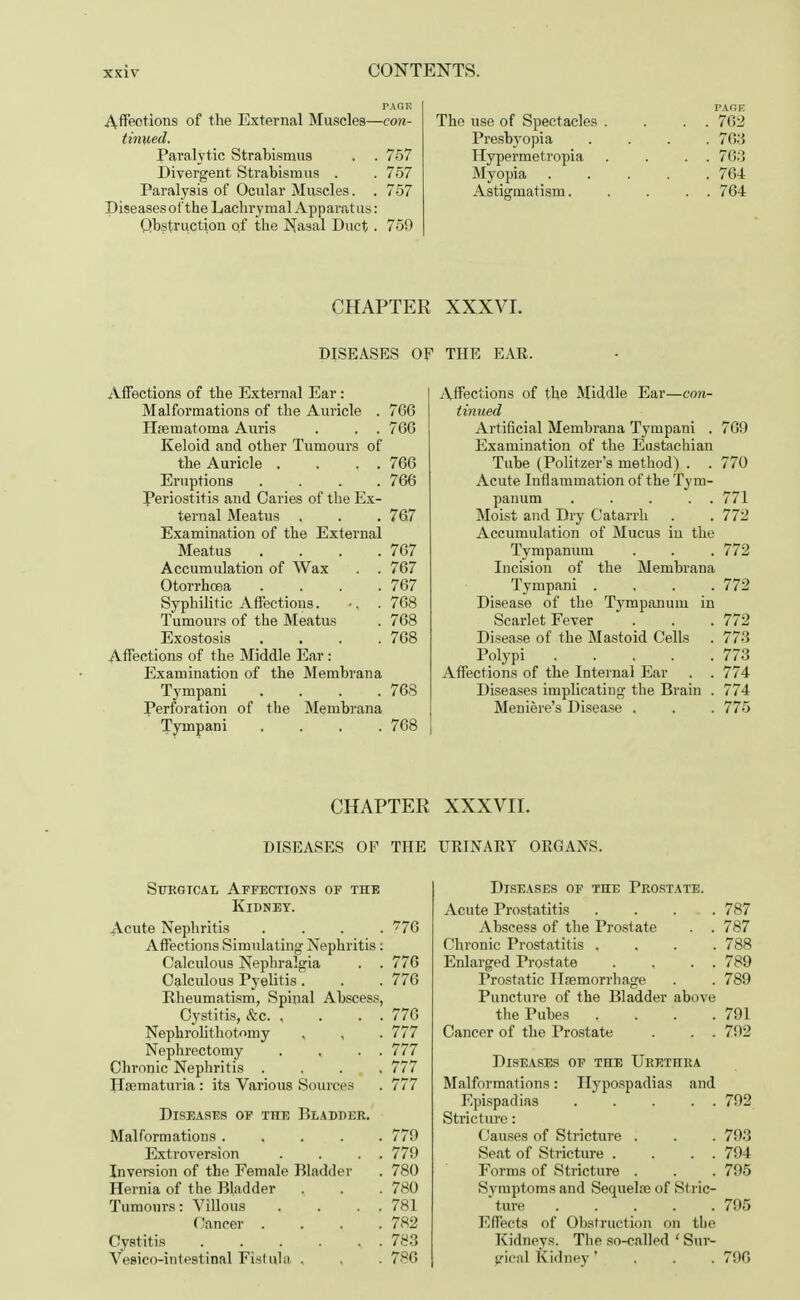 PAGE Affeotions of the External Muscles—con- tinued. Paralytic Strabismus . . 757 Divergent Strabismus . . 757 Paralysis of Ocular Muscles. . 757 Diseases of the Lachrymal Apparatus: Obstruction of the Nasal Duct. 759 PAGE The use of Spectacles . . . . 762 Presbyopia .... 763 Hypermetropia . . . . 763 Myopia ..... 764 Astigmatism 764 CHAPTER XXXVI. DISEASES OF THE EAR. Affections of the External Ear : Malformations of the Auricle . 766 Hseinatoma Auris . . . 766 Keloid and other Tumours of the Auricle . . . . 766 Eruptions .... 766 Periostitis and Caries of the Ex- ternal Meatus . . . 767 Examination of the External Meatus .... 767 Accumulation of Wax . . 767 Otorrhoea .... 767 Syphilitic Affections. -, . 768 Tumours of the Meatus . 768 Exostosis .... 768 Affections of the Middle Ear: Examination of the Membrana Tympani .... 768 Perforation of the Membrana Tympani .... 768 Affections of the Middle Ear—con- tinued Artificial Membrana Tympani . 769 Examination of the Eustachian Tube (Politzer's method) . . 770 Acute Inflammation of the Tym- panum ..... 771 Moist and Dry Catarrh . . 772 Accumulation of Mucus in the Tympanum . . . 772 Incision of the Membrana Tympani .... 772 Disease of the Tympanum in Scarlet Fever . . . 772 Disease of the Mastoid Cells . 773 Polypi 773 Affections of the Internal Ear . . 774 Diseases implicating the Brain . 774 Meniere's Disease . . . 775 CHAPTER XXXVII. DISEASES OF THE URINARY ORGANS. Surgical Affections of the Kidney. Acute Nephritis .... 776 Affections Simulating Nephritis: Calculous Nephralgia . . 776 Calculous Pyelitis . . . 776 Rheumatism, Spinal Abscess, Cystitis, &c. , . . . 776 Nephrolithotomy , , . 777 Nephrectomy . , . . 777 Chronic Nephritis . . . , , 777 Hematuria : its Various Sourc.es . 777 Diseases of the Bladder. Malformations .... . 779 Extroversion . 779 Inversion of the Female Bladder . 780 Hernia of the Bladder . 780 Tumours: Villous . 781 Cancer . . 782 Cystitis ..... . 783 Vesicointestinal Fistula . . 786 Diseases of the Prostate. Acute Prostatitis .... 787 Abscess of the Prostate . . 787 Chronic Prostatitis , 788 Enlarged Prostate . , . . 789 Prostatic Hemorrhage . . 789 Puncture of the Bladder above the Pubes .... 791 Cancer of the Prostate . . . 792 Diseases of the Urethra Malformations: Hypospadias and Epispadias 792 Stricture: Causes of Stricture . . . 793 Seat of Stricture . . . . 794 Forms of Stricture . . . 795 Symptoms and Sequela? of Stric- ture ..... 795 Effects of Obstruction on the Kidneys. The so-called ' Sur- gical Kidney' 796