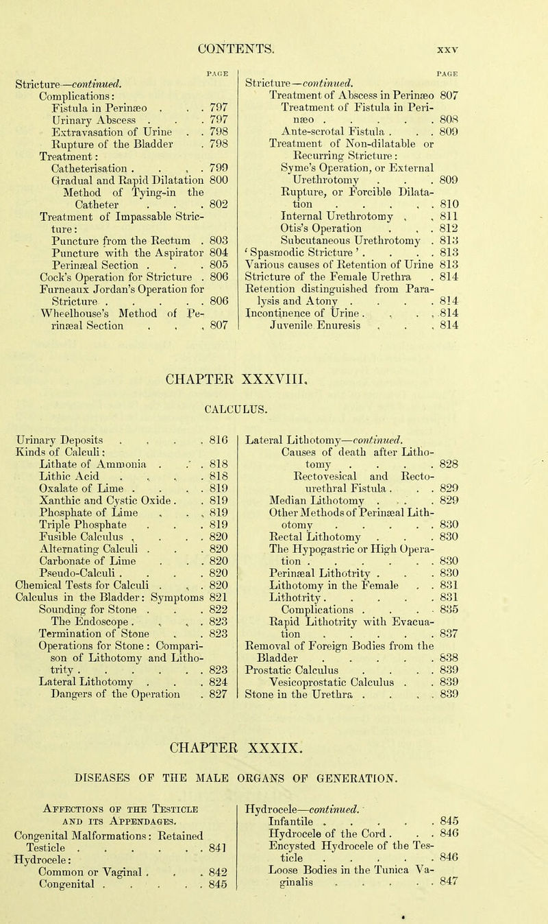 PAGE Stricture—continued. Complications: Fistula in PerinEeo . . . 797 Urinary Abscess . . . 797 Extravasation of Urine . . 798 Rupture of the Bladder . 798 Treatment: Catheterisation . . , . 799 Gradual and Rapid Dilatation 800 Method of Tying-in the Catheter . . .802 Treatment of Impassable Stric- ture : Puncture from the Rectum . 803 Puncture with the Aspirator 804 Perinseal Section . . . 805 Cock's Operation for Stricture . 806 Furneaux Jordan's Operation for Stricture 806 Wheelhouse's Method of Pe^ rinreal Section . . , 807 Stricture —continued. Treatment of Abscess in Perinseo 807 Treatment of Fistula in Peri- nseo 808 Ante-scrotal Fistula . . . 809 Treatment of Non-dilatable or Recurring Stricture: Syme's Operation, or External Urethrotomy . . . 809 Rupture, or Forcible Dilata- tion 810 Internal Urethrotomy , , 811 Otis's Operation . . . 812 Subcutaneous Urethrotomy . 818 ' Spasmodic Stricture ' . . . . 813 Various causes of Retention of Urine 813 Stricture of the Female Urethra . 814 Retention distinguished from Para- lysis and Atony . . . .814 Incontinence of Urine . , . , .814 Juvenile Enuresis , . . 814 CHAPTER XXXVIIL CALCULUS. Urinary Deposits .... 816 Kinds of Calculi: Lithate of Ammonia . .' . 818 Lithic Acid • . ' \ , 818 Oxalate of Lime . . ... 819 Xanthic and Cystic Oxide . . 819 Phosphate of Lime . . , 819 Triple Phosphate . . .819 Fusible Calculus , . . . 820 Alternating Calculi . . .820 Carbonate of Lime . . . 820 Pseudo-Calculi . . . .820 Chemical Tests for Calculi . , . 820 Calculus in the Bladder: Symptoms 821 Sounding for Stone . . . 822 The Endoscope . , . 823 Termination of Stone . . 823 Operations for Stone : Compari- son of Lithotomy and Litho- trity 823 Lateral Lithotomy . . . 824 Dangers of the Operation . 827 Lateral Lithotomy—continued. Causes of death after Litho- tomy . . . .828 Rectovesical and Recto- urethral Fistula . . . 829 Median Lithotomy ... . 829 Other Methods of Perineal Lith- otomy ..... 830 Rectal Lithotomy . . .830 The Hypogastric or High Opera- tion 830 Perineal Lithotrity . . . 830 Lithotomy in the Female . . 831 Lithotrity 831 Complications . . . 885 Rapid Lithotrity with Evacua- tion 837 Removal of Foreign Bodies from the Bladder 838 Prostatic Calculus . . . . 839 Vesicoprostatic Calculus . . 839 Stone in the Urethra . . . . 839 CHAPTER XXXIX. DISEASES OF THE MALE OKGANS OP GENERATION. Affections of the Testicle and its Appendages. Congenital Malformations: Retained Testicle 841 Hydrocele: Common or Vaginal . . . 842 Congenital 845 Hydrocele—continued. Infantile ..... 845 Hydrocele of the Cord . . . 846 Encysted Hydrocele of the Tes- ticle 846 Loose Bodies in the Tunica Va- ginalis . . . . . 847