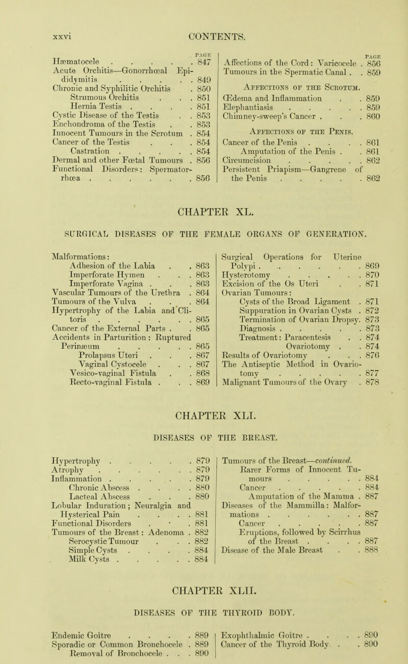 ITrematocele 847 Acute Orchitis—Gonorrhosal Epi- didymitis . . . . . 849 Chronic and Syphilitic Orchitis . 850 Strumous Orchitis , . . 851 Hernia Testis .... 851 Cystic Disease of the Testis . . 853 Enehondroma of the Testis , . 853 Innocent Tumours in the Scrotum . 854 Cancer of the Testis . . . 854 Castration 854 Dermal and other Foetal Tumours . 856 Functional Disorders: Spermator- rhoea 856 Malformations: Adhesion of the Lahia . . 863 Imperforate Hymen . . . 863 Imperforate Vagina . . . 863 Vascular Tumours of the Urethra . 864 Tumours of the Vulva . . . 864 Hypertrophy of the Lahia and Cli- toris 865 Cancer of the External Parts . . 865 Accidents in Parturition : Ruptured Perinaaum 865 Prolapsus Uteri . . .867 Vaginal Cystocele . . . 867 Vesico-vaginal Fistula . . 868 Recto-vaginal Fistula . . . 869 Hypertrophy ..... 879 Atrophy 879 Inflammation ..... 879 Chronic Abscess . . . . 880 Lacteal Abscess . . . 880 Lobular Induration; Neuralgia and Hysterical Pain . . . . 881 Functional Disorders . • . 881 Tumours of the Breast: Adenoma . 882 Serocystic Tumour . . . 882 Simple Cysts . . . .884 Milk Cysts 884 Endemic Goitre . . . .889 Sporadic or Common Bronchocele . 889 Removal of Bronchocele . . . 890 PAGE Affections of the Cord: Varicocele . 856 Tumours in the Spermatic Canal . . 859 Affections of the Scrotum. ffidema and Inflammation . . 859 Elephantiasis . . . . . 859 Chimney-sweep's Cancer . . . 860 Affections of the Penis. Cancer of the Penis . . . . 861 Amputation of the Penis . . 861 Circumcision ..... 862 Persistent Priapism—Gangrene of the Penis 862 Surgical Operations for Uterine Polypi . 869 Hysterotomy ..... 870 Excision of the Os Uteri . .871 Ovarian Tumours: Cysts of the Broad Ligament . 871 Suppuration in Ovarian Cysts . 872 Termination of Ovarian Dropsy. 873 Diagnosis ..... 873 Treatment: Paracentesis . . 874 Ovariotomy . . 874 Results of Ovariotomy . . . 876 The Antiseptic Method in Ovario- tomy ..... 877 Malignant Tumours of the Ovary . 878 Tumours of the Breast—continued. Rarer Forms of Innocent Tu- mours . . . . . 884 Cancer 884 Amputation of the Mamma . 887 Diseases of the Mammilla: Malfor- mations . . . . . . 887 Cancer . . . . 887 Eruptions, followed by Scirrhus of the Breast . . . . 887 Disease of the Male Breast . . 888 Exophthalmic Goitre . . . . 890 Cancer of the Thyroid Body . . 890 CHAPTER XL. SURGICAL DISEASES OF THE FEMALE ORGANS OF GENERATION. CHAPTER XLI. DISEASES OF THE BREAST. CHAPTER XLII. DISEASES OF THE THYROID BODY.