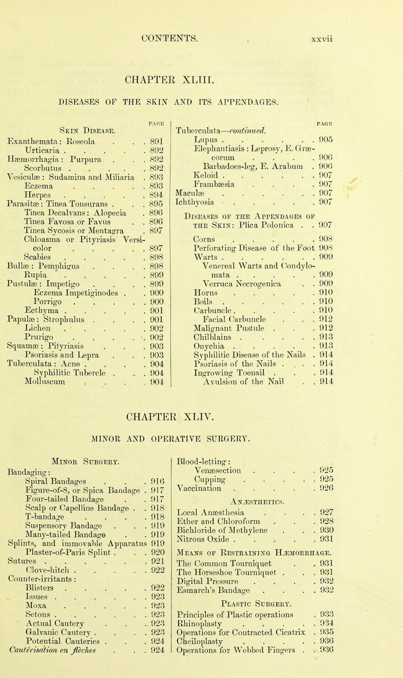 xx vn CHAPTER XLTII. DISEASES OF THE SKIN AND ITS APPENDAGES. Skin Disease. Exanthemata: Roseola . , . 891 Urticaria 892 Hfemorrhagia: Purpura , . . 892 Scorbutus 892 Vesiculse : Sudamiiia and Miliaria . 893 Eczema 893 Herpes . . . . .894 Parasitae: Tinea Tonsurans . . . 895 Tinea Decalvans: Alopecia . 896 Tinea Favosa or Favus . . 896 Tinea Sycosis or Mentagra . 897 Chloasma or Pityriasis' Versi- color 897 Scabies 898 Bullae: Pemphigus . . , . 898 Rupia 1 899 PustulsB: Impetigo . , . . 899 Eczema Impetiginodes . . 900 Porrigo 900 Ecthyma 901 Papuhe: Strophulus , , . . 901 Lichen . . . . .902 Prurigo . . . . -. 902 Squamae: Pityriasis , , . 903 Psoriasis and Lepra . , . 903 Tuberculata: Acne .... 904 Syphilitic Tubercle . .. . 904 Molluscum .... 904 PAGTC Tuberculata—continued. Lupus . . . . . . 905 Elephantiasis : Leprosy, E. Grae- corum .... 906 Barbadoes-leg, E. Arabum . 906 Keloid 907 Frambaesia .... 907 Maculae 907 Ichthyosis ■ 907 Diseases of the Appendages of the Skin: Plica Polonica . . 907 Corns 908 Perforating Disease of the Foot 908 Warts 909 Venereal Warts and Condylo- mata 909 Verruca Necrogenica . . 909 Horns . . .910 Boils 910 Carbuncle 910 Facial Carbuncle . , , 912 Malignant Pustule , , .912 Chilblains 913 Onychia . . . . . 913 Syphilitic Disease of the Nails . 914 Psoriasis of the Nails . . . 914 Ingrowing Toenail . . .914 Avulsion of the Nail . ,914 CHAPTER XLIV. MINOR AND OPERATIVE SURGERY. Minor Surgery. Bandaging:: Spiral Bandages . . .916 Figure-of-8, or Spica Bandage . 917 Four-tailed Bandage . .917 Scalp or Capelline Bandage . . 918 T-bandage . . . .918 Suspensory Bandage . . . 919 Many-tailed Bandage . . 919 Splints, and immovable Apparatus 919 Plaster-of-Paris Splint . . . 920 Sutures 921 Clove-hitch 922 Counter-irritants: Blisters 922 Issues 923 Moxa 923 Setons 923 Actual Cautery . . . 923 Galvanic Cautery . . . . 923 Potential Cauteries . . . 924 Cauterisation en Jlbches . . . 924 Blood-letting: Venisection .... 925 Cupping . . . . . 925 Vaccination ..... 926 Anesthetics. Local Anaesthesia . . .. 927 Ether and Chloroform . . . 928 Bichloride of Methylene . . . 930 Nitrous Oxide 931 Means of Restraining Hemorrhage. The Common Tourniquet . . 931 The Horseshoe Tourniquet . . . 931 Digital Pressure .... 932 Esmarch's Bandage . . . . 932 Plastic Surgery. Principles of Plastic operations . 933 Rhinoplasty 934 Operations for Contracted Cicatrix . 935 Cheiloplasty 936 Operations for Webbed Fingers . . 936