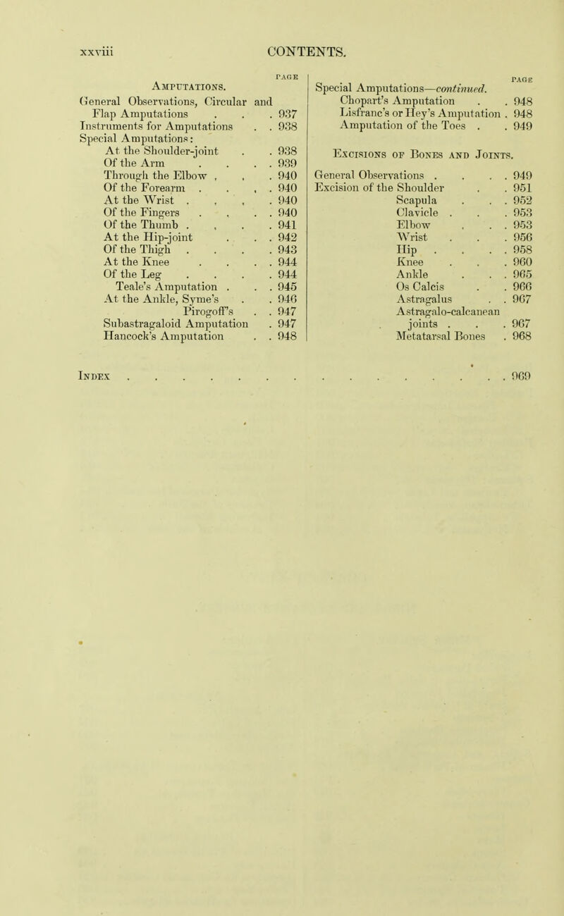 TAGB AMPUTATIONS. (General Observations, Circular and Flap Amputations . . . 937 Instruments for Amputations . . 938 Special Amputations: At the Shoulder-joint . . 938 Of the Arm . . . . 939 Through the Elbow , , .940 Of the Forearm . . . . 940 At the Wrist .... 940 Of the Fingers . , . . 940 Of the Thumb . , . .941 At the Hip-joint . . . 942 Of the Thigh . . . .943 At the Knee . . . . 944 Of the Leg . . . .944 Teale's Amputation . . . 945 At the Ankle, Syme's . . 94G Pirogoff's . . 947 Subastragaloid Amputation . 947 Hancock's Amputation . . 948 PAOE Special Amputations—continued. Chopart's Amputation . . 948 Lisfranc's or Hey's Amputation . 948 Amputation of the Toes . . 949 Excisions of Bones and Joints. General Observations . . . . 949 Excision of the Shoulder . . 951 Scapula . . . 952 Clavicle . . . 953 Elbow . . . 953 Wrist . . .956 Hip .... 958 Knee . . .960 Ankle . . . 905 OsCalcis . . 966 Astragalus . . 967 Astragal o-caleanean joints . . . 967 Metatarsal Bones . 968 Index 969