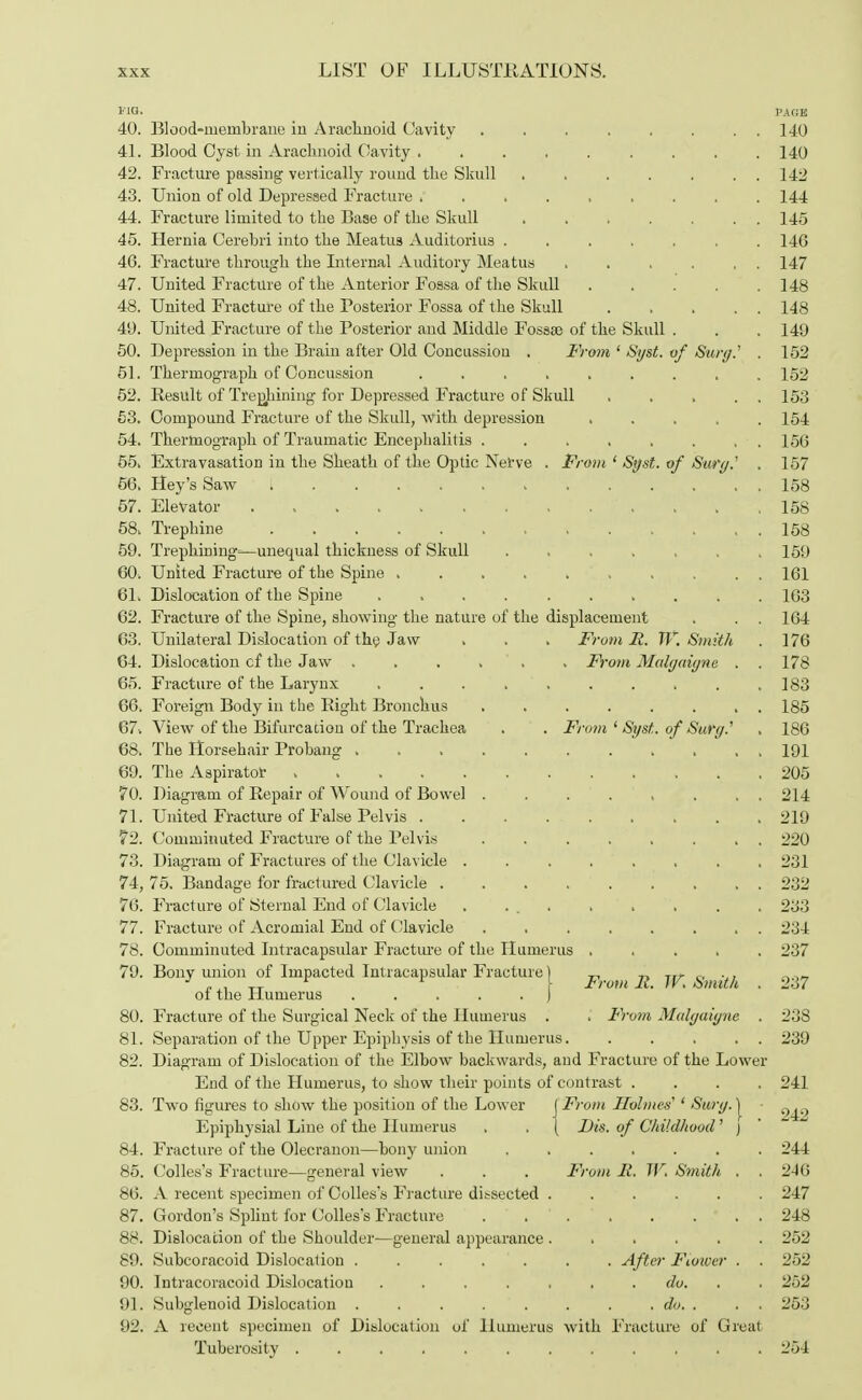 via. PAGE 40. Blood-membrane iu Arachnoid Cavity 140 41. Blood Cyst in Arachnoid Cavity ......... 140 42. Fracture passing vertically round the Skull . . . . . . . 142 43. Union of old Depressed Fracture ......... 144 44. Fracture limited to the Base of the Skull 145 45. Hernia Cerebri into the Meatus Auditorius ....... 146 46. Fracture through the Internal Auditory Meatus 147 47. United Fracture of the Anterior Fossa of the Skull 148 48. United Fracture of the Posterior Fossa of the Skull 148 49. United Fracture of the Posterior and Middle Fossa} of the Skull . . . 149 50. Depression in the Brain after Old Concussion . From ' Syst. of Sura.' . 152 51. Thermograph of Concussion ......... 152 52. Result of Trephining for Depressed Fracture of Skull ..... 153 53. Compound Fracture of the Skull, with depression 154 54. Thermograph of Traumatic Encephalitis . . . . . . , . 156 55. Extravasation in the Sheath of the Optic Nerve . From ' Syst. of Surg.' . 157 56. Hey's Saw ' 1 . . . 158 57. Elevator , 158 58. Trephine . . . . . . 158 59. Trephining^—unequal thickness of Skull .... .159 60. United Fracture of the Spine 161 61. Dislocation of the Spine . 163 62. Fracture of the Spine, showing the nature of the displacement . . . 164 63. Unilateral Dislocation of the Jaw . . . From It. W.Smith . 176 64. Dislocation cf the Jaw . . . . . From Malgaigne . . 178 65. Fracture of the Larynx 183 66. Foreign Body in the Bight Bronchus ........ 185 67. View of the Bifurcation of the Trachea . . From ' Syst. of Surg.' . 186 68. The Horsehair Probang 191 69. The Aspirator , . . 205 70. Diagram of Repair of Wound of Bowel ........ 214 71. United Fracture of False Pelvis . . . 219 72. Comminuted Fracture of the Pelvis ........ 220 73. Diagram of Fractures of the Clavicle 231 74. 75. Bandage for fractured Clavicle 232 76. Fracture of Sternal End of Clavicle . . 233 77. Fracture of Acromial End of Clavicle 234 78. Comminuted Intracapsular Fracture of the Humerus ..... 237 79. Bony union of Impacted Intracapsular Fracture) „ „ rr). 0 .., _ J „,, TT r r Y IromR. W. Smith . 237 ol the Humerus .....) 80. Fracture of the Surgical Neck of the Humerus . . From Malgaigne. . 238 81. Separation of the Upper Epiphysis of the Humerus. . . . . . 239 Diagram of Dislocation of the Elbow backwards, and Fracture of the Lower End of the Humerus, to show their points of contrast .... 241 Two figures to show the position of the Lower J From Holmes' ' Surg, j ' Epiphysial Line of the Humerus . . { Dis. of Childhood' j 84. Fracture of the Olecranon—bony union 244 85. Colles's Fracture—general view . . . From R. W. Smith . . 246 86. A recent specimen of Colles's Fracture dissected ...... 247 87. Gordon's Splint for Colles's Fracture . . ' 248 88. Dislocation of the Shoulder—general appearance ...... 252 89. Subcoracoid Dislocation . . . . . . After Flower . . 252 90. Intracoracoid Dislocation ....... do. . 252 91. Subglenoid Dislocation . . . . . . . . do. . . . 253 92. A recent specimen of Dislocation of Humerus with Fracture of Great Tuberosity ............ 254 19. 83.