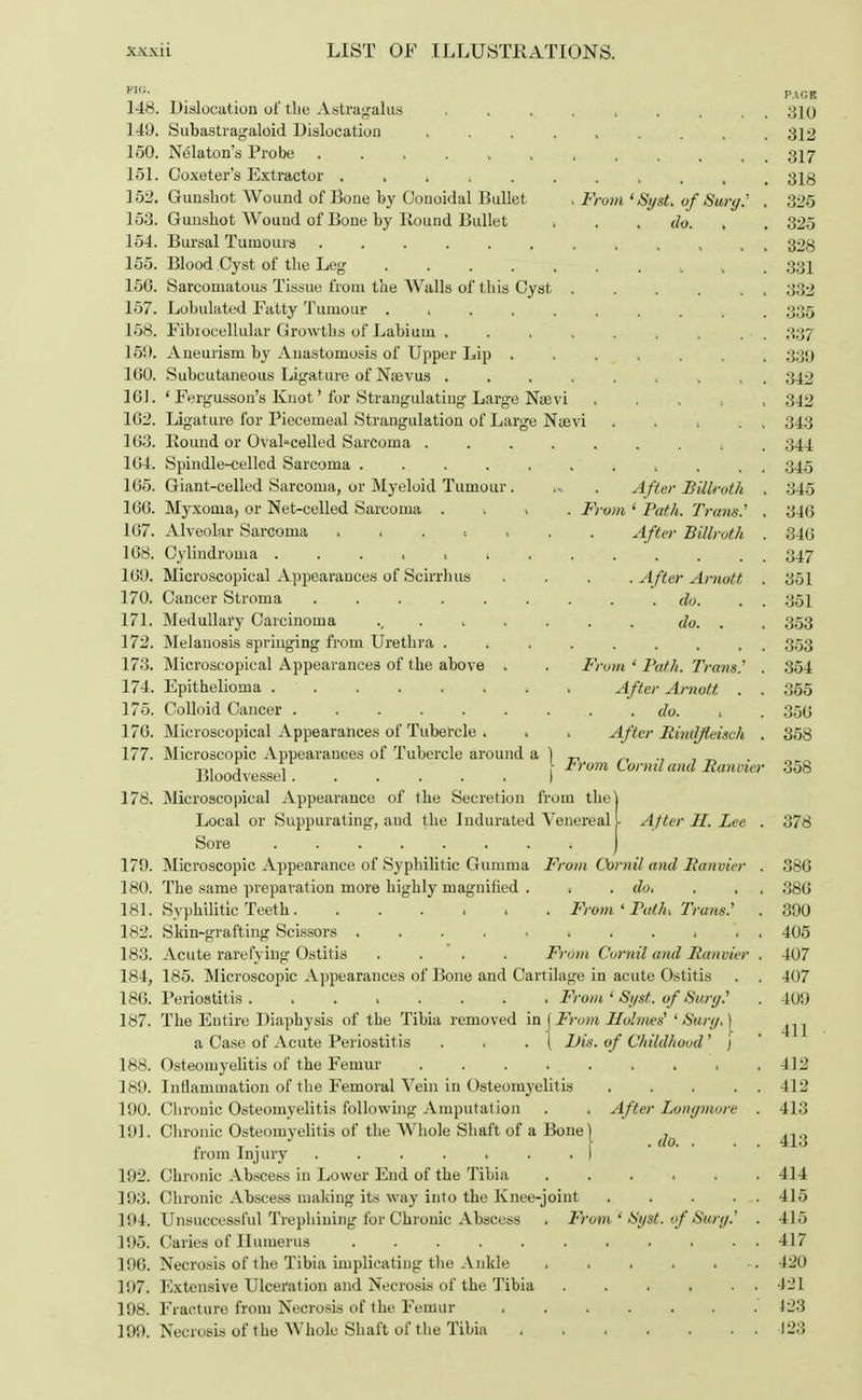 FIG. PAGE 148. Dislocation of the Astragalus ... 310 149. Subastragaloid Dislocation ......... 312 150. Nelaton's Probe , 317 151. Goxeter's Extractor . . . ■. ..... , , 318 152. Gunshot Wound of Bone by Conoidal Bullet . From 'Sgst. of Surg.' . 325 153. Gunshot Wound of Bone by Round Bullet . . do. . 325 154. Bursal Tumours t k , , , 328 155. Blood Cyst of the Leg , 331 150. Sarcomatous Tissue from the Walls of this Cyst . . . . . 332 157. Lohulated Fatty Tumour 1 ..... . ■. 335 158. Fibiocellular Growths of Labium ; . . . 337 150. Aneurism by Anastomosis of Upper Lip ... . 3;j<) 100. Subcutaneous Ligature of Naevus ..... ... 342 161. ' Fergusson's Knot' for Strangulating Large Naavi . . , 342 162. Ligature for Piecemeal Strangulation of Large Naevi . . , 34.3 103. Round or Oval-celled Sarcoma ....... . 344 104. Spindle-celled Sarcoma ....... ( , . . 345 105. Giant-celled Sarcoma, or Myeloid Tumour . » . After Billroth . 345 100. Myxoma> or Net-celled Sarcoma ■. . From ' Path. Trans.'' . 340 107. Alveolar Sarcoma ....... After Billroth . 340 108. Cylindroma 347 109. Microscopical Appearances of Scirrh us . . . . After Arnott . 351 170. Cancer Stroma ......... do. 351 171. Medullary Carcinoma ........ do. . . 353 172. Melanosis springing from Urethra ......... 353 173. Microscopical Appearances of the above . . From ' Path. Trans.'' . 854 174. Epithelioma , After Arnott . . 355 175. Colloid Cancer do. . 350 170. Microscopical Appearances of Tubercle . . . A fter Bindjlcisch . 358 177. Microscopic Appearances of Tubercle around a ) „ _ Bloodvessel I From ^naland Bancier 358 178. Microscopical Appearance of the Secretion from the] Local or Suppurating, aud the Indurated Venereal L After II. Lee . 378 Sore ) 179. Microscopic Appearance of Syphilitic Gumma From Corral and Banvier . 380 180. The same preparation more highly magnified . . . do. . . 380 181. Syphilitic Teeth From ' Path. Trans.' . 390 182. Skin-grafting Scissors ..... 1 i . ( . . 405 183. Acute rarefying Ostitis .... From Cornil and Banvier . 407 184. 185. Microscopic Appearances of Bone and Cartilage in acute Ostitis . . 407 180. Periostitis. ....... From ' Sygt. of Surg? . 409 187. The Entire Diaphysis of the Tibia removed in \ From Holmes' 'Surf/. | ^ ^ a Case of Acute Periostitis . . . ( IHs. of Childhood' ) 188. Osteomyelitis of the Femur , .412 189. Inflammation of the Femoral Vein in Osteomyelitis 412 190. Chronic Osteomyelitis following Amputation . . After Lonymore . 413 191. Chronic Osteomyelitis of the Whole Shaft of a Bone I _ from Injury ....... f 192. Chronic Abscess in Lower End of the Tibia ...... 414 193. Chronic Abscess making its way into the Knee-joint 415 194. Unsuccessful Trephining for Chronic Abscess . From ' SyBt. of Surg.' . 415 195. Caries of Humerus 417 190. Necrosis of €ke Tibia implicating the Ankle . . . . . 420 197. Extensive Ulceration and Necrosis of the Tibia 421 198. Fracture from Necrosis of the Femur 123 199. Necrosis of the Whole Shaft of the Tibia 123