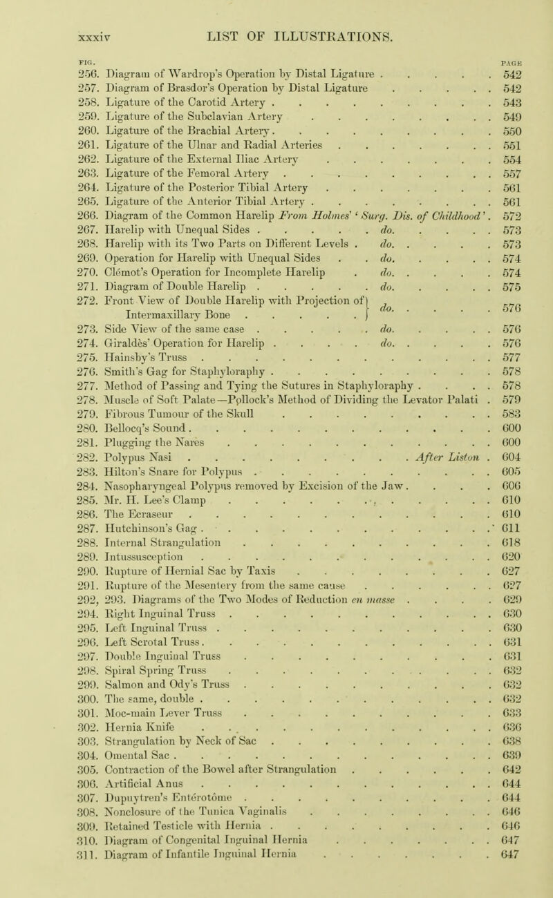 FIG. PAGK 256. Diagram of Wardrop's Operation by Distal Ligature ..... 542 257. Diagram of Brasdor's Operation by Distal Ligature . . . . . 542 258. Ligature of the Carotid Artery 543 259. Ligature of the Subclavian Artery 549 260. Ligature of the Brachial Artery 550 261. Ligature of the Ulnar and Radial Arteries ....... 551 262. Ligature of the External Iliac Artery 554 263. Ligature of the Femoral Artery ......... 557 264. Ligature of the Posterior Tibial Artery 561 265. Ligature of the Anterior Tibial Artery 561 266. Diagram of the Common Harelip From Holmes ' Surg. Dis. of Childhood'. 572 267. Harelip with Unequal Sides do 573 268. Harelip with its Two Parts on Different Levels . do 573 269. Operation for Harelip with Unequal Sides . . do. . . . . 574 270. Clemot's Operation for Incomplete Harelip . do 574 271. Diagram of Double Harelip . . . . .do. . . . . 575 272. Front View of Double Harelip with Projection of) Intermaxillary Bone ) 273. Side View of the same case . . . . .do. . . . . 576 274. Giraldes' Operation for Harelip . ... do 576 275. Hainsby's Truss 577 276. Smith's Gag for Staphyloraphy 578 277. Method of Passing and Tying the Sutures in Staphyloraphy . . . . 578 278. Muscle of Soft Palate— Pollock's Method of Dividing the Levator Palati . 579 279. Fibrous Tumour of the Skull 583 280. Bellocq's Sound 600 281. Plugging the Nares 600 282. Polypus Nasi After Listpn . 604 283. Hilton's Snare for Polypus 605 284. Nasopharyngeal Polypus removed by Excision of the Jaw. . . . 606 285. Mr. II. Lee's Clamp •. 610 286. The Ecraseur 610 287. Hutchinson's Gag . • '611 288. Internal Strangulation 018 289. Intussusception • . •» . . . 620 290. Rupture of Hernial Sac by Taxis 627 291. Rupture of the Mesentery from the same cause . . . . . . 627 292. 293. Diagrams of the Two Modes of Reduction en masse .... 629 294. Right Inguinal Truss 630 295. Left Inguinal Truss 630 296. Left Scrotal Truss. . . 631 297. Double Inguinal Truss . 631 298. Spiral Spring Truss . . 632 299. Salmon and Ody's Truss 632 300. The same, double ' 632 301. Moc-main Lever Truss 633 302. Hernia Knife . . 636 303. Strangulation by Neck of Sac 638 304. Omental Sac . 639 305. Contraction of the Bowel after Strangulation 642 306. Artificial Anus 644 307. Dupuytren's Enterotonie 644 308. Nonclosure of the Tunica Vaginalis 646 309. Retained Testicle with Hernia 640 310. Diagram of Congenital Inguinal Hernia 647 311. Diagram of Infantile Inguinal Hernia 647