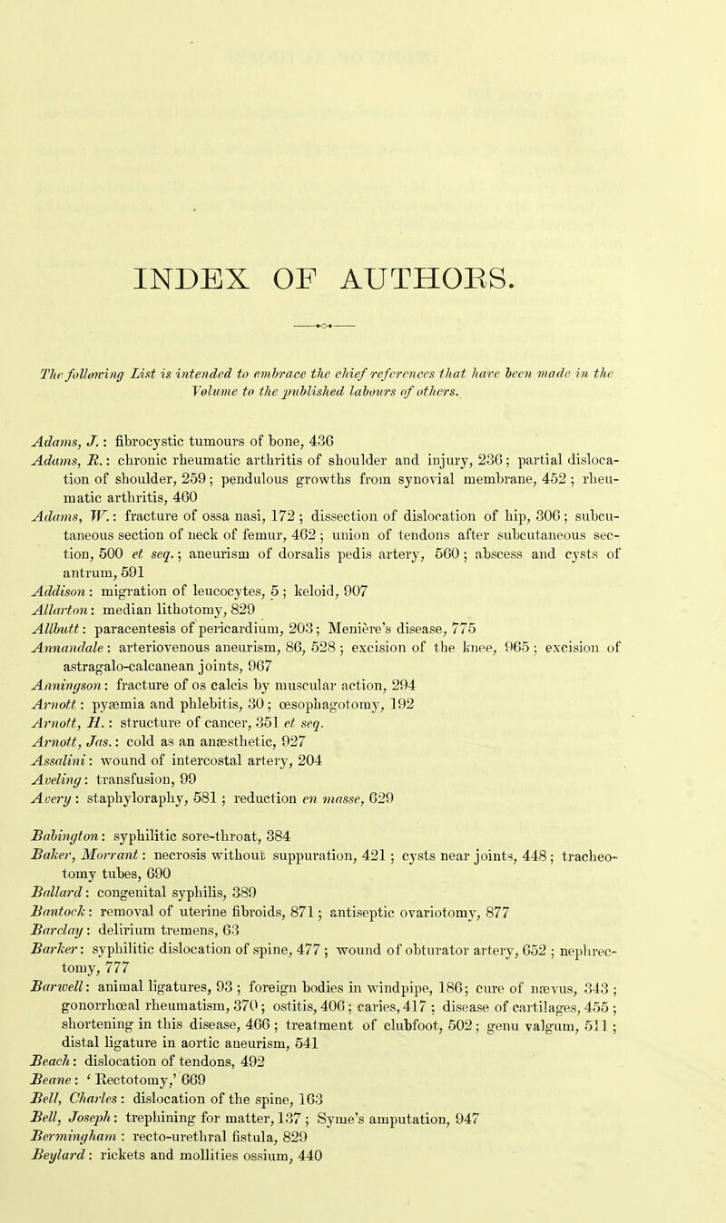 INDEX OF AUTHORS. The following List is intended to embrace the chief references that hare been made in the Volume to the published labours of others. Adams, J.: fibrocystic tumours of bone, 436 Adams, R.: cbronic rheumatic arthritis of shoulder and injury, 236; partial disloca- tion of shoulder, 259; pendulous growths from synovial membrane, 452 ; rheu- matic arthritis, 460 Adams, W.: fracture of ossa nasi, 172 ; dissection of dislocation of hip, 306 ; subcu- taneous section of neck of femur, 462 ; union of tendons after subcutaneous sec- tion, 500 et seq.; aneurism of dorsalis pedis artery, 560 ; abscess and cysts of antrum, 591 Addison : migration of leucocytes, 5 ; keloid, 907 Allarton: median lithotomy, 829 Allbutt: paracentesis of pericardium, 203; Meniere's disease, 775 Annandale: arteriovenous aneurism, 86, 528 ; excision of the knee, 965 : excision of astragalo-calcanean joints, 967 Anningson: fracture of os calcis by muscular action, 294 Am oft: pyaemia and phlebitis, 30; oesophagotomy, 192 Arnott, H.: structure of cancer, 351 et seq. Arnott, Jas.: cold as an anaesthetic, 927 Assalini: wound of intercostal artery, 204 Aveling: transfusion, 99 Avery : staphyloraphy, 581 ; reduction en masse, 629 Babington: syphilitic sore-throat, 384 Baker, Morrant: necrosis without suppuration, 421 ; cysts near joints, 448; tracheo- tomy tubes, 690 Ballard: congenital syphilis, 389 Bantock: removal of uterine fibroids, 871; antiseptic ovariotomy, 877 Barclay : delirium tremens, 63 Barker: syphilitic dislocation of spine, 477 ; wound of obturator artery, 652 ; nephrec- tomy, 777 Barwell: animal ligatures, 93 ; foreign bodies in windpipe, 186; cure of nasvus, 343 ; gonorrhceal rheumatism, 370 ; ostitis, 406; caries, 417 : disease of cartilages, 455 ; shortening in this disease, 466 ; treatment of clubfoot, 502; genu valgum, 511 ; distal ligature in aortic aneurism, 541 Beach: dislocation of tendons, 492 Beane: ' Eectotomy,' 669 Bell, Charles : dislocation of the spine, 163 Bell, Joseph: trephining for matter, 137 ; Syme's amputation, 947 Bermingham : recto-urethral fistula, 829 Beglard: rickets and mollities ossium, 440