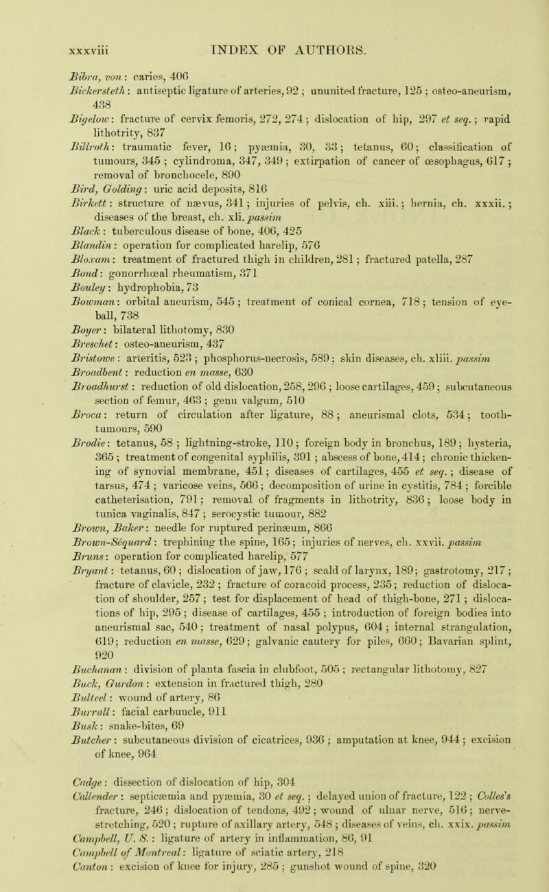 Bibra, von : caries, 406 Bickersteth : antiseptic ligature of arteries, 92 ; ununited fracture, 125 ; osteo-aneurism, 438 Biyelow: fracture of cervix femoris, 272, 274 ; dislocation of hip, 297 et seq.; rapid lithotrity, 837 Billroth: traumatic fever, 1G; pyaemia, 30, 33; tetanus, GO; classification of tumours, 345 ; cylindroma, 347, 349 ; extirpation of cancer of oesophagus, G17 ; removal of bronchocele, 890 Bird, Golding: uric acid deposits, 81G Birkett: structure of naevus, 341; injuries of pelvis, ch. xiii.; hernia, ch. xxxii.; diseases of the breast, ch. xli.passim Black : tuberculous disease of bone, 406, 425 Blandin : operation for complicated harelip, 576 Blo.vam: treatment of fractured thigh in children, 281; fractured patella, 287 Bond: gonorrhoeal rheumatism, 371 Bouley: hydrophobia, 73 Bowman: orbital aneurism, 545 ; treatment of conical cornea, 718; tension of eye- ball, 738 Boyer: bilateral lithotomy, 830 Breschet: osteo-aneurism, 437 Bristowe : arteritis, 523 ; phosphorus-necrosis, 589; skin diseases, ch. xliii. passim Broadbent: reduction en masse, 630 Broadhurst: reduction of old dislocation, 258, 296 ; loose cartilages, 459; subcutaneous section of feinur, 463 ; genu valgum, 510 Broca: return of circulation after ligature, 88; aneurismal clots, 534; tooth- tumours, 590 Brodie: tetanus, 58 ; lightning-stroke, 110; foreign body in bronchus, 189; hysteria, 365; treatment of congenital syphilis, 391 ; abscess of bone, 414; chronic thicken- ing of synovial membrane, 451; diseases of cartilages, 455 et seq. ; disease of tarsus, 474 ; varicose veins, 566 ; decomposition of urine in cystitis, 784 ; forcible catheterisation, 791; removal of fragments in lithotrity, 836; loose body in tunica vaginalis, 847 ; serocystic tumour, 882 Broxvn, Baker: needle for ruptured perinaeurn, 866 Broion-Sequard: trephining the spine, 165; injuries of nerves, ch. xxvii. passim Brums: operation for complicated harelip, 577 Bryant: tetanus, GO ; dislocation of jaw, 176 ; scald of larynx, 189; gastrotomy, 217; fracture of clavicle, 232 ; fracture of coracoid process, 235; reduction of disloca- tion of shoulder, 257 ; test for displacement of head of thigh-bone, 271; disloca- tions of hip, 295 ; disease of cartilages, 455 ; introduction of foreign bodies into aneurismal sac, 540; treatment of nasal polypus, 604; internal strangulation, 619; reduction en masse, 629; galvanic cautery for piles, 660; Bavarian splint, 920 Buchanan : division of planta fascia in clubfoot, 505 ; rectangular lithotomy, 827 Back, Gurdon: extension in fractured thigh, 280 Btdteel: wound of arter}*, 86 Burrall: facial carbuncle, 911 Busk: snake-bites, 69 Butcher: subcutaneous division of cicatrices, 93G ; amputation at knee, 944 ; excision of knee, 9G4 Cadye: dissection of dislocation of hip, 304 Callendcr : septicaemia and pyaemia, 30 et seq. ; delayed union of fracture, 122 ; Colles's fracture, 246; dislocation of tendons, 492; wound of ulnar nerve, 516; nerve- stretching, 520 ; rupture of axillary artery, 548 ; diseases of veins, ch. xxix. passim Campbell, U. S.: ligat ure of artery in inflammation, 86, 91 Campbell uf Montreal: ligature of sciatic artery, 218 Canton : excision of knee for injury, 285 ; gunshot wound of spine, 320