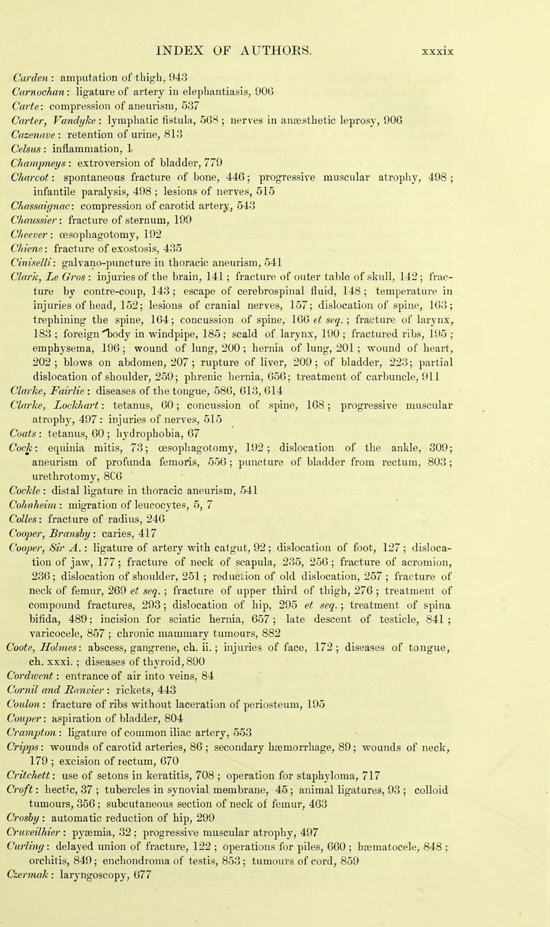 Garden : amputation of thigh, 943 Carnochan: ligature of artery in elephantiasis, 906 Carte: compression of aneurism, 537 Carter, Vandyke : lymphatic fistula, 568 ; nerves in anesthetic leprosy, 906 Cazenave : retention of urine, 813 Celsus: inflammation, 1- Champneys : extroversion of bladder, 779 Charcot: spontaneous fracture of bone, 446; progressive muscular atrophy, 498 ; infantile paralysis, 498 ; lesions of nerves, 515 Chassaignac: compression of carotid artery, 543 Chaussier: fracture of sternum, 199 Cheever: cesophagotomy, 192 C/iiene: fracture of exostosis, 435 Ciniselli: galvano-puncture in thoracic aneurism, 541 Clark, LeGros: injuries of the brain, 141; fracture of outer table of .skull, 142; frac- ture by contre-coup, 143; escape of cerebrospinal fluid, 148; temperature in injuries of head, 152; lesions of cranial nerves, 157; dislocation of spine, 163; trephining the spine, 164; concussion of spine, 166 et seq.; fracture of larynx, 183 ; foreign ''body in windpipe, 185; scald of larynx, 190 ; fractured ribs, 195 ; emphysema, 196; wound of lung, 200 ; hernia of lung, 201; wound of heart, 202; blows on abdomen, 207; rupture of liver, 209; of bladder, 223; partial dislocation of shoulder, 259; phrenic hernia, 656; treatment of carbuncle, 911 Clarke, Fairlie : diseases of the tongue, 586, 613, 614 Clarke, Loekhart: tetanus, 60; concussion of spine, 168; progressive muscular atrophy, 497: injuries of nerves, 515 Coats : tetanus, 60 ; hydrophobia, 67 Cock: equinia mitis, 73; cesophagotomy, 192; dislocation of the ankle, 309; aneurism of profunda femoris, 556 ; puncture of bladder from rectum, 803; urethrotomy, 8C6 Cockle : distal ligature in thoracic aneurism, 541 Cohnheim : migration of leucocytes, 5, 7 Colles: fracture of radius, 246 Cooj)er, Bransby: caries, 417 Cooper, Sir A.: ligature of artery with catgut, 92; dislocation of foot, 127; disloca- tion of jaw, 177; fracture of neck of scapula, 235, 256; fracture of acromion, 236; dislocation of shoulder, 251; reduction of old dislocation, 257 ; fracture of neck of femur, 269 et seq. ; fracture of upper third of thigh, 276 ; treatment of compound fractures, 293; dislocation of hip, 295 et seq.; treatment of spina bifida, 489; incision for sciatic hernia, 657; late descent of testicle, 841 ; varicocele, 857 ; chronic mammary tumours, 882 Coote, Holmes: abscess, gangrene, ch. ii.; injuries of face, 172; diseases of tongue, ch. xxxi. ; diseases of thyroid, 890 Cordwent: entrance of air into veins, 84 Cornil and Ranvier : rickets, 443 Coulon : fracture of ribs without laceration of periosteum, 195 Couper: aspiration of bladder, 804 Crampton : ligature of common iliac artery, 553 Cripps: wounds of carotid arteries, 86 ; secondary haemorrhage, 89; wounds of neck, 179 ; excision of rectum, 670 Critchett: use of setons in keratitis, 708 ; operation for staphyloma, 717 Croft: hectic, 37 ; tubercles in synovial membrane, 45 ; animal ligatures, 93 ; colloid tumours, 356; subcutaneous section of neck of femur, 463 Crosby : automatic reduction of hip, 299 Cruveilhier : pyaemia, 32 ; progressive muscular atrophy, 497 Curling: delayed union of fracture, 122 ; operations for piles, 660 ; btematoeele, 848 ; orchitis, 849; enchondroma of testis, 853; tumours of cord, 859 Czermak: laryngoscopy7, 677