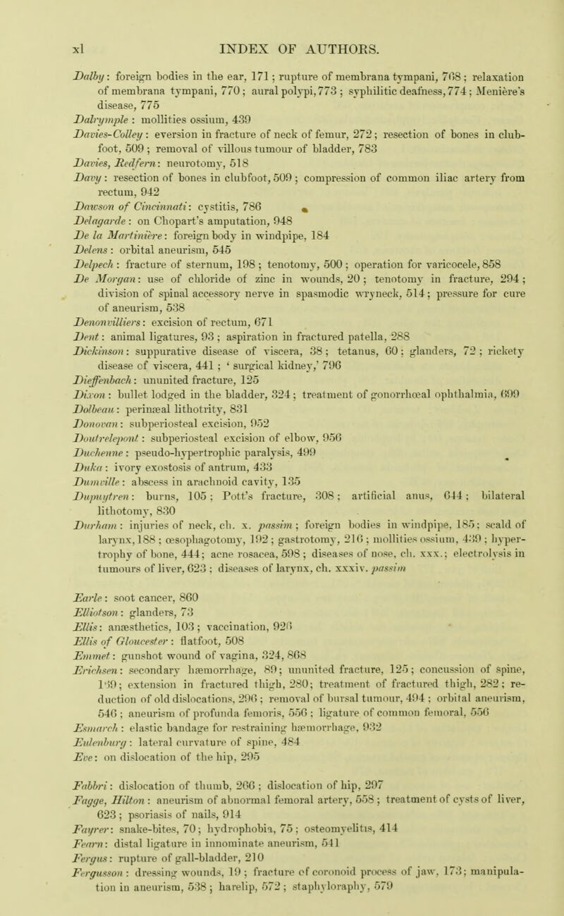 Dolby: foreign bodies in the ear, 171; rupture of membrana tvmpani, 708 ; relaxation of membrana tvmpani, 770; aural polypi, 773 ; syphilitic deafness, 774 ; Meniere's disease, 775 Dairy tuple : mollifies ossium, 439 Davies-Colley : eversion in fracture of neck of femur, 272; resection of bones in club- foot, 509 ; removal of villous tumour of bladder, 783 Daries, Redfem: neurotomy, 518 Davy: resection of bones in clubfoot, 509; compression of common iliac artery from rectum, 942 Dawson of Cincinnati: cystitis, 786 % Delagarde : on Chopart's amputation, 948 De la Martiniere: foreign body in windpipe, 184 Delens : orbital aneurism, 545 Delpeeh : fracture of sternum, 198 ; tenotomy, 500 ; operation for varicocele, 858 De Morgan: use of chloride of zinc in wounds, 20 ; tenotomy in fracture, 294; division of spinal accessory nerve in spasmodic wryneck, 514; pressure for cure of aneurism, 538 Denonrilliers: excision of rectum, 671 Dent : animal ligatures, 93 ; aspiration in fractured patella, 288 Dickinson: suppurative disease of viscera, 38; tetanus, 60; glanders, 72 ; rickety disease cf viscera, 441 ; ' surgical kidney,' 796 Dieffenbach : ununited fracture, 125 Dixon : bullet lodged in the bladder, 324; treatment of gonorrhoea] ophthalmia, 099 Do/beau : perinreal lithotrity, 831 Donovan : subperiosteal excision, 952 Doutreleponl: subperiosteal excision of elbow, 956 Duchenne: pseudo-hypertrophic paralysis, 499 Duka : ivory exostosis of antrum, 433 Dninville: abscess in arachnoid cavity, 135 Dupuytren: burns, 105; Pott's fracture, 308; artificial anus, 644; bilateral lithotomy, 830 Durham: injuries of neck, cb. x. passim; foreign bodies in windpipe, 185; scald of larynx, 188; cesophagotoiny, 192; gastrotomy, 210; mollifies ossium, 439; hyper- trophy of bone, 444; acne rosacea, 598 ; diseases of nose, ch. xxx.; electrolysis in tumours of liver, 623 ; diseases of larynx, ch. xxxiv. passim Earle : soot cancer, 860 El/iotson: glanders, 73 EUisi anaesthetics, 103; vaccination, 920 Ellis of Gloucester : flatfoot, 508 Emmet: gunshot wound of vagina, 324, 868 Eriihsen: secondary haemorrhage, 89; ununited fracture, 125; concussion of spine, 139; extension in fractured thigh, 280; treatment of fractured thigh, 282; re- duction of old dislocations, 296 ; removal of bursal tumour, 404 ; orbital aneurism. 540 ; aneurism of profunda feinoris, 550 ; ligature of common femoral, 55G Esniarch : elastic bandage for restraining haemorrhage, 932 Evlenburg: lateral curvature of spine, 484 Eve: on dislocation of the hip, 295 Fabbri: dislocation of thumb, 266 ; dislocation of hip, 297 Fayye, Hilton : aneurism of abnormal femoral artery, 558; treatment of cysts of liver, 623 ; psoriasis of nails, 914 Faurcr: snake-bites, 70; hydrophobia, 75 ; osteomyelitis, 414 Fearn: distal ligature in innominate aneurism, 541 Fergus: rupture of gall-bladder, 210 Fergusson : dressing wounds, 1!); fracture of coronoid process of jaw. 173; manipula- tion in aneurism, 538 ; harelip, 572 ; staphyloraphy, 579