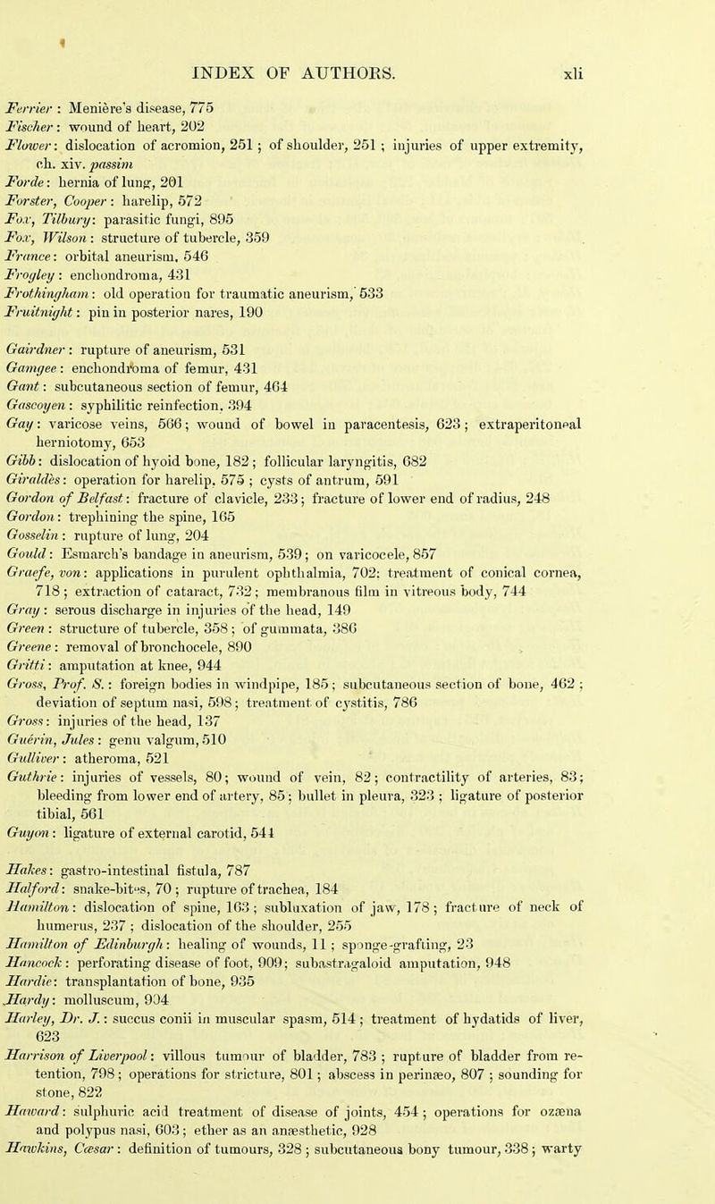 Ferrier : Meniere's disease, 775 Fischer : wound of heart, 202 Flower: dislocation of acromion, 251 ; of shoulder, 251 ; injuries of upper extremity, ch. xiv. passim Forde: hernia of lung, 201 Forster, Cooper : harelip, 572 Fox, Tilbury: parasitic fungi, 895 Fox, Wilson : structure of tubercle, 359 France: orbital aneurism. 546 Froyley: enchondroma, 431 Frothinyham: old operation for traumatic aneurism, 533 Fruitniyht: pin in posterior nares, 190 Gairdner : rupture of aneurism, 531 Gamyee,: enchondroma of femur, 431 Gant: subcutaneous section of femur, 4G4 Gascoyen: syphilitic reinfection, 394 Gay: varicose veins, 566; wound of bowel in paracentesis, 623 ; extraperitonpal herniotomy, 653 Gibb: dislocation of hyoid bone, 182; follicular laryngitis, 682 Giraldes: operation for harelip, 575 ; cysts of antrum, 591 Gordon of Belfast: fracture of clavicle, 233; fracture of lower end of radius, 248 Gordon: trephining the spine, 165 Gosselin : rupture of lung, 204 Gould: Esmarch's bandage in aneurism, 539; on varicocele, 857 Graefe,von: applications in purulent ophthalmia, 702: treatment of conical cornea, 718 ; extraction of cataract, 732 ; membranous film in vitreous body, 744 Gray: serous discharge in injuries of the head, 149 Green : structure of tubercle, 358; of gummata, 386 Greene: removal ofbronchocele, 890 Gritti: amputation at knee, 944 Gross, Prof. S.: foreign bodies in windpipe, 185; subcutaneous section of bone, 462 ; deviation of septum nasi, 598; treatment of cystitis, 786 Gross: injuries of the head, 137 Guerin, Jules: genu valgum,510 Gulliver: atheroma, 521 Guthrie: injuries of vessels, 80; wound of vein, 82; contractility of arteries, 83; bleeding from lower end of artery, 85; bullet in pleura, 323 ; ligature of posterior tibial, 561 Guy on : ligature of external carotid, 544 Hakes: gastro-intestinal fistula, 787 Half ord: snake-bites, 70; rupture of trachea, 184 Hamilton: dislocation of spine, 163; subluxation of jaw, 178; fracture of neck of humerus, 237 ; dislocation of the shoulder, 255 Hamilton of Edinburyh: healing of wounds, 11 ; sponge-grafting, 23 Hancock: perforating disease of foot, 909; subastragaloid amputation, 948 Hardie: transplantation of bone, 935 .Hardy: molluscum, 904 Hurley, Dr. J.: succus conii in muscular spasm, 514 ; treatment of hydatids of liver, 623 Harrison of Liverpool: villous tumour of bladder, 783 ; rupture of bladder from re- tention, 798; operations for stricture, 801; abscess in perinseo, 807 ; sounding for stone, 822 Haward: sulphuric acid treatment of disease of joints, 454; operations for ozaena and polypus nasi, 603; ether as an anaesthetic, 928 Hawkins, Ccesar: definition of tumours, 328 ; subcutaneous bony tumour, 338; warty