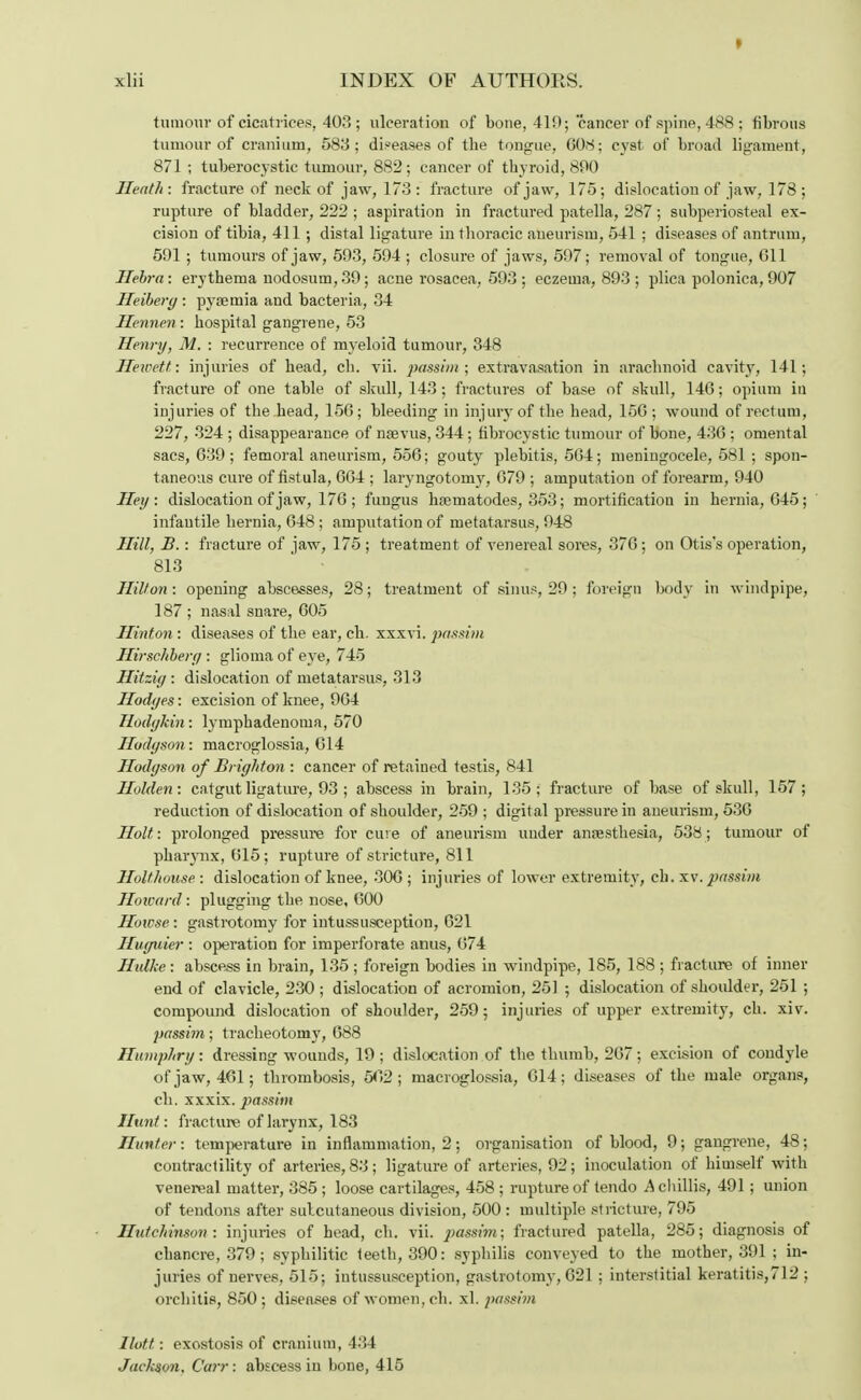 I xlii INDEX OF AUTHORS. tumour of cicatrices, 403; ulceration of bone, 419; cancer of spine, 488; fibrous tumour of cranium, 583; diseases of tbe tongue, 608; cyst of broad ligament, 871 ; tuberocystic tumour, 882; cancer of thyroid, 890 Heath: fracture of neck of jaw, 173 : fracture of jaw, 175; dislocation of jaw, 178 ; rupture of bladder, 222 ; aspiration in fractured patella, 287; subperiosteal ex- cision of tibia, 411 ; distal ligature in thoracic aneurism, 541 ; diseases of antrum, 591 ; tumours of jaw, 593, 594 ; closure of jaws, 597; removal of tongue, Oil llebra: erythema nodosum, 39; acne rosacea, 593 ; eczema, 893 ; plica polonica, 907 Heibery : pyaemia and bacteria, 34 Hennen: hospital gangrene, 53 Henry, M. : recurrence of myeloid tumour, 348 Hewett: injuries of head, ch. vii. passim; extravasation in arachnoid cavity, 141; fracture of one table of skull, 143; fractures of base of skull, 146; opium iu injuries of the head, 156; bleeding in injury of the head, 15G ; wound of rectum, 227, 324 ; disappearance of naevus, 344; fibrocystic tumour of bone, 436 ; omental sacs, 639 ; femoral aneurism, 556; gouty plebitis, 564; meningocele, 581 ; spon- taneous cure of fistula, 664 ; laryngotorny, 679 ; amputation of forearm, 940 Hey : dislocation of jaw, 176 ; fungus hsematodes, 353; mortification in hernia, 645; infantile hernia, 648 ; amputation of metatarsus, 948 Hill, B.: fracture of jaw, 175 ; treatment of venereal sores, 376 ; on Otis's operation, 813 Hilton: opening abscesses, 28; treatment of sinus, 29; foreign body in windpipe, 187 ; nasal snare, 605 Hinton : diseases of the ear, ch. xxxvi. passim Hirschbery : glioma of eye, 745 Hitziy : dislocation of metatarsus, 313 Hodyes: excision of knee, 964 Hodykin: lymphadenoma, 570 Hodgson', macroglossia, C14 Hodyson of Briyhton : cancer of retained testis, 841 Holden: catgut ligature, 93 ; abscess in brain, 135; fracture of base of skull, 157; reduction of dislocation of shoulder, 259 ; digital pressure in aneurism, 536 Holt: prolonged pressure for cure of aneurism under anaesthesia, 538; tumour of pkaiynx, 615; rupture of stricture, 811 Holthouse : dislocation of knee, 306 ; injuries of lower extremity, ch. xv. passim Howard: plugging the nose, 600 Howse : gastrotomy for intussusception, 621 Huyuier : operation for imperforate anus, 674 Hulke: abscess in brain, 135 ; foreign bodies in windpipe, 185, 188 ; fracture of inner end of clavicle, 230 ; dislocation of acromion, 251 ; dislocation of shoulder, 251 ; compound dislocation of shoulder, 259; injuries of upper extremity, ch. xiv. passim; tracheotomy, 688 Humphry: dressing wounds, 19 ; dislocation of the thumb, 267; excision of condyle of jaw, 461; thrombosis, 562 ; macroglossia, 614; diseases of the male organs, ch. xxxix. passim Hunt: fracture of larynx, 183 Hunter: temperature in inflammation, 2; organisation of blood, 9; gangrene, 48; contractility of arteries, 83; ligature of arteries, 92; inoculation of himself with venereal matter, 385 ; loose cartilages, 458 ; rupture of tendo A chillis, 491 ; union of tendons after sulcutaneous division, 500 : multiple stricture, 795 Hutchinson: injuries of head, ch. vii. passim; fractured patella, 285; diagnosis of chancre, 379 ; syphilitic teeth, 390: syphilis conveyed to the mother, 391 ; in- juries of nerves, 515; intussusception, gastrotomy, 621 ; interstitial keratitis,712 ; orchitis, 850; diseases of women, ch. xl. passim Ilott: exostosis of cranium, 434 Jackson, Carr: abscess iu hone, 415
