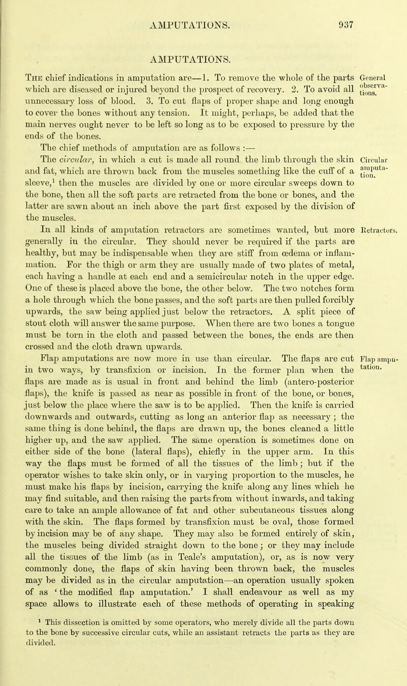 AMPUTATIONS. The chief indications in amputation are—1. To remove the whole of the parts General which are diseased or injured heyond the prospect of recovery. 2. To avoid all tiniM™ unnecessary loss of blood. 3. To cut flaps of proper shape and long enough to cover the hones without any tension. It might, perhaps, be added that the main nerves ought never to be left so long as to be exposed to pressure by the ends of the bones. The chief methods of amputation are as follows :— The circular, in which a cut is made all round the limb through the skin Circular and fat, which are thrown back from the muscles something like the cuff of a £™u'util~ sleeve,1 then the muscles are divided by one or more circular sweeps down to the bone, then all the soft parts are retracted from the bone or bones, and the latter are sawn about an inch above the part first exposed by the division of the muscles. In all kinds of amputation retractors are sometimes wanted, but more Retractors, generally in the circular. They should never be required if the parts are healthy, but may be indispensable when they are stiff from oedema or inflam- mation. For the thigh or arm they are usually made of two plates of metal, each having a handle at each end and a semicircular notch in the upper edge. One of these is placed above the bone, the other below. The two notches forru a hole through which the bone passes, and the soft parts are then pulled forcibly upwards, the saw being applied j ust below the retractors. A split piece of stout cloth will answer the same purpose. When there are two bones a tongue must be torn in the cloth and passed between the bones, the ends are then crossed and the cloth drawn upwards. Flap amputations ar*e now more in use than circular. The flaps are cut Flap ampu- in two ways, by transfixion or incision. In the former plan when the tatlon> flaps are made as is usual in front and behind the limb (antero-posterior flaps), the knife is passed as near as possible in front of the bone, or bones, just below the place where the saw is to be applied. Then the knife is carried downwards and outwards, cutting as long an anterior flap as necessary; the same thing is done behind, the flaps are drawn up, the bones cleaned a little higher up, and the saw applied. The same operation is sometimes done on either side of the bone (lateral flaps), chiefly in the upper arm. In this way the flaps must be formed of all the tissues of the limb ; but if the operator wishes to take skin only, or in varying proportion to the muscles, he must make his flaps by incision, carrying the knife along any lines which he may find suitable, and then raising the parts from without inwards, and taking care to take an ample allowance of fat and other subcutaneous tissues along with the skin. The flaps formed by transfixion must be oval, those formed by incision may be of any shape. They may also be formed entirely of skin, the muscles being divided straight down to the bone; or they may include all the tissues of the limb (as in Teale's amputation), or, as is now very commonly done, the flaps of skin having been thrown back, the muscles may be divided as in the circular amputation—an operation usually spoken of as ' the modified flap amputation.' I shall endeavour as well as my space allows to illustrate each of these methods of operating in speaking 1 This dissection is omitted by some operators, who merely divide all the parts dowu to the bone by successive circular cuts, while an assistant retracts the parts as they are divided.