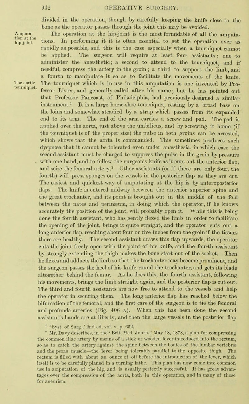 tourniquet. divided in the operation, though by carefully keeping the knife close to the bone as the operator passes through the joint this may be avoided. Amputa- The operation at the hip-joint is the most formidable of all the amputa- hip^joint.6 tions. In performing it it is often essential to get the operation over as rapidly as possible, and this is the case especially when a tourniquet cannot be applied. The surgeon will require at least four assistants : one to administer the anaesthetic; a second to attend to the tourniquet, and if needful, compress the artery in the groin; a third to support the limb, and a fourth to manipulate it so as to facilitate the movements of the knife. The aortic The tourniquet which is in use in this amputation is one invented by Pro- fessor Lister, and generally called after his name; but he has pointed out that Professor Pancoast, of Philadelphia, had previously designed a similar instrument.1 It is a large horse-shoe tourniquet, resting by a broad base on the loins and somewhat steadied by a strap which passes from its expanded end to its arm. The end of the arm carries a screw and pad. The pad is applied over the aorta, just above the umbilicus, and by screwing it home (if the tourniquet is of the proper size) the pulse in both groins can be arrested, which shows that the aorta is commanded. This sometimes produces such dyspnoea that it cannot be tolerated even under anaesthesia, in which case the second assistant must be charged to suppress the pulse in the groin by pressure . with one hand, and to follow the surgeon's knife as it cuts out the anterior flap, and seize the femoral artery.2 Other assistants (or if there are only four, the fourth) will press sponges on the vessels in the posterior flap as they are cut. The easiest and quickest way of amputating at the hip is by anteroposterior flaps. The knife is entered midway between the anterior superior spine and the great trochanter, and its point is brought out in the middle of the fold between the nates and perina?um, in doing which the operator, if he knows accurately the position of the joint, will probably open it. While this is being done the fourth assistant, who has gently flexed the limb in order to facilitate the opening of the joint, brings it quite straight, and the operator cuts out a long anterior flap, reaching about four or five inches from the groin if the tissues there are healthy. The second assistant draws this flap upwards, the operator cuts the joint freely open with the point of his knife, and the fourth assistant by strongly extending the thigh makes the bone start out of the socket. Then he flexes and adducts the limb so that the trochanter may become prominent, and the surgeon passes the heel of his knife round the trochanter, and gets its blade altogether behind the femur. As he does this, the fourth assistant, following his movements, brings the limb straight again, and the posterior flap is cut out. The third and fourth assistants are now free to attend to the vessels and help the operator in securing them. The long anterior flap has reached below the bifurcation of the femoral, and the first care of the surgeon is to tie the femoral and profunda arteries (Fig. 406 a). When this has been done the second assistant's hands are at liberty, and then the large vessels in the posterior flap 1 ' Syst. of Surg.,' 2nd ed. vol. v. p. 652. 2 Mr. Davy describes, in the ' Brit. Med. Journ.,' May 18, 1878, a plan for compressing the common iliac artery by means of a stick or wooden lever introduced into the rectum, so as to catch the artery against the spine between the bodies of the lumbar vertebra and the psoas muscle—the lever being tolerably parallel to the opposite thigh. The rectum is tilled with about an ounce of oil before the introduction of the lever, which itself is to be carefully planed in a turning lathe. This plan has now come into common use in amputation of the hip, and is usually perfectly successful. It has great advan- tages over the compression of the aorta, both in this operation, and in many of those for aneurism.