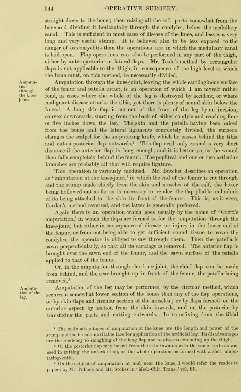 straight down to the bone; then l'aising all the soft parts somewhat from the bone and dividing it horizontally through the condyles, below the medullary canal. This is sufficient in most cases of disease of the knee, and leaves a very long and very useful stump. It is believed also to be less exposed to the danger of osteomyelitis than the operations are in which the medullary canal is laid open. Flap operations can also be performed in any part of the thigh, either by anteroposterior or lateral flaps. Mr. Teale's method by rectangular flaps is not applicable to the thigh, in consequence of the high level at which the bone must, on this method, be necessarily divided. Amputa- Amputation through the knee-joint, leaving the whole cartilaginous surface throuffb °f tne femur and patella intact, is an operation of which I am myself rather the knee- fond, in cases where the whole of the leg is destroyed by accident, or where ' malignant disease attacks the tibia, yet there is plenty of sound skin below the knee.1 A long skin flap is cut out of the front of the leg by an incision, convex downwards, starting from the back of either condyle and reaching four or five inches down the leg. The skin and the patella having been raised from the bones and the lateral ligaments completely divided, the surgeon changes the scalpel for the amputating knife, which he passes behind the tibia and cuts a posterior flap outwards.2 This flap need only extend a very short distance if the anterior flap is long enough, and it is better so, as the wound then falls completely behind the femur. The popliteal and one or two articular branches are probably all that will require ligature. This operation is variously modified. Mr. Butcher describes an operation as ' amputation at the knee-joint,' in which the end of the femur is cut through and the stump made chiefly from the skin and muscles of the calf, the latter being hollowed out as far as is necessary to render the flap pliable and admit of its being attached to the skin in front of the femur. This is, as it were, Garden's method reversed, and the latter is generally preferred. Again there is an operation which goes usually by the name of ' Gritti's amputation,' in which the flaps are formed as for the amputation through the knee-joint, but either in consequence of disease or injury in the lower end of the femur, or from not being able to get sufficient sound tissue to cover the condyles, the operator is obliged to saw through them. Then the patella is sawn perpendicularly, so that all its cartilage is removed. The anterior flap is brought over the sawn end of the femur, and the sawn surface of the patella applied to that of the femur. Or, in the amputation through the knee-joint, the chief flap can be made from behind, and the scar brought up in front of the femur, the patella being removed.3 Amputa- Amputation of the leg may be performed by the circular method, which t.ion of the secures a somewhat lower section of the bones than any of the flap operations, or by skin-flaps and circular section of the muscles ; or by flaps formed on the anterior aspect by section from the skin inwards, and on the posterior by transfixing the parts and cutting outwards. In transfixing from the tibial 1 The main advantages of amputation at the knee are the length and power of the stump and the broad unirritable face for application of the artificial leg. Its disadvantages are the tendency to sloughing of the long flap and to abscess extending up the thigh. 2 Or the posterior flap may be cut from the skin inwards with the same knife as was used in cutting the anterior flap, or the whole operation performed with a short ampu- tating-knife. 3 On the subject of amputation at and near the knee, I would refer the reader to papers by Mr. Pollock and Mr. Stokes in ' Med.-Chir. Trans.,' vol. liii.