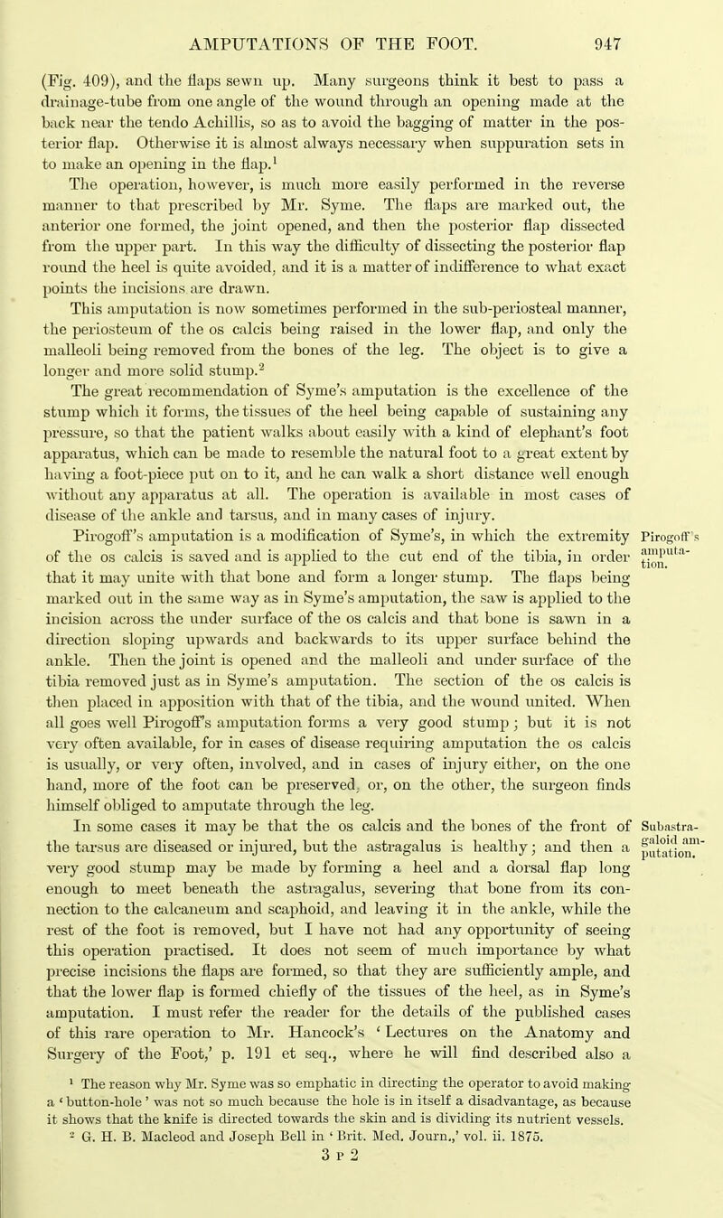 (Fig. 409), and the flaps sewn up. Many surgeons think it best to pass a drainage-tube from one angle of the wound through an opening made at the back near the tendo Achillis, so as to avoid the bagging of matter in the pos- terior flap. Otherwise it is almost always necessary when suppuration sets in to make an opening in the flap.1 The operation, however, is much more easily performed in the reverse manner to that prescribed by Mr. Syme. The flaps are marked out, the anterior one formed, the joint opened, and then the posterior flap dissected from the upper part. In this way the difficulty of dissecting the posterior flap round the heel is quite avoided, and it is a matter of indifference to what exact points the incisions are drawn. This amputation is now sometimes performed in the sub-periosteal manner, the periosteum of the os calcis being raised in the lower flap, and only the malleoli being removed from the bones of the leg. The object is to give a longer and more solid stump.2 The great recommendation of Syme'.s amputation is the excellence of the stump which it forms, the tissues of the heel being capable of sustaining any pressure, so that the patient walks about easily with a kind of elephant's foot apparatus, which can be made to resemble the natural foot to a great extent by having a foot-piece put on to it, and he can walk a short distance well enough without any apparatus at all. The operation is available in most cases of disease of the ankle and tarsus, and in many cases of injury. Pirogoff's amputation is a modification of Syme's, in which the extremity Pirogoff s of the os calcis is saved and is applied to the cut end of the tibia, in order JPJP  that it may unite with that bone and form a longer stump. The flaps being- marked out in the same way as in Syme's amputation, the saw is applied to the incision across the under surface of the os calcis and that bone is sawn in a direction sloping upwards and backwards to its upper surface behind the ankle. Then the joint is opened and the malleoli and under surface of the tibia removed just as in Syme's amputation. The section of the os calcis is then placed in apposition with that of the tibia, and the wound united. When all goes well Pirogoff s amputation forms a very good stump; but it is not very often available, for in cases of disease requiring amputation the os calcis is usually, or very often, involved, and in cases of injury either, on the one hand, more of the foot can be preserved, or, on the other, the surgeon finds himself obliged to amputate through the leg. In some cases it may be that the os calcis and the bones of the front of Subastra- the tarsus are diseased or injured, but the astragalus is healthy; and then a potation very good stump may be made by forming a heel and a dorsal flap long enough to meet beneath the astragalus, severing that bone from its con- nection to the calcaneum and scaphoid, and leaving it in the ankle, while the rest of the foot is removed, but I have not had any opportunity of seeing this operation practised. It does not seem of much importance by what precise incisions the flaps are formed, so that they are sufficiently ample, and that the lower flap is formed chiefly of the tissues of the heel, as in Syme's amputation. I must refer the reader for the details of the published cases of this rare operation to Mr. Hancock's ' Lectures on the Anatomy and Surgery of the Foot,' p. 191 et seq., where he will find described also a 1 The reason why Mr. Syme was so emphatic in directing the operator to avoid making a ' button-hole ' was not so much because the hole is in itself a disadvantage, as because it shows that the knife is directed towards the skin and is dividing its nutrient vessels. 2 G. H. B. Macleod and Joseph Bell in ' Brit. Med. Journ,,' vol. ii. 1875. 3 p 2