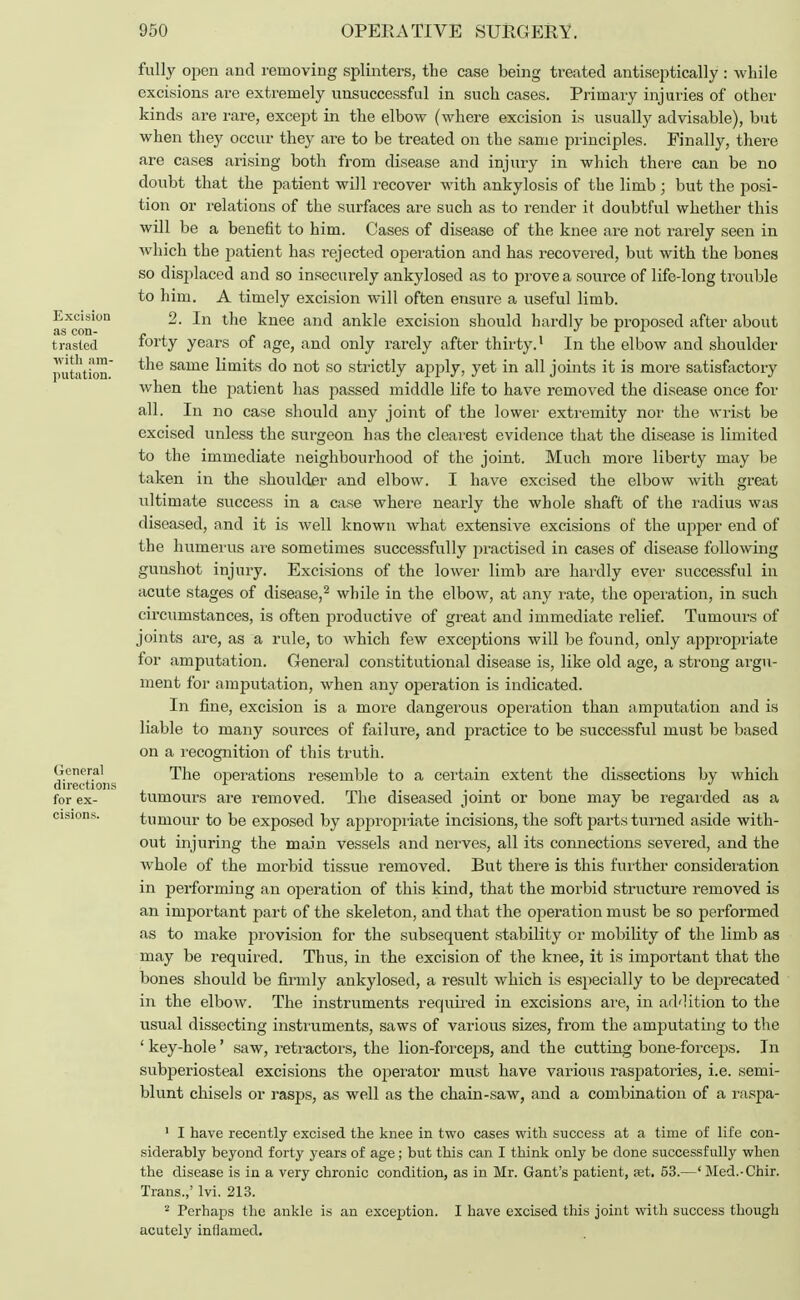 Excision as con- trasted with am- putation. General directions for ex- cisions. fully open and removing splinters, the case being treated antiseptically : while excisions are extremely unsuccessful in such cases. Primary injuries of other kinds are rare, except in the elbow (where excision is usually advisable), but when they occur they are to be treated on the same principles. Finally, there are cases arising both from disease and injury in which there can be no doubt that the patient will recover with ankylosis of the limb j but the posi- tion or relations of the surfaces are such as to render it doubtful whether this will be a benefit to him. Cases of disease of the knee are not rarely seen in which the jmtient has rejected operation and has recovered, but with the bones so displaced and so insecurely ankylosed as to prove a source of life-long trouble to him. A timely excision will often ensure a useful limb. 2. In the knee and ankle excision should hardly be proposed after about forty years of age, and only rarely after thirty.1 In the elbow and shoulder the same limits do not so strictly apply, yet in all joints it is more satisfactory when the patient has passed middle life to have removed the disease once for all. In no case should any joint of the lower extremity nor the wrist be excised unless the surgeon has the clearest evidence that the disease is limited to the immediate neighbourhood of the joint. Much more liberty may be taken in the shoulder and elbow. I have excised the elbow with great ultimate success in a case where nearly the whole shaft of the radius was diseased, and it is well known what extensive excisions of the upper end of the humerus are sometimes successfully practised in cases of disease following gunshot injury. Excisions of the lower limb are hardly ever successful in acute stages of disease,2 while in the elbow, at any rate, the operation, in such circumstances, is often productive of great and immediate relief. Tumours of joints are, as a rule, to which few exceptions will be found, only appropriate for amputation. General constitutional disease is, like old age, a strong argu- ment for amputation, when any operation is indicated. In fine, excision is a more dangerous operation than amputation and is liable to many sources of failure, and practice to be successful must be based on a recognition of this truth. The operations resemble to a certain extent the dissections by which tumours are removed. The diseased joint or bone may be regarded as a tumour to be exposed by appropriate incisions, the soft parts turned aside with- out injuring the main vessels and nerves, all its connections severed, and the whole of the morbid tissue removed. But there is this further consideration in performing an operation of this kind, that the morbid structure removed is an important part of the skeleton, and that the operation must be so performed as to make provision for the subsequent stability or mobility of the limb as may be required. Thus, in the excision of the knee, it is important that the bones should be firmly ankylosed, a result which is especially to be deprecated in the elbow. The instruments required in excisions are, in addition to the usual dissecting instruments, saws of various sizes, from the amputating to the ' key-hole' saw, retractors, the lion-forceps, and the cutting bone-forceps. In subperiosteal excisions the operator must have various raspatories, i.e. semi- blunt chisels or rasps, as well as the chain-saw, and a combination of a raspa- 1 I have recently excised the knee in two cases with success at a time of life con- siderably beyond forty years of age; but this can I think only be done successfully when the disease is in a very chronic condition, as in Mr. Gant's patient, jet. 53.—' Med.-Chir. Trans.,' lvi. 213. 2 Perhaps the ankle is an exception. I have excised this joint with success though acutely inflamed.