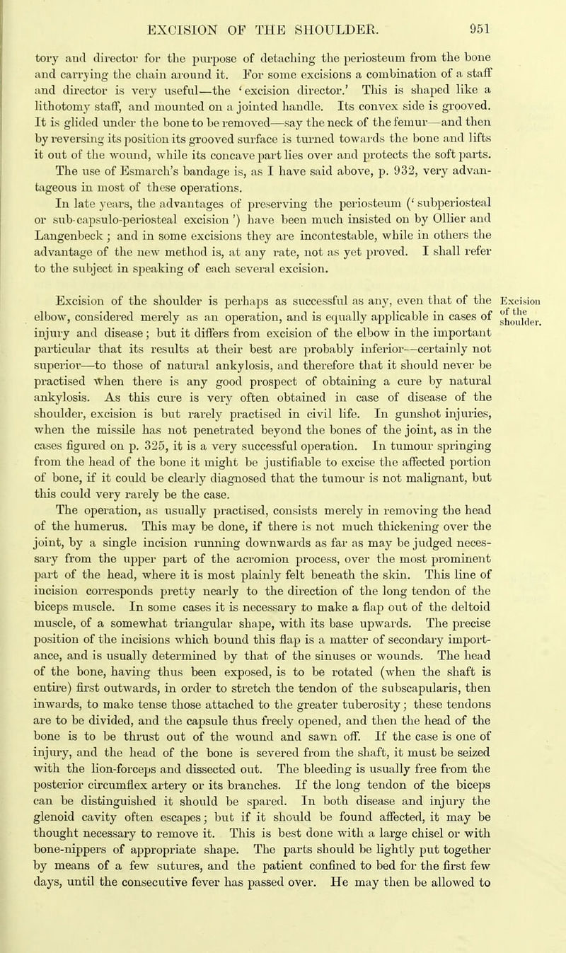 tory and director for the purpose of detaching the periosteum from the bone and carrying the chain around it. For some excisions a combination of a staff and director is very useful—the 'excision director.' This is shaped like a lithotomy staff, and mounted on a jointed handle. Its convex side is grooved. It is glided under the bone to be removed—say the neck of the femur—and then by reversing its position its grooved surface is turned towards the bone and lifts it out of the wound, while its concave part lies over and protects the soft parts. The use of Esmarch's bandage is, as I have said above, p. 932, very advan- tageous in most of these operations. In late years, the advantages of preserving the periosteum (' subperiosteal or sub- capsulo-periosteal excision ') have been much insisted on by Oilier and Langenbeck ; and in some excisions they are incontestable, while in others the advantage of the new method is, at any rate, not as yet proved. I shall refer to the subject in speaking of each several excision. Excision of the shoulder is perhaps as successful as any, even that of the Excision elbow, considered merely as an operation, and is equally applicable in cases of jj^oidder injury and disease; but it differs from excision of the elbow in the important particular that its results at their best are probably inferior- -certainly not superior—to those of natural ankylosis, and therefore that it should never be practised when there is any good prospect of obtaining a cure by natural ankylosis. As this cure is very often obtained in case of disease of the shoulder, excision is but rarely practised in civil life. In gunshot injuries, when the missile has not penetrated beyond the bones of the joint, as in the cases figured on p. 325, it is a very successful operation. In tumour springing from the head of the bone it might be justifiable to excise the affected portion of bone, if it could be clearly diagnosed that the tumour is not malignant, but this could very rarely be the case. The operation, as usually practised, consists merely in removing tbe head of the humerus. This may be done, if there is not much thickening over the joint, by a single incision running downwards as far as may be judged neces- sary from the upper part of the acromion process, over the most prominent part of the head, where it is most plainly felt beneath the skin. This line of incision corresponds pretty nearly to the direction of the long tendon of the biceps muscle. In some cases it is necessary to make a flap out of the deltoid muscle, of a somewhat triangular shape, with its base upwards. The precise position of the incisions which bound this flap is a matter of secondary import- ance, and is usually determined by that of the sinuses or wounds. The head of the bone, having thus been exposed, is to be rotated (when the shaft is entire) first outwards, in order to stretch the tendon of the subscapularis, then inwards, to make tense those attached to the greater tuberosity; these tendons are to be divided, and the capsule thus freely opened, and then the head of the bone is to be thrust out of the wound and sawn off. If the case is one of injury, and the head of the bone is severed from the shaft, it must be seized with the lion-forceps and dissected out. The bleeding is usually free from the posterior circumflex artery or its branches. If the long tendon of the biceps can be distinguished it should be spared. In both disease and injury the glenoid cavity often escapes; but if it should be found affected, it may be thought necessary to remove it. This is best done with a large chisel or with bone-nippers of appropriate shape. The parts should be lightly put together by means of a few sutures, and the patient confined to bed for the first few days, until the consecutive fever has passed over. He may then be allowed to