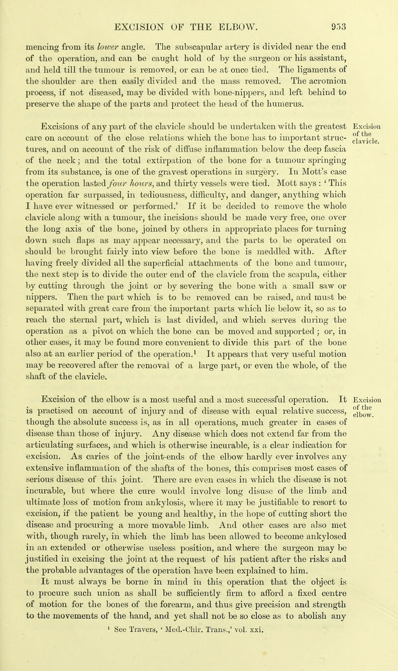 mencirtg from its loiver angle. The subscapular artery is divided near the end of the operation, and can be caught hold of by the surgeon or his assistant, and held till the tumour is removed, or can be at once tied. The ligaments of the shoulder are then easily divided and the mass i*emoved. The acromion process, if not diseased, may be divided with bone-nippers, and left behind to preserve the shape of the parts and protect the head of the humerus. Excisions of any part of the clavicle should be undertaken with the greatest Excision care on account of the close relations which the bone has to important struc- pfayjcie tures, and on account of the risk of diffuse inflammation below the deep fascia of the neck; and the total extirpation of the bone for a tumour springing from its substance, is one of the gravest operations in surgery. In Mott's case the operation lasted four hours, and thirty vessels were tied. Mott says : ' This operation far surpassed, in tediousness, difficulty, and danger, anything which I have ever witnessed or performed.' If it be decided to remove the whole clavicle along with a tumour, the incisions should be made very free, one over the long axis of the bone, joined by others in appropriate places for turning down such flaps as may appear necessary, and the parts to be operated on should be brought fairly into view before the bone is meddled with. After having freely divided all the superficial attachments of the bone and tumour, the next step is to divide the outer end of the clavicle from the scapula, either by cutting through the joint or by severing the bone with a small saw or nippers. Then the part which is to be removed can be raised, and must be separated with great care from the important parts which lie below it, so as to reach the sternal part, which is last divided, and which serves during the operation as a pivot on which the bone can be moved and supported; or, in other cases, it may be found more convenient to divide this part of the bone also at an earlier period of the operation.1 It appears that very useful motion may be recovered after the removal of a large part, or even the whole, of the shaft of the clavicle. Excision of the elbow is a most useful and a most successful operation. It Excision is practised on account of injury and of disease with equal relative success, though the absolute success is, as in all operations, much greater in cases of disease than those of injury. Any disease which does not extend far from the articulating surfaces, and which is otherwise incurable, is a clear indication for excision. As caries of the joint-ends of the elbow hardly ever involves any extensive inflammation of the shafts of the bones, this comprises most cases of serious disease of this joint. There are even cases in which the disease is not incurable, but where the cure would involve long disuse of the limb and ultimate loss of motion from ankylosis, where it may be justifiable to resort to excision, if the patient be young and healthy, in the hope of cutting short the disease and procuring a more movable limb. And other cases are also met with, though rarely, in which the limb has been allowed to become ankylosed in an extended or otherwise useless position, and where the surgeon may be justified in excising the joint at the request of his patient after the risks and the probable advantages of the operation have been explained to him. It must always be borne in mind in this operation that the object is to procure such union as shall be sufficiently firm to afford a fixed centre of motion for the bones of the forearm, and thus give precision and strength to the movements of the hand, and yet shall not be so close as to abolish any 1 See Travers, ' Med.-Chir. Trans.,' vol. xxi.