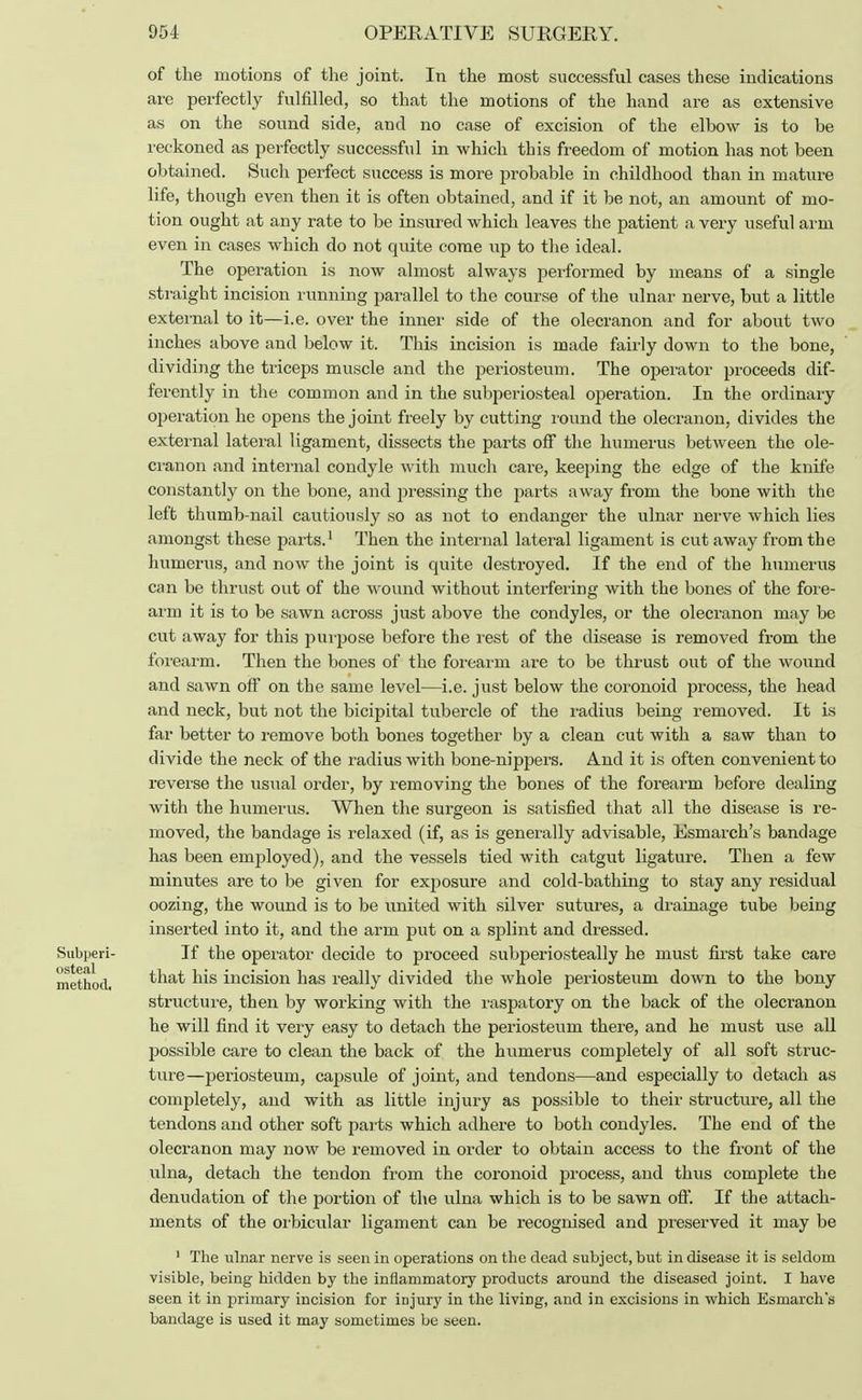 of the motions of the joint. In the most successful cases these indications are perfectly fulfilled, so that the motions of the hand are as extensive as on the sound side, and no case of excision of the elbow is to be reckoned as perfectly successful in which this freedom of motion has not been obtained. Such perfect success is more probable in childhood than in mature life, though even then it is often obtained, and if it be not, an amount of mo- tion ought at any rate to be insured which leaves the patient a very useful arm even in cases which do not quite come up to the ideal. The operation is now almost always performed by means of a single straight incision running parallel to the course of the ulnar nerve, but a little external to it—i.e. over the inner side of the olecranon and for about two inches above and below it. This incision is made fairly down to the bone, dividing the triceps muscle and the periosteum. The operator proceeds dif- ferently in the common and in the subperiosteal operation. In the ordinary operation he opens the joint freely by cutting round the olecranon, divides the external lateral ligament, dissects the parts off the humerus between the ole- cranon and internal condyle with much care, keeping the edge of the knife constantly on the bone, and pressing the parts away from the bone with the left thumb-nail cautiously so as not to endanger the ulnar nerve which lies amongst these parts.1 Then the internal lateral ligament is cut away from the humerus, and now the joint is quite destroyed. If the end of the humerus can be thrust out of the wound without interfering with the bones of the fore- arm it is to be sawn across just above the condyles, or the olecranon may be cut away for this purpose before the rest of the disease is removed from the forearm. Then the bones of the forearm are to be thrust out of the wound and sawn off on the same level—i.e. just below the coronoid process, the head and neck, but not the bicipital tubercle of the radius being removed. It is far better to remove both bones together by a clean cut with a saw than to divide the neck of the radius with bone-nippers. And it is often convenient to reverse the usual order, by removing the bones of the forearm before dealing with the humerus. When the surgeon is satisfied that all the disease is re- moved, the bandage is relaxed (if, as is generally advisable, Esmarch's bandage has been employed), and the vessels tied with catgut ligature. Then a few minutes are to be given for exposure and cold-bathing to stay any residual oozing, the wound is to be united with silver sutures, a drainage tube being inserted into it, and the arm put on a splint and dressed. Subperi- If the operator decide to proceed subperiosteal^ he must first take care method. tha& ms incision has really divided the whole periosteum down to the bony structure, then by working with the raspatory on the back of the olecranon he will find it very easy to detach the periosteum there, and he must use all possible care to clean the back of the humerus completely of all soft struc- ture—periosteum, capsule of joint, and tendons—and especially to detach as completely, and with as little injury as possible to their structure, all the tendons and other soft parts which adhere to both condyles. The end of the olecranon may now be removed in order to obtain access to the front of the ulna, detach the tendon from the coronoid process, and thus complete the denudation of the portion of the ulna which is to be sawn off. If the attach- ments of the orbicular ligament can be recognised and preserved it may be 1 The ulnar nerve is seen in operations on the dead subject, but in disease it is seldom visible, being hidden by the inflammatory products around the diseased joint. I have seen it in primary incision for injury in the living, and in excisions in which Esmarch's bandage is used it may sometimes be seen.
