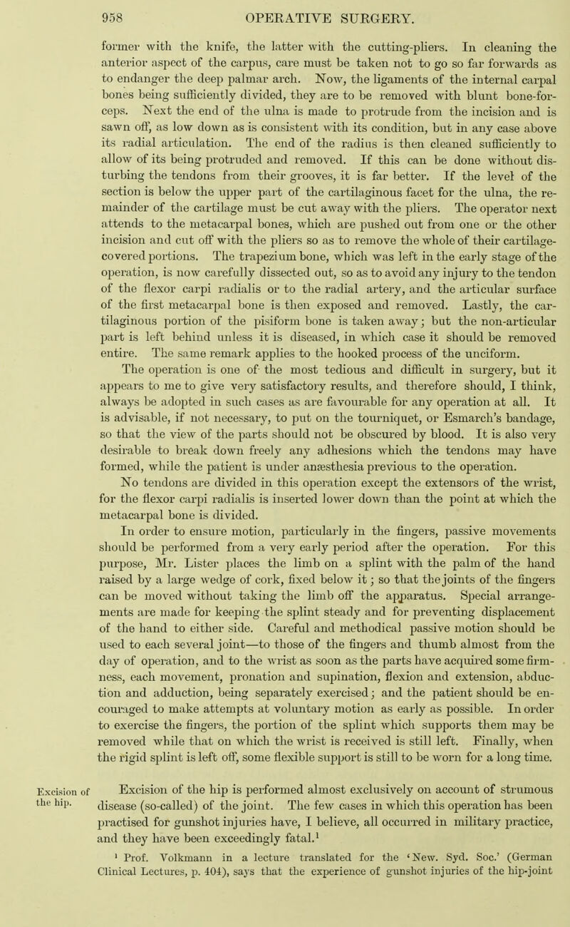former with the knife, the latter with the cutting-pliers. In cleaning the anterior aspect of the carpus, care must be taken not to go so far forwards as to endanger the deep palmar arch. Now, the ligaments of the internal carpal bones being sufficiently divided, they are to be removed with blunt bone-for- ceps. Next the end of the ulna is made to protrude from the incision and is sawn off, as low down as is consistent with its condition, but in any case above its radial articulation. The end of the radius is then cleaned sufficiently to allow of its being protruded and removed. If this can be done without dis- turbing the tendons from their grooves, it is far better. If the level of the section is below the upper part of the cartilaginous facet for the ulna, the re- mainder of the cartilage must be cut away with the pliers. The operator next attends to the metacarpal bones, which are pushed out from one or the other incision and cut off with the pliers so as to remove the whole of their cartilage- covered portions. The trapezium bone, which was left in the early stage of the operation, is now carefully dissected out, so as to avoid any injury to the tendon of the flexor carpi radialis or to the radial artery, and the articular surface of the first metacarpal bone is then exposed and removed. Lastly, the car- tilaginous portion of the pisiform bone is taken away; but the non-articular part is left behind unless it is diseased, in which case it should be removed entire. The same remark applies to the hooked process of the unciform. The operation is one of- the most tedious and difficult in surgery, but it appears to me to give very satisfactory results, and therefore should, I think, always be adopted in such cases as are favourable for any operation at all. It is advisable, if not necessary, to put on the tourniquet, or Esmarch's bandage, so that the view of the parts should not be obscured by blood. It is also very desirable to break down freely any adhesions which the tendons may have formed, while the patient is under anaesthesia previous to the operation. No tendons are divided in this operation except the extensors of the wrist, for the flexor carpi radialis is inserted lower down than the point at which the metacarpal bone is divided. In order to ensure motion, particularly in the fingers, passive movements should be performed from a very early period after the operation. For this purpose, Mr. Lister places the limb on a splint with the palm of the hand raised by a large wedge of cork, fixed below it; so that the joints of the fingers can be moved without taking the limb off the apparatus. Special arrange- ments are made for keeping the splint steady and for preventing displacement of the hand to either side. Careful and methodical passive motion should be used to each several joint—to those of the fingers and thumb almost from the day of operation, and to the wrist as soon as the parts have acquired some firm- ness, each movement, pronation and sujfination, flexion and extension, abduc- tion and adduction, being separately exercised; and the patient should be en- couraged to make attempts at voluntary motion as early as possible. In order to exercise the fingers, the portion of the splint which supports them may be removed while that on which the wrist is received is still left. Finally, when the rigid splint is left off, some flexible support is still to be worn for a long time. Excision of Excision of the hip is performed almost exclusively on account of strumous the hip. disease (so-called) of the joint. The few cases in which this operation has been practised for gunshot injuries have, I believe, all occurred in military practice, and they have been exceedingly fatal.1 1 Prof. Volkmann in a lecture translated for the 'New. Syd. Soc.' (German Clinical Lectures, p. 401), says that the experience of gunshot injuries of the hip-joint