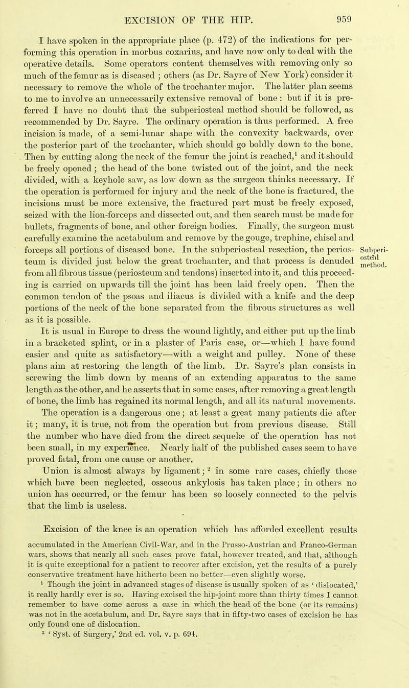 I have spoken in the appropriate place (p. 472) of the indications for per- forming this operation in morbus coxarius, and have now only to deal with the operative details. Some operators content themselves with removing only so much of the femur as is diseased ; others (as Dr. Sayre of New York) consider it necessary to remove the whole of the trochanter major. The latter plan seems to me to involve an unnecessarily extensive removal of bone : but if it is pre- ferred I have no doubt that the subperiosteal method should be followed, as recommended by Dr. Sayre. The ordinary operation is thus performed. A free incision is made, of a semi-lunar shape with the convexity backwards, over the posterior part of the trochanter, which should go boldly down to the bone. Then by cutting along the neck of the femur the joint is reached,1 and it should be freely opened ; the head of the bone twisted out of the joint, and the neck divided, with a keyhole saw, as low down as the surgeon thinks necessary. If the operation is performed for injury and the neck of the bone is fractured, the incisions must be more extensive, the fractured part must be freely exposed, seized with the lion-forceps and dissected out, and then search must be made for bullets, fragments of bone, and other foreign bodies. Finally, the surgeon must carefully examine the acetabulum and remove by the gouge, trephine, chisel and forceps all poi'tions of diseased bone. In the subperiosteal resection, the perios- Subperi- teum is divided just below the great trochanter, and that process is denuded ^pinod from all fibrous tissue (periosteum and tendons) inserted into it, and this proceed- ing is carried on upwards till the joint has been laid freely open. Then the common tendon of the psoas and iliacus is divided with a knife and the deep portions of the neck of the bone separated from the fibrous structures as well as it is possible. It is usual in Europe to dress the wound lightly, and either put up the limb in a bracketed splint, or in a plaster of Paris case, or—which I have found easier and quite as satisfactory—with a weight and pulley. None of these plans aim at restoring the length of the limb. Dr. Sayre's plan consists in screwing the limb down by means of an extending apparatus to the same length as the other, and he asserts that in some cases, after removing a great length of bone, the limb has regained its normal length, and all its natural movements. The operation is a dangerous one; at least a great many patients die after it; many, it is true, not from the operation but from previous disease. Still the number who have died from the direct sequela? of the operation has not been small, in my experience. Nearly half of the published cases seem to have proved fatal, from one cause or another. Union is almost always by ligament; 2 in some rare cases, chiefly those which have been neglected, osseous ankylosis has taken place; in others no union has occurred, or the femur has been so loosely connected to the pelvis that the limb is useless. Excision of the knee is an operation which has afforded excellent r-esidts accumulated in the American Civil-War, and in the Prusso-Austrian and Franco-German wars, shows that nearly all such cases prove fatal, however treated, and that, although it is quite exceptional for a patient to recover after excision, yet the results of a purely conservative treatment have hitherto been no better—even slightly worse. 1 Though the joint in advanced stages of disease is usually spoken of as ' dislocated,' it really hardly ever is so. Having excised the hip-joint more than thirty times I cannot remember to have come across a case in which the head of the bone (or its remains) was not in the acetabulum, and Dr. Sayre says that in fifty-two cases of excision he has only found one of dislocation. 2 ' Syst. of Surgery,' 2nd ed. vol. v. p. 694.