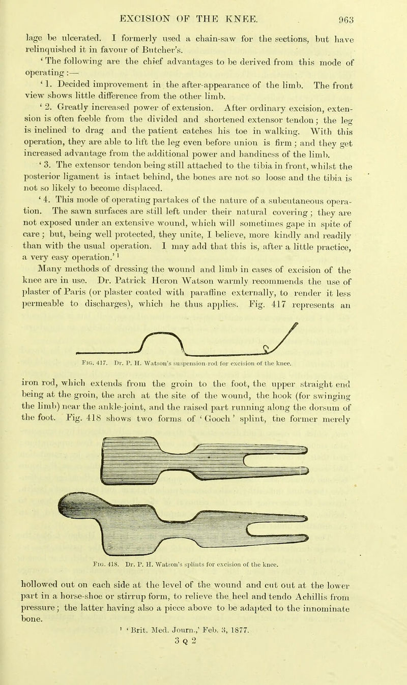 lage be ulcerated. I formerly used a chain-saw for the sections, but have relinquished it in favour of Butcher's. ' The following are the chief advantages to be derived from this mode of operating:— ' 1. Decided improvement in the after-appearance of the limb. The front view shows little difference from the other limb. ' 2. Greatly increased power of extension. After ordinary excision, exten- sion is often feeble from the divided and shortened extensor tendon: the lea- ■•i.i ® is inclined to drag and the patient catches his toe in walking. With this operation, they are able to lift the leg even before union is firm ; and they get increased advantage from the additional power and handiness of the limb. ' 3. The extensor tendon being still attached to the tibia in front, whilst the posterior ligament is intact behind, the bones are not so loose and the tibia is not so likely to become displaced. ' 4. This mode of operating partakes of the nature of a subcutaneous opera- tion. The sawn surfaces are still left under their natural covering; they are not exposed under an extensive wound, which will sometimes gape in spite of care; but, being well protected, they unite, I believe, more kindly and readily than with the usual operation. 1 may add that this is, after a little practice, a very easy operation.'1 Many methods of dressing the wound and limb in cases of excision of the knee are in use. Dr. Patrick Heron Watson warmly recommends the use of plaster of Paris (or plaster coated with paraffine externally, to render it less permeable to discharges), which he thus applies. Fig. 417 represents an Q J I [&. 417. Dr. P. H. Watson's suspension rod lor excision of the knee. iron rod, which extends from the groin to the foot, the upper straight end being at the groin, the arch at the site of the wound, the hook (for swinging the limb) near the ankle-joint, and the raised part running along the dorsum of the foot. Fig. 418 shows two forms of ' Gooch' splint, the former merely Fig. 41S. Dr. P. H. Watson's splints for excision of the knee. hollowed out on each side at the level of the wound and cut out at the lower part in a horse-shoe or stirrup form, to relieve the heel and tendo Achillis from pressure; the latter having also a piece above to be adapted to the innominate bone. ' ' Brit. Med. Journ.,' Feb. H, 1877. 3 Q 2