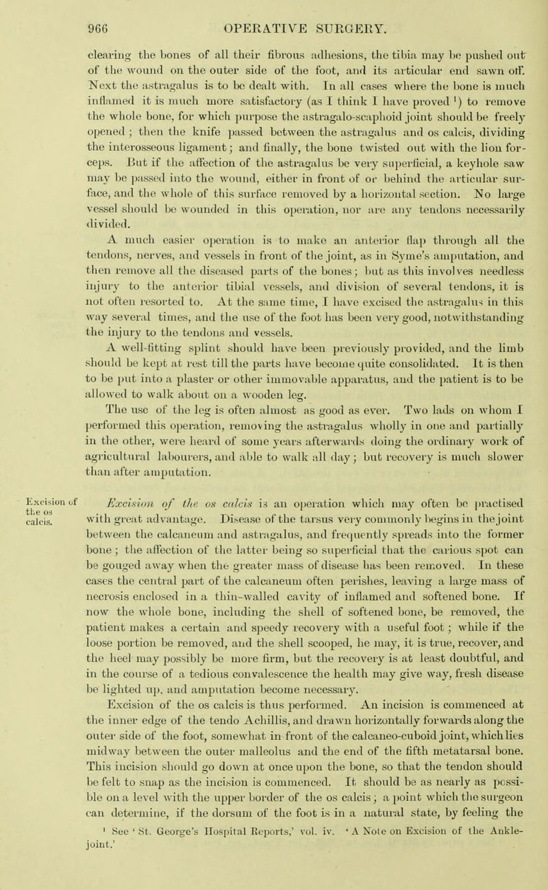 clearing the bones of all their fibrous adhesions, the tibia may be pushed out of the wound on the outer side of the foot, and its articular end sawn off. Next the astragalus is to be dealt with. In all cases where the bone is much inflamed it is much more satisfactory (as I think I have proved ') to remove the whole bone, for which purpose the astragalo-scaphoid joint should be freely opened ; then the knife passed between the astragalus and os calcis, dividing the interosseous ligament; and finally, the bone twisted out with the lion for- ceps. Rut if the aft'ection of the astragalus be very superficial, a keyhole saw may be passed into the wound, either in front of or behind the articular sur- face, and the whole of this surface removed by a horizontal section. No large vessel should be wounded in this operation, nor are any tendons necessarily divided. A much easier operation is to make an anterior flap through all the tendons, nerves, and vessels in front of the joint, as in Syme's amputation, and then remove all the diseased parts of the bones; but as this involves needless injury to the anterior tibial vessels, and division of several tendons, it is not often resorted to. At the same time, I have excised the astragalus in this way several times, and the use of the foot has been very good, notwithstanding the injury to the tendons and vessels. A well-fitting splint should have been previously provided, and the limb should be kept at rest till the parts have become quite consolidated. It is then to be put into a plaster or other immovable apparatus, and the patient is to be allowed to walk about on a wooden leg. The use of the leg is often almost as good as ever. Two lads on whom I performed this operation, removing the astragalus wholly in one and partially in the other, were heard of some years afterwards doing the ordinary work of agricultural labourers, and able to walk all day; but recovery is much slower than after amputation. Excision of Excision of the os calcis is an operation which may often be practised calcis. with great advantage. Di.sease of the tarsus very commonly begins in thejoint between the calcaneum and astragalus, and frequently spreads into the former bone ; the affection of the latter being so superficial that the carious spot can be gouged away when the greater mass of disease has been removed. In these cases the central part of the calcaneum often perishes, leaving a large mass of necrosis enclosed in a thin-walled cavity of inflamed and softened bone. If now the whole bone, including the shell of softened bone, be removed, the patient makes a certain and speedy recovery with a useful foot; while if the loose portion be removed, and the shell scooped, he may, it is true, recover, and the heel may possibly be more firm, but the recovery is at least doubtful, and in the course of a tedious convalescence the health may give way, fresh disease be lighted up, and amputation become necessary. Excision of the os calcis is thus performed. An incision is commenced at the inner edge of the tendo Achillis, and drawn horizontally forwards along the outer side of the foot, somewhat in front of the calcaneo-cuboid joint, which lies midway between the outer malleolus and the end of the fifth metatarsal bone. This incision should go down at once upon the bone, so that the tendon should be felt to snap as the incision is commenced. It should be as nearly as possi- ble on a level with the upper border of the os calcis; a point which the surgeon can determine, if the dorsum of the foot is in a natural state, by feeling the 1 See ' St. George's Hospital Reports,' vol. iv. ' A Note on Excision of the Ankle- joint.'