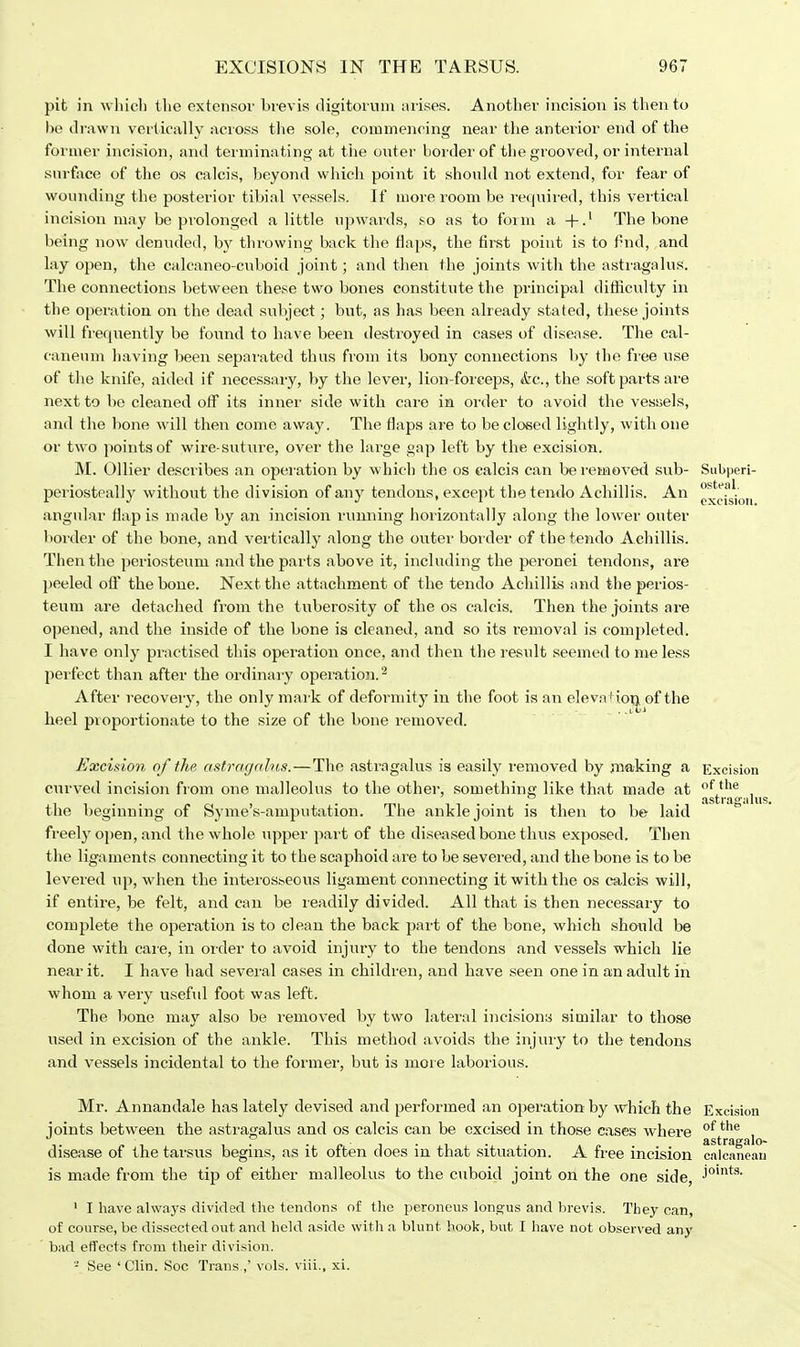 pit in which the extensor brevis digitomm arises. Another incision is then to be drawn vertically across the sole, commencing near the anterior end of the former incision, and terminating at tiie outer border of the grooved, or internal surface of the os calcis, beyond which point it should not extend, for fear of wounding the posterior tibial vessels. If more room be required, this vertical incision may be prolonged a little upwards, so as to form a +.1 The bone being now denuded, by tin-owing back the flaps, the first point is to find, and lay open, the calcaneo-cuboid joint; and then the joints with the astragalus. The connections between these two bones constitute the principal difficulty in the operation on the dead subject; but, as has been already stated, these joints will frequently be found to have been destroyed in cases of disease. The cal- caneum having been sepai'ated thus from its bony connections by the free use of the knife, aided if necessary, by the lever, lion-forceps, &c, the soft parts are next to be cleaned off its inner side with care in order to avoid the vessels, and the bone will then come away. The flaps are to be closed lightly, with one or two points of wire-suture, over the large gap left by the excision. M. Oilier describes an operation by which the os calcis can be removed sub- Subperi- periostcally without the division of any tendons, except thetendo Achillis. An ^riskm angular flap is made by an incision runnmg horizontally along the lower outer border of the bone, and vertically along the outer border of thetendo Achillis. Then the periosteum and the parts above it, including the peronei tendons, are peeled off the bone. Next the attachment of the tendo Achillis and the perios- teum are detached from the t uberosity of the os calcis. Then the joints are opened, and the inside of the bone is cleaned, and so its removal is completed. I have only practised this operation once, and then the result seemed to me less perfect than after the ordinary operation.2 After recovery, the only mark of deformity in the foot is an eleva+ion. of the heel proportionate to the size of the bone removed. Excision of the astragnlus.—The astragalus is easily removed by making a Excision curved incision from one malleolus to the other, something like that made at of the fist Y(i it I n ^ the beginning of Syme's-amputation. The ankle joint is then to be laid freely open, and the whole upper part of the diseased bone thus exposed. Then the ligaments connecting it to the scaphoid are to be severed, and the bone is to be levered up, when the interosseous ligament connecting it with the os calcis will, if entire, be felt, and can be readily divided. All that is then necessary to complete the operation is to clean the back part of the bone, which should be done with care, in order to avoid injury to the tendons and vessels which lie near it. I have had several cases in children, and have seen one in an adult in whom a very useful foot was left. The bone may also be removed by two lateral incisions similar to those used in excision of the ankle. This method avoids the injury to the tendons and vessels incidental to the former, but is more laborious. Mr. Annandale has lately devised and performed an operation by which the Excision joints between the astragalus and os calcis can be excised in those cases where of the , {1st fticrfl lo** disease of the tarsus begins, as it often does in that situation. A free incision calcaneau is made from the tip of either malleolus to the cuboid joint on the one side, j°ints' 1 I have always divided the tendons of the peroneus longus and brevis. They can, of course, be dissected out and held aside with a blunt hook, but I have not observed any bad effects from their division. - See ' Clin. Soc Trans.,' vols, viii., xi.