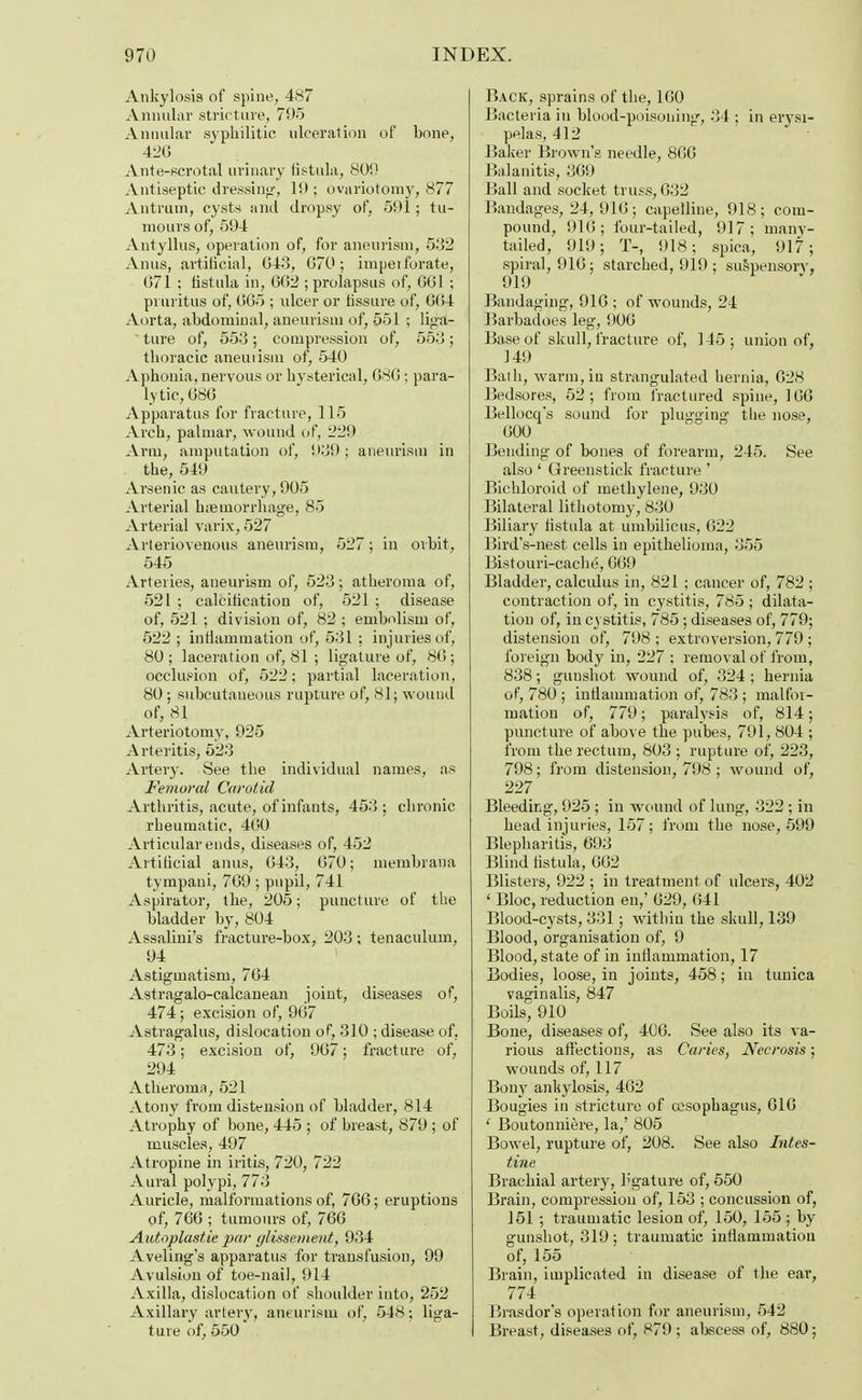 Ankylosis of spine, 487 Annular strict are, 795 Annular syphilitic ulceration of bone, 420 Ante-scrotal urinary fistula, 80!) Antiseptic dressing-, 19 ; ovariotomy, 877 Antrum, cysts and dropsy of, 591; tu- mours of, 594 Antyllus, operation of, for aneurism, 532 Anus, artificial, 043, 070; impeiforate, 071 ; fistula in, 002 ; prolapsus of, 001 ; pruritus of, 005 ; ulcer or fissure of, 004 Aorta, abdominal, aneurism of, 551 ; liga- ture of, 553; compression of, 553; thoracic aneuiism of, 540 Aphonia, nervous or hysterical, 080 ; para- lytic, 080 Apparatus for fracture, 115 Arch, palmar, wound of, 229 Arm, amputation of, 939; aneurism in the, 549 Arsenic as cautery, 905 Arterial haemorrhage, 85 Arterial varix, 527 Arteriovenous aneurism, 527; in orbit, 545 Arteries, aneurism of, 523; atheroma of, 521 ; calcification of, 521 ; disease of, 521 ; division of, 82 ; embolism of, 522; inflammation of, 531: injuries of, 80 ; laceration of, 81 ; ligature of, 80; occlusion of, 522; partial laceration, 80 ; subcutaneous rupture of, 81; wound of, 81 Arteriotomy, 925 Arteritis, 523 Artery. See the individual names, as Femoral Carotid Arthritis, acute, of infants, 453; chronic rheumatic, 400 Articular ends, diseases of, 452 Artificial anus, 043, 070; membrana tympani, 709 ; pupil, 741 Aspirator, the, 205; puncture of the bladder by, 804 Assalini's fracture-box, 203; tenaculum, 94 Astigmatism, 704 Astragalo-calcanean joint, diseases of, 474; excision of, 907 Astragalus, dislocation of, 310 ; disease of. 473; excision of, 907; fracture of, 294 Atheroma, 521 Atony from distension of bladder, 814 Atrophy of bone, 445 ; of breast, 879 ; of muscles, 497 Atropine in iritis, 720, 722 Aural polypi, 773 Auricle, malformations of, 700; eruptions of, 7GG ; tumours of, 700 Autoplastic par ylissement, 934 Aveling's apparatus for transfusion, 99 Avulsion of toe-nail, 914 Axilla, dislocation of shoulder into, 252 Axillary artery, aneurism of, 548; liga- ture of, 550 Back, sprains of the, 100 Bacteria in blood-poisoning, 34 ; in erysi- pelas, 412 Baker Brown's needle, 800 Balanitis, 309 Ball and socket truss, 032 Bandages, 24,910; capelline, 918; com- pound, 910; four-tailed, 917; many- tailed, 919; T-, 918; spica, 917; spiral, 910; starched, 919 ; suspensory, 919 Bandaging, 910 ; of wounds, 24 Barbadoes leg, 900 Base of skull, fracture of, 145; union of, 149 Bath, warm, in strangulated hernia, 028 Bedsores, 52; from fractured spine, 100 Bellocq's sound for plugging the nose, 000 Bending of bones of forearm, 245. See also ' Greenstick fracture ' Bichloroid of methylene, 930 Bilateral lithotomy, 830 Biliary fistula at umbilicus, 022 Bird's-nest cells in epithelioma, 355 Bistouri-eache, 009 Bladder, calculus in, 821 ; cancer of, 782 ; contraction of, in cystitis, 785 ; dilata- tion of, in cystitis, 785; diseases of, 779; distension of, 798 ; extroversion, 779 ; foreign body in, 227 ; removal of from, 838; gunshot wound of, 324; hernia of, 780 ; inflammation of, 783 ; malfor- mation of, 779; paralysis of, 814; puncture of above the pubes, 791, 804 ; from the rectum, 803 ; rupture of, 223, 798; from distension, 798 ; wound of, 227 Bleeding, 925 ; in wound of lung, 322 ; in head injuries, 157 ; from the nose, 599 Blepharitis, 693 Blind fistula, 002 Blisters, 922 ; in treatment of ulcers, 402 4 Bloc, reduction en,' 029, 041 Blood-cysts, 331; within the skull, 139 Blood, organisation of, 9 Blood, state of in inflammation, 17 Bodies, loose, in joints, 458; in tunica vaginalis, 847 Boils, 910 Bone, diseases of, 400. See also its va- rious affections, as Caries, Necrosis; wounds of, 117 Bony ankylosis, 402 Bougies in stricture of oesophagus, 010 ' Boutonniere, la,' 805 Bowel, rupture of, 208. See also Intes- tine Brachial artery, ligature of, 550 Brain, compression of, 153 ; concussion of, 151; traumatic lesion of, 150, 155 ; by gunshot, 319 ; traumatic inflammation of, 155 Brain, implicated in disease of the ear, 774 Brasdor's operation for aneurism, 542 Breast, diseases of, 879 ; abscess of, 880;