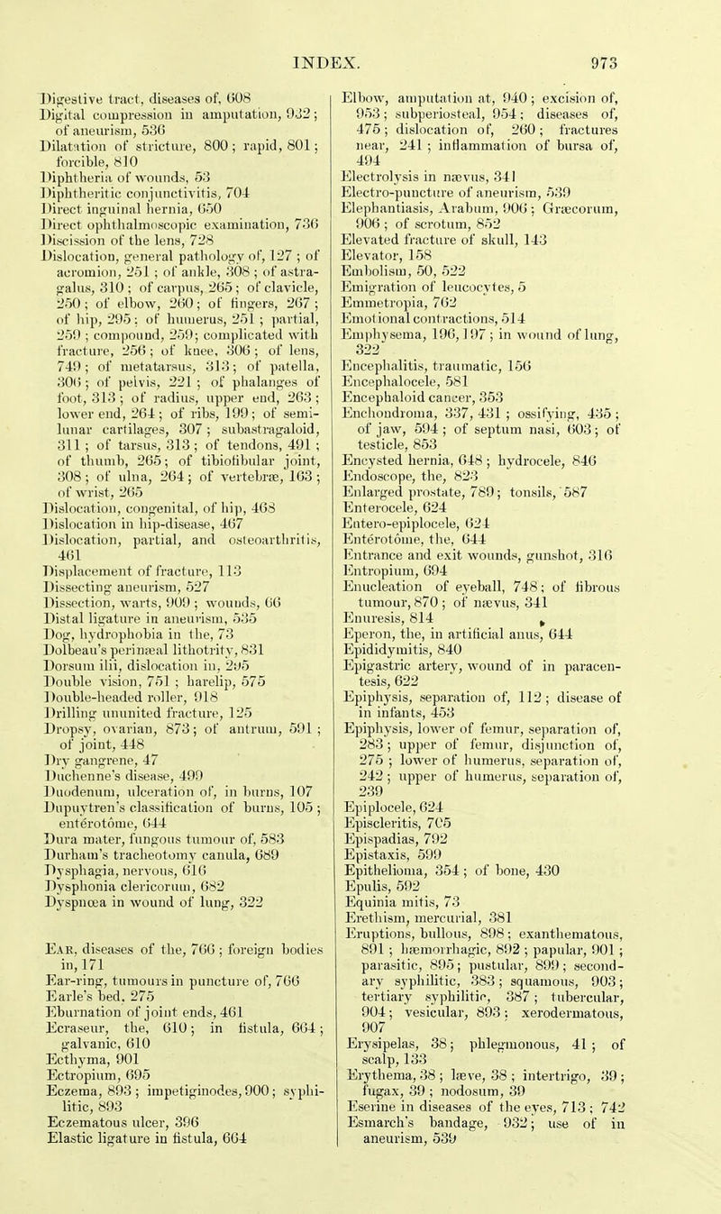 Digestive tract, diseases of, 008 Digital compression in amputation, 932 ; of aneurism, 536 Dilatation of stricture, 800; rapid, 801; forcible, 810 Diphtheria of wounds, 53 Diphtheritic conjunctivitis, 704 Direct inguinal hernia, 650 Direct ophthalmoscopic examination, 73(5 Discission of the lens, 728 Dislocation, general pathology of, 127 ; of acromion, 251; of ankle, 308 ; of astra- galus, 310 ; of carpus, 265; of clavicle, 250; of elbow, 260; of fingers, 267; of hip, 295: of humerus, 251 ; partial, 259 ; compound, 259; complicated with fracture, 256 ; of knee, 306 ; of lens, 749; of metatarsus, 313; of patella, 306 ; of pelvis, 221 ; of phalanges of foot, 313; of radius, upper end, 263; lower end, 264; of ribs, 199; of semi- lunar cartilages, 307 ; subastragaloid, 311; of tarsus, 313; of tendons, 491 ; of thumb, 265; of tibiofibular joint, 308; of ulna, 264; of vertebras, 163 ; of wrist, 265 Dislocation, congenital, of hip, 468 Dislocation in hip-disease, 467 Dislocation, partial, and osteoarthritis, 461 Displacement of fracture, 113 Dissecting aneurism, 527 Dissection, warts, 909 ; wounds, 66 Distal ligature in aneurism, 535 Dog, hydrophobia in the, 73 Dolbeau's perinatal lithotrity, 831 Dorsum ilii, dislocation in, 2i»5 Double vision, 751 ; harelip, 575 Double-headed roller, 918 Drilling ununited fracture, 125 Dropsy, ovarian, 873; of antrum, 591 ; of joint, 448 Dry gangrene, 47 Duchenne's disease, 499 Duodenum, ulceration of, in burns, 107 Dupuvtren's classification of burns, 105; enterotome, 644 Dura mater, fungous tumour of, 583 Durham's tracheotomy canula, 689 Dysphagia, nervous, 616 Dysphonia clericoruui, 682 Dyspnoea in wound of lung, 322 Ear, diseases of the, 766 ; foreign bodies in, 171 Ear-ring, tumours in puncture of, 766 Earle's bed, 275 Eburnation of joint ends, 461 Ecraseur, the, 610; in fistula, 664; galvanic, 610 Ecthyma, 901 Ectropium, 695 Eczema, 893 ; impetiginodes, 900 ; syphi- litic, 893 Eczematous ulcer, 396 Elastic ligature in fistula, 664 Elbow, amputation at, 940 ; excision of, 953 ; subperiosteal, 954 ; diseases of, 475; dislocation of, 260; fractures near, 241 ; inflammation of bursa of, 494 Electrolysis in naevus, 341 Electro-puncture of aneurism, 539 Elephantiasis, Arabum, 906 ; Grtecorum, 906 ; of scrotum, 852 Elevated fracture of skull, 143 Elevator, 158 Embolism, 50, 522 Emigration of leucocytes, 5 Emmetropia, 762 Emotional contractions, 514 Emphysema, 196,197; in wound of lung, 322 Encephalitis, traumatic, 156 Encephalocele, 581 Encephaloid cancer, 353 Enchondroma, 337, 431 ; ossifying, 435 ; of jaw, 594 ; of septum nasi, 603; of testicle, 853 Encysted hernia, 648 ; hydrocele, 846 Endoscope, the, 823 Enlarged prostate, 789; tonsils,' 587 Enterocele, 624 Eutero-epiplocele, (524 Enterotome, the, 644 Entrance and exit wounds, gunshot, 316 Entropium, 694 Enucleation of eyeball, 748; of fibrous tumour, 870 ; of nrevus, 341 Enuresis, 814 t Eperon, the, in artificial anus, 644 Epididymitis, 840 Epigastric artery, wound of in paracen- tesis, 622 Epiphysis, separation of, 112 ; disease of in infants, 453 Epiphysis, lower of femur, separation of, 283; upper of femur, disjunction of, 275 ; lower of humerus, separation of, 242 ; upper of humerus, separation of, 239 Epiplocele, 624 Episcleritis, 705 Epispadias, 792 Epistaxis, 599 Epithelioma, 354; of bone, 430 Epulis, 592 Equinia mitis, 73 Erethism, mercurial, 381 Eruptions, bullous, 898; exanthematous, 891 ; hagmorrhagic, 892 ; papular, 901 ; parasitic, 895; pustular, 899; second- ary syphilitic, 383; squamous, 903; tertiary syphilitic, 387; tubercular, 904; vesicular, 893 ; xerodermatous, 907 Erysipelas, 38; phlegmonous, 41 ; of scalp, 133 Erythema, 38 ; lasve, 38 ; intertrigo, 39 ; fugax, 39 ; nodosum, 39 Eserine in diseases of the eyes, 713 ; 742 Esmarch's bandage, 932; use of in aneurism, 539