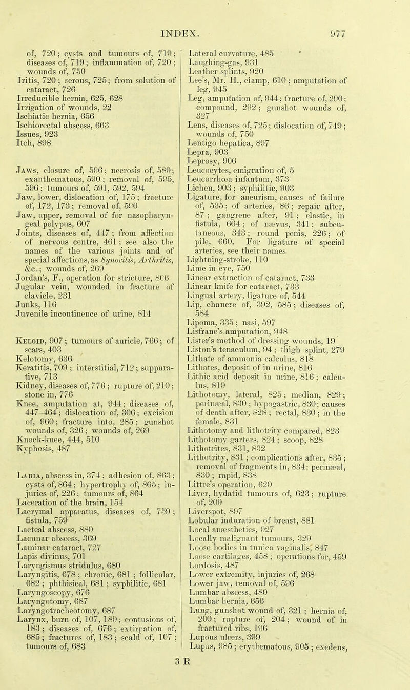 of, 720; cysts and tumours of, 719; diseases of, 719 ; inflammation of, 720 ; wounds of, 750 Iritis, 720; serous, 725; from solution of cataract, 726 Irreducible hernia, 625, 628 Irrigation of wounds, 22 Ischiatic hernia, 656 Ischiorectal abscess, 663 Issues, 923 Itch, 898 Jaws, closure of, 596; necrosis of, 589; exanthematous, 590 ; removal of, 595, 596; tumours of, 591, 592, 594 Jaw, lower, dislocation of, 175; fracture of, 172, 173; removal of, 596 Jaw, upper, removal of for nasopharyn- geal polypus, 607 Joints, diseases of, 447 ; from affection of nervous centre, 461; see also the names of the various joints and of special affections, as Synovitis, Arthritis, Sec.; wounds of, 269 Jordan's, F., operation for stricture, 8C6 Jugular vein, wounded in fracture of clavicle, 231 Junks, 110 Juvenile incontinence of urine, 814 Keloid, 907; tumours of auricle, 766; of scars, 403 Kelotomy, 636 Keratitis, 709 ; interstitial, 712 ; suppura- tive, 713 Kidney, diseases of, 776 ; rupture of, 210 ; stone in, 776 Knee, amputation at, 944; diseases of, 447-464; dislocation of, 306; excision of, 960; fracture into, 285 ; gunshot wounds of, 326 ; wounds of, 269 Knock-knee, 444, 510 Kyphosis, 487 Labia, abscess in, 374 ; adhesion of, 863; cysts of, 864 ; hypertrophy of, 865 ; in- juries of, 226 ; tumours of, 864 Laceration of the brain, 154 Lacrymal apparatus, diseases of, 759; fistula, 759 Lacteal abscess, 880 Lacunar abscess, 369 Laminar cataract, 727 Lapis divinus, 701 Laryngismus stridulus, 680 Laryngitis, 678 ; chronic, 681 ; follicular, 682 ; phthisical, 681 ; syphilitic, 681 Laryngoscopy, 676 Laryngotomy, 687 Laryngotraclieotomy, 687 Larynx, burn of, 107, 189; contusions of, 183 ; diseases of, 676 ; extirpation of, 685; fractures of, 183 ; scald of, 107 ; tumours of, 683 Lateral curvature, 485 Laughing-gas, 931 Leather splints, 920 Lee's, Mr. Hv clamp, 610 ; amputation of leg, 945 Leg, amputation of, 944; fracture of, 290; compound, 292; gunshot wounds of, 327 Lens, diseases of, 725; dislocation of, 749; wounds of, 750 Lentigo hepatica, 897 Lepra, 903 Leprosy, 906 Leucocytes, emigration of, 5 Leucorrkcea infantum, 373 Lichen, 903 ; syphilitic, 903 Ligature, for aneurism, causes of failure of, 535; of arteries, 86 ; repair after, 87 ; gangrene after, 91 ; elastic, in fistula, 664; of nfevus, 341; subcu- taneous, 343; round penis, 226; of pile, 660. For ligature of special arteries, see their names Lightning-stroke, 110 Lime in eye, 750 Linear extraction of cataract, 733 Linear knife for cataract, 733 Lingual artery, ligature of, 544 Lip, chancre of, 392, 585; diseases of, 584 Lipoma, 335 : nasi, 597 Lisfranc's amputation, 948 Lister's method of dre?sing wounds, 19 Liston's tenaculum, 94 ; thigh splint, 279 Lithate of ammonia calculus, 818 Lithates, deposit of in urine, 816 Lithic acid deposit in urine, 816 ; calcu- lus, 819 Lithotomy, lateral, 825; median, 829; perinatal, 830 ; hypogastric, 830; causes of death after, 828 ; rectal, 830 ; in the female, 831 Lithotomy and lithotrity compared, 823 Lithotomy garters, 824; scoop, 828 Lithotrites, 831, 832 Lithotrity, 831 ; complications after, 835; removal of fragments in, 834; perinreal, 830; rapid, 838 Littre's operation, 020 Liver, hydatid tumours of, 623; rupture of, 209 Liverspot, 897 Lobular induration of breast, 881 Local anaesthetics, 927 Locally malignant tumours, 329 Loose bodies in tunica vaginalis' 847 Loose cartilages, 458 ; operations for, 459 Lordosis, 487 Lower extremity, injuries of, 268 Lower jaw, removal of, 596 Lumbar abscess, 480 Lumbar hernia, 656 Lung, gunshot wound of, 321 ; hernia of, 200; rupture of, 204; wound of in fractured ribs, 196 Lupous ulcers, 399 I Lupus, 985; erythematous, 905 ; exedens, 3 E