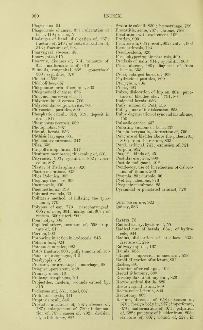 Phagedena, 54 Phagedenic chancre, 377; ulceration of i bone, 419; ulcers, 54 Phalanges of hand, dislocation of, 207 ; fracture of, 249 ; of foot, dislocation of, 313; fractures of, 294 Pharyngeal abscess, 483 Pharyngitis, 015 Pharynx, diseases of, G14; tumours of, 615; malformations of, GIG Phimosis, congenital, 8G2 ; gonorrheal 369; syphilitic, 37G Phlebitis; 562 Phlebolithes, 5G7 Phlegmatic form of scrofula, 360 Phlegmonoid chancre, 375 Phlegmonous erysipelas, 41 Phlyctenulse of cornea, 706 Phlyctenular conjunctivitis, 704 Phlyzacious pustules, 899 Phosphatic calculi, 819, 819 ; deposit in urine, 817 Phosphorus necrosis, 589 Photophobia, 707 Phrenic hernia, 656 Phthisis laryngea, 681 Pigmentary sarcoma, 347 Piles, 658 * Pirogoff s amputation, 947 Pituitary membrane, thickening of, 691 Pityriasis, 903; syphilitic, 892; versi- color, 897 Plaster of Paris splints, 920 Plastic operations. 933 Plica Polonica, 907 Plugging the nose, 600 Pneumocele, 200 Pneumothorax, 198 Poisoned wounds, 66 Politzer's method of inflating the tym- panum, 770 Polypus of ear, 773 ; nasopharyngeal, 605 ; of nose, 604 ; malignant, 607 ; of rectum, 666; uteri, 869 Pompholyx, 898 Popliteal artery, aneurism of, 558 ; rup- ture of, 81 Porrigo, 900 Port-wine injection in hydrocele, 845 Potassa fusa, 924 Potassa cum calce, 923 Pott's fracture, 308 ; puffy tumour of, 135 Pouch of oesophagus, 615 Presbyopia, 762 Pressure, for arresting hemorrhage, 98 Priapism,-persistent, 862 Primary union, 10 Probang, oesophagus, 191 Projectiles, modern, wounds caused by, 315 Prolapsus ani, 661; uteri, 867 Proliferous cysts, 344 Proptosis oculi, 546 Prostate, affections of, 787 ; abscess of, 787; enlargement of, 789 ; inflamma- tion of, 787 ; cancer of, 792 ; division of, in lithotomy, 827 Prostatic calculi, 839 ; hemorrhage, 789 Prostatitis, acute, 787 ; chronic, 788 Prostration with excitement, 102 Prurigo, 903 Pruritus ani, 6G5 ; scroti, 902; vulvae, 902 Pseudarthrosis, 123 Pseudocalculi, 820 Pseudohypertrophic paralysis, 499 Psoriasis of nails, 914 ; syphilitic, 903 Psoas abscess, 480; diagnosis of from hernia, 653 Psoas, enlarged bursa of, 469 Psydracious pustules, 899 Pterygium, 705 Ptosis, Gi)5 Pubes, dislocation of hip on, 304; punc- ture of bladder above, 791, 804 Pudendal hernia, 656 Puffy tumour of Pott, 135 Pulleys, use of in dislocation, 258 Pulpy degeneration of synovial membrane, 450 Pulsatile cancer, 437 Pulsating tumour of bone, 437 Puncta lacrymalia, obstruction of, 759 Puncture of bladder above the pubes, 791, 804 ; from the rectum, 803 Pupil, artificial, 741; exclusion of, 721 Purpura, 892 Pus, 12 ; kinds of, 25 Pustular eruption, 899 Pustule malignant, 912 Puzzle-toy, use of in reduction of disloca- tion of thumb, 266 . Pyemia, 29; chronic, 36 Pyelitis, calculous, 776 Pyogenic membrane, 25 Pyramidal or punctated cataract, 726 Quilled suture, 922 Quinsy, 586 RABIES, 73 Radical artery, ligature of, 551 Radical cure of hernia, G34; of hydro- cele, 844 Radius, dislocation of at elbow, 263; fracture of, 245 Railway injuries, 167 Ranula, 585 ' Rapid' compression in aneurism, 538 Rapid dilatation of stricture, 801 Rashes, 891 Reaction after collapse, 102 Rectal lithotomy, 830 Rectangular lithotomy staff, 826 Recto-urethral fistula, 829 Recto-vaginal fistula, 869 Recto-vesical fistula, 829 Rectotomy, 669 Rectum, diseases of, 658; excision of, 670; foreign body in, 277 ; imperforate, 674; malformation of, 671 ; palpation of, 622 ; puncture of bladder from, 803 ; stricture of, 667; wound of, 227; in