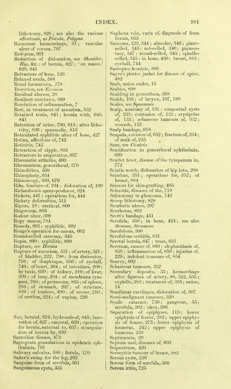 lithotomy, 828 ; see also the various affections, as Fistula, Polypus Recurrent haemorrhage, 91 ; vascular ulcer of cornea, 707 Red-gum, 901 Reduction of dislocation, see Shoulder, Hip, &c. ; of hernia, 627; ' en masse/ 629, 641 Refracture of bone, 126 Relaxed uvula, 588 Renal hsematuria, 778 Resection, see Excision Residual abscess, 28 Resilient strictures, 809 Resolution of inflammation, 7 Rest, in treatment of aneurism, 532 Retained testis, 841 ; hernia with, 646, 841 Retention of urine, 790, 813 ; after litho- trity, 836 ; spasmodic, 813 Reticulated sj'philitic ulcer of bone, 427 Retina, affections of, 742 Retinitis, 743 Retraction of nipple, 885 Retractors in amputation, 937 Rheumatic arthritis, 460 Rheumatism, gonorrhoeal, 370 Rhinolithes, 599 Rhinoplasty, 934 Rhinoscopy, 599, 676 Ribs, fracture of, 194 ; dislocation of, 199 Richardson's spray-producer, 924 Rickets, 441 ; operations for, 444 Rickety deformities, 512 Rigors, 18 ; urethral, 809 Ringworm, 895 Rodent ulcer, 399 Ropy mucus, 784 Roseola, 891; syphilitic, 892 Rouge's operation for ozsena, 602 Round-celled sarcoma, 345 Rupia, 899; syphilitic, 899 Rupture, see Hernia Rupture of aneurism, 531; of artery, 521; of bladder, 222, 798 ; from distension, 798; of diaphragm, 656 ; of eyeball, 749 ; of heart, 204 ; of intestines, 208 ; by taxis, 629 ; of kidney, 210; of liver, 209 ; of lung, 204 ; of membrana tyni- pani, 768 ; of perimeum, 865 ; of spleen, 210; of stomach, 207; of stricture, 810 ; of tendons, 490 ; of ureter, 210 ; of urethra, 224; of vagina, 226 Sac, hernial, 624; hydrocele of, 845; lace- ration of, 627 ; omental, 639; operation for hernia, external to, 637; strangula- tion of hernia by, 639 Sacroiliac disease, 473 Sago-grain granulations in epidemic oph- thalmia, 701 Salivary calculus, 586 ; fistula, 170 Salter's swing for the leg, 292 Sanguine form of scrofula, 361 Sanguineous cysts, 331 Saphena vein, varix of, diagnosis of from hernia, 653 Sarcoma, 329, 344 ; alveolar, 346 ; giant- celled, 345; net-celled, 346 ; pigmen- tary, 347 ; round-celled, 345 ; spindle- celled, 345 ; in bone, 430; breast, 883 ; eyeball, 744 Sarcoptes hominis, 898 Savre's plaster jacket for disease of spine, 482 Scab, union under, 15 Scabies, 898 Scalding in gonorrhoea, 368 Scalds, 105 ; of larynx, 107, 189 Scales, see Squamous Scalp, anatomy of, 131 ; congenital cysts of, 333; contusion of, 132 ; erysipelas of, 133 ; sebaceous tumours of, 332; wounds, 133 Scalp bandage, 918 Scapula, excision of, 952 ; fracture of, 234; of neck of, 235 Scar, see Cicatrix Scarification in gonorrhoeal ophthalmia, 699 Scarlet fever, disease of the tympanum in, 772 Sciatic notch, dislocation of hip into, 298 Scirrhus, 351; operations for, 352; of breast, 884 Scissors for skin-grafting, 405 Sclerotic, diseases of the, 719 Sclerotomy in glaucoma, 742 Scoop lithotomy, 828 Scorbutic ulcers, 397 Scorbutus, 892 Scott's bandage, 451 Scrofula, 358; in bone, 424; see also Struma, Strumous Scrofulosis, 360 Scrofulous orchitis, 851 Scrotal hernia, 647 ; truss, 631 Scrotum, cancer of, 869 ; elephantiasis of, 859 ; inflammation of, 859 ; injuries of, 225 ; indolent tumours of, 854 Scurvy, 892 Sebaceous tumours, 332 Secondary deposits, 33; haemorrhage after ligature of aitery, 88, 522, 535 ; syphilis, 382 ; treatment of, 385: union, 14 Semilunar cartilages, dislocation of, 307 Semi-malignant tumours, 329 Senile cataract, 730; gangrene, 55; scrofula, 362 ; ulcer, 396 Separation of epiphyses, 113; lower epiphysis of femur, 283 ; upper epiphy- sis of femur, 275; lower epiphysis of humerus, 242; upper epiphysis of humerus, 239 Septicaemia, 29 Septum nasi, diseases of, 603 Sequestrum, 420 Serocystic tumour of breast, 882 Serous cysts, 330 Serous form of scrofula, 360 Serous iritis, 725