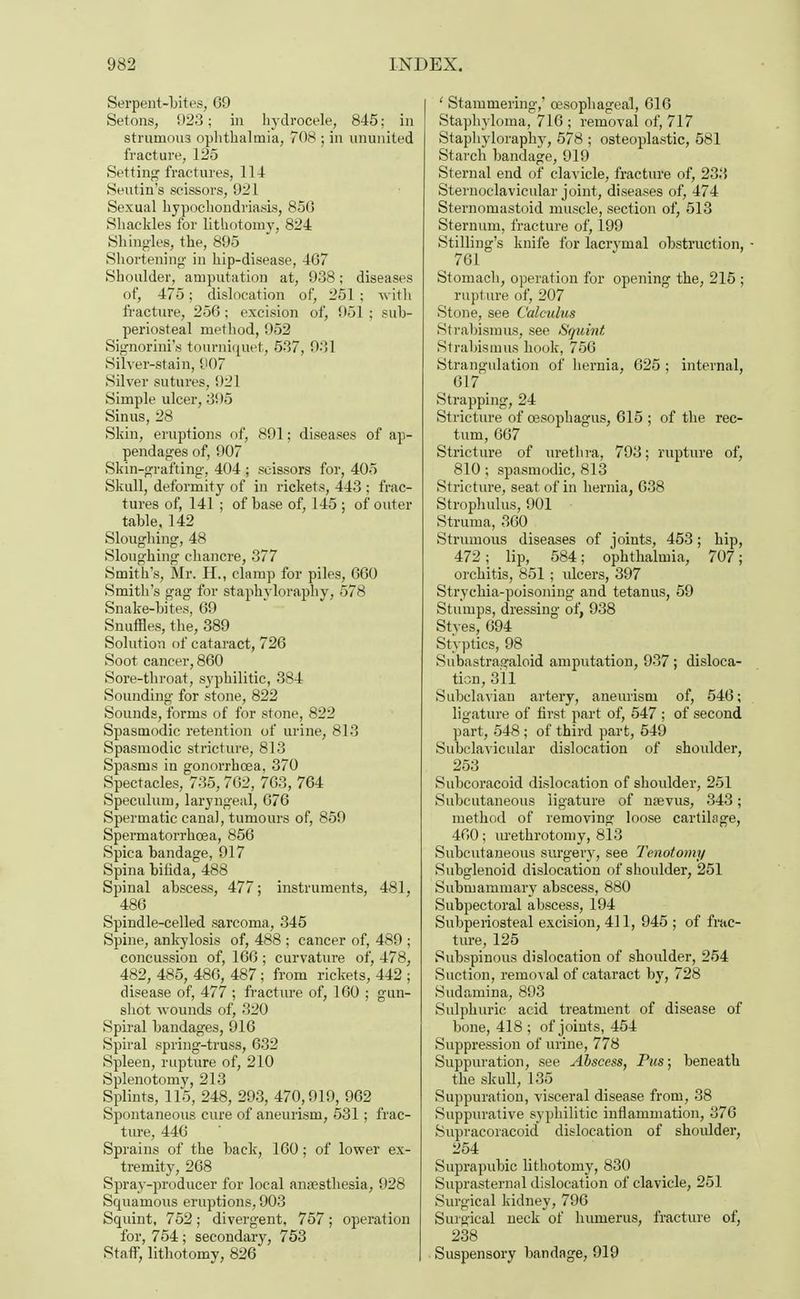 Serpent-bites, 09 SetonS) 923; in hydrocele, 845: in strumous ophthalmia, 70S • in ununited fracture, 125 Setting fractures, 114 Seutin's scissors, 921 Sexual hypochondriasis, 850 Shackles for lithotomy, 824 Shingles, the, 895 Shortening- in hip-disease, 407 Shoulder, amputation at, 938; diseases of, 475; dislocation of, 251; with fracture, 250; excision of, 951 ; sub- periosteal method, 952 Signorini's tourniquet, 537, 931 Silver-stain, 907 Silver sutures, 921 Simple ulcer, 395 Sinus, 28 Skin, eruptions of, 891; diseases of ap- pendages of, 907 Skin-grafting, 404 ; scissors for, 405 Skull, deformity of in rickets, 443 ; frac- tures of, 141 ; of base of, 145 ; of outer table, 142 Sloughing, 48 Sloughing chancre, 377 Smith's, Mr. H., clamp for piles, 000 Smith's gag for staphyloraphy, 578 Snake-bites, 09 Snuffles, the, 389 Solution of cataract, 720 Soot cancer, 800 Sore-throat, syphilitic, 384 Sounding for stone, 822 Sounds, forms of for stone, 822 Spasmodic retention of urine, 813 Spasmodic stricture, 813 Spasms in gonorrhoea, 370 Spectacles, 735,702, 70S, 764 Speculum, laryngeal, 076 Spermatic canal, tumours of, 859 Spermatorrhoea, 856 Spica bandage, 917 Spina bilida, 488 Spinal abscess, 477; instruments, 481, 486 Spindle-celled sarcoma, 345 Spine, ankylosis of, 488 ; cancer of, 489 ; concussion of, 166 ; curvature of, 478, 482, 485, 486, 487; from rickets, 442 ; disease of, 477 ; fracture of, 160 ; gun- shot wounds of, 320 Spiral bandages, 916 Spiral spring-truss, 632 Spleen, rapture of, 210 Splenotomy, 213 Splints, 115, 248, 293, 470,919, 902 Spontaneous cure of aneurism, 531; frac- ture, 446 Sprains of the back, 160; of lower ex- tremity, 268 Spray-producer for local anaesthesia, 928 Squamous eruptions, 903 Squint, 752 ; divergent, 757 ; operation for, 754; secondary, 753 Staff, lithotomy, 826 ' Stammering,' oesophageal, 616 Staphyloma, 716 ; removal of, 717 Staphyloraphy, 578 ; osteoplastic, 581 Starch bandage, 919 Sternal end of clavicle, fracture of, 233 Sternoclavicular joint, diseases of, 474 Sternomastoid muscle, section of, 513 Sternum, fracture of, 199 Stilling's knife for lacryrnal obstruction, - 761 Stomach, operation for opening the, 215 ; rupture of, 207 Stone, see Calculus Strabismus, see Squint Si rabismus hook, 756 Strangulation of hernia, 625 ; internal, 617 Strapping, 24 Stricture of oesophagus, 615 ; of the rec- tum, 667 Stricture of urethra, 793; rupture of, 810; spasmodic, 813 Stricture, seat of in hernia, 638 Strophulus, 901 Struma, 360 Strumous diseases of joints, 453; hip, 472; lip, 584; ophthalmia, 707; orchitis, 851 ; ulcers, 397 Strychia-poisoning and tetanus, 59 Stumps, dressing of, 938 Styes, 694 Styptics, 98 Subastraffaloid amputation, 937 ; disloca- tion, 311 Subclavian artery, aneurism of, 546; ligature of first part of, 547 ; of second part, 548; of third part, 549 Subclavicular dislocation of shoulder, 253 Subcoracoid dislocation of shoulder, 251 Subcutaneous ligature of naevus, 343; method of removing loose cartilage, 400; urethrotomy, 813 Subcutaneous surgery, see Tenotomy Subglenoid dislocation of shoulder, 251 Submammary abscess, 880 Subpectoral abscess, 194 Subperiosteal excision, 411, 945 ; of frac- ture, 125 Subspinous dislocation of shoulder, 254 Suction, removal of cataract by, 728 Sudamina, 893 Sulphuric acid treatment of disease of bone, 418 ; of joints, 454 Suppression of urine, 778 Suppuration, see Abscess, Pus; beneath the skull, 135 Suppuration, visceral disease from, 38 Suppurative syphilitic inflammation, 376 Supracoracoid dislocation of shoulder, 254 Suprapubic lithotomy, 830 Suprasternal dislocation of clavicle, 251 Surgical kidney, 790 Surgical neck of humerus, fracture of, 238 Suspensory bandage, 919