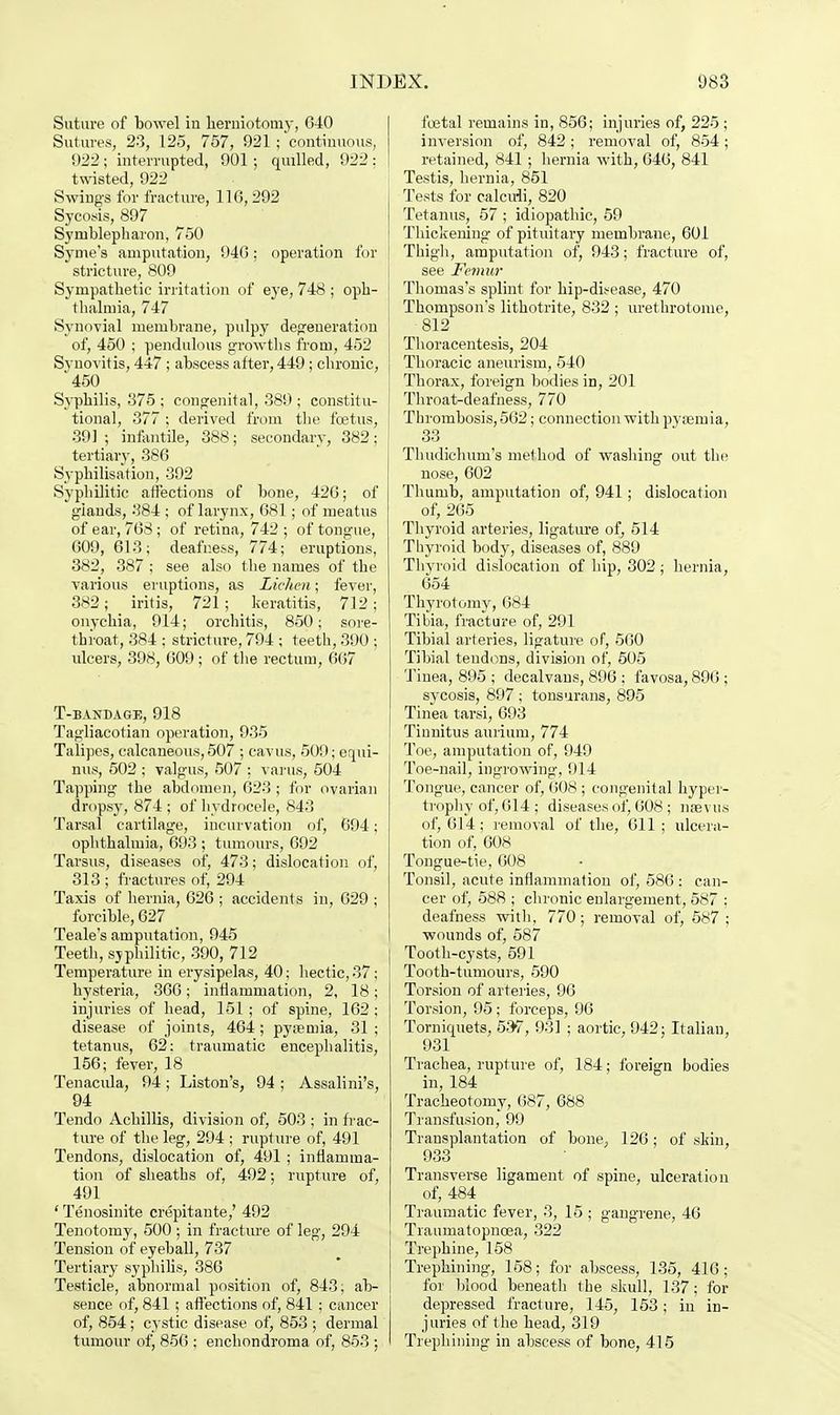 Suture of bowel in herniotomy, G40 Sutures, 23, 125, 757, 921 ; continuous, 1)22 ; interrupted, 901; quilled, 922 : twisted, 922 Swings for fracture, 110,292 Sycosis, 897 Syrublepharon, 750 Syme's amputation, 940: operation for stricture, 809 Sympathetic irritation of eye, 748 ; oph- thalmia, 747 Synovial membrane, pulpy degeneration of, 450 ; pendulous growths from, 452 Synovitis, 447 ; abscess after, 449; chronic, *450 Syphilis, 875 ; congenital, 389 ; constitu- tional, 377 ; derived from the foetus, 391; infantile, 388; secondary, 382; tertiary, 386 Syphilisation, 392 Syphilitic affections of bone, 420; of giands, 384 ; of larynx, 081; of meatus of ear, 768; of retina, 742 ; of tongue, 609, 613; deafness, 774; eruptions, 382, 387 ; see also the names of the various eruptions, as Lichen; fever, 382; iritis, 721; keratitis, 712; onychia, 914; orchitis, 850; sore- throat, 384 ; stricture, 794 ; teeth, 390 ; ulcers, 398, 009 ; of the rectum, 067 T-BANDAGE, 918 Tagliacotian operation, 935 Talipes, calcaneous, 507 ; cavus, 509; equi- nus, 502 ; valgus, 507 ; varus, 504 Tapping the abdomen, 623; for ovarian dropsy, 874 ; of hydrocele, 843 Tarsal cartilage, incurvation of, 694; ophthalmia, 693 ; tumours, 692 Tarsus, diseases of, 473; dislocation of, 313 ; fractures of, 294 Taxis of hernia, 626 ; accidents in, 029 ; forcible, 627 Teale's amputation, 945 Teeth, syphilitic, 390, 712 Temperature in erysipelas, 40; hectic, 37; hysteria, 366; inflammation, 2, 18; injuries of head, 151 ; of spine, 162 ; disease of joints, 464; pysemia, 31 ; tetanus, 62: traumatic encephalitis, 156; fever, 18 Tenacula, 94; Liston's, 94 ; Assalini's, 94 Tendo Achillis, division of, 503 ; in frac- ture of the leg, 294 ; rupture of, 491 Tendons, dislocation of, 491 ; inflamma- tion of sheaths of, 492; rupture of, 491 ' Tenosinite crepitante,' 492 Tenotomy, 500 ; in fracture of leg, 294 Tension of eyeball, 737 Tertiary syphilis, 386 Testicle, abnormal position of, 843; ab- sence of, 841 ; affections of, 841 ; cancer of, 854; cystic disease of, 853 ; dermal tumour of, 850 ; enchondroma of, 853 ; fostal remains in, 856; injuries of, 225 ; inversion of, 842; removal of, 854; retained, 841 ; hernia with, 646, 841 Testis, hernia, 851 Tests for calculi, 820 Tetanus, 57 ; idiopathic, 59 Thickening of pituitary membrane, 601 Thigh, amputation of, 943; fracture of, see Femur Thomas's splint for hip-di.-ease, 470 Thompson's lithotrite, 832 ; urethrotome, 812 Thoracentesis, 204 Thoracic aneurism, 540 Thorax, foreign bodies iD, 201 Throat-deafness, 770 Thrombosis, 562; connection with pyaemia, 33 Tlmdichum's method of washing out the nose, 602 Thumb, amputation of, 941; dislocation of, 265 Thyroid arteries, ligature of, 514 Thyroid body, diseases of, 889 Thyroid dislocation of hip, 302 ; hernia, 654 Thyrotomv, 684 Tibia, fracture of, 291 Tibial arteries, ligature of, 560 Tibial tendons, division of, 505 Tinea, 895 ; decalvaus, 896 ; favosa, 896 ; sycosis, 897 ; tonsurans, 895 Tinea tarsi, 693 Tinnitus aurium, 774 Toe, amputation of, 949 Toe-nail, ingrowing, 914 Tongue, cancer of, 608 ; congenital hyper- trophy of, 614 ; diseases of, 608 ; naevus of, 614; removal of the, 011 ; ulcera- tion of, 608 Tongue-tie, 608 Tonsil, acute inflammation of, 586 : can- cer of, 588 ; chronic enlargement, 587 ; deafness with, 770; removal of, 587; wounds of, 587 Tooth-cysts, 591 Tooth-tumours, 590 Torsion of arteries, 96 Torsion, 95; forceps, 96 Torniquets, 53v, 931 ; aortic, 942; Italian, 931 Trachea, rupture of, 184; foreign bodies in, 184 Tracheotomy, 087, 688 Transfusion, 99 Transplantation of bone, 126 ; of skin, 933 Transverse ligament of spine, ulceration of, 484 Traumatic fever, 3, 15 ; gangrene, 46 Traumatopnoea, 322 Trephine, 158 Trephining, 158; for abscess, 135, 416; for blood beneath the skull, 137; for depressed fracture, 145, 153; in in- juries of the head, 319 Trephining in abscess of bone, 415