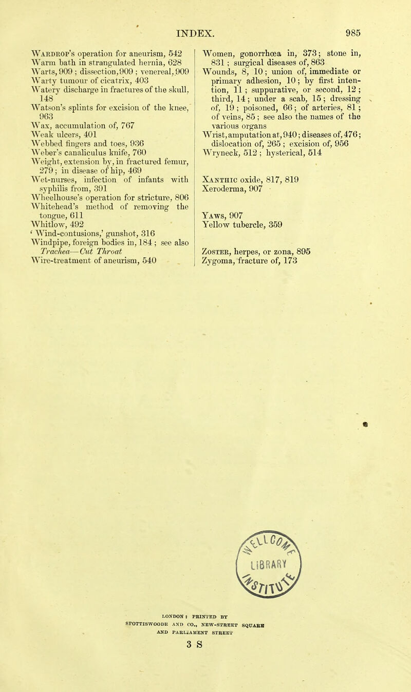 Wardrop's operation for aneurism, 542 Warm bath in strangulated hernia, 628 Warts, 909 ; dissection,909 ; venereal,.909 Warty tumour of cicatrix, 403 Watery discharge in fractures of the skull, 148 Watson's splints for excision of the knee, 963 Wax, accumulation of, 767 Weak ulcers, 401 Webbed fingers and toes, 936 Weber's canaliculus knife, 760 Weight, extension by, in fractured femur, 279; in disease of hip, 469 Wet-nurses, infection of infants with syphilis from, 391 Wheelhouse's operation for stricture, 806 Whitehead's method of removing the tongue, 611 Whitlow, 492 ' Wind-contusions,' gunshot, 316 Windpipe, foreign bodies in, 184 ; see also Trachea—Cut Throat Wire-treatment of aneurism, 540 Women, gonorrhoea in, 373; stone in, 831; surgical diseases of, 863 Wounds, 8, 10; union of, immediate or primary adhesion, 10; by first inten- tion, 11 ; suppurative, or second, 12 ; third, 14; under a scab, 15; dressing , of, 19 ; poisoned, 66; of arteries, 81; of veins, 85 ; see also the names of the various organs Wrist, amputation at, 940; diseases of, 476; dislocation of, 265 ; excision of, 956 Wryneck, 512 ; hysterical, 514 Xanthic oxide, 817, 819 Xeroderma, 907 Yaws, 907 Yellow tubercle, 359 Zoster, herpes, or zona, 895 Zygoma, fracture of, 173 ft LONDON : PRINTED BY SrOTTISWOODB AND CO., NEW-STREET SQUARE AND PARLIAMENT STREET 3 S