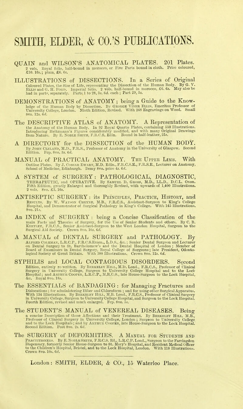 SMITH, ELDER, & CO.'S PUBLICATIONS. QUAIN and WILSON'S ANATOMICAL PLATES. 201 Plates. 2 vols. Koyal folio, half-bound in morocco, or Five Parts bound in cloth. Price coloured, £10. 10*.; plain, £6. 6*. ILLUSTRATIONS of DISSECTIONS. In a Series of Original Coloured Plates, the Size of Life, representing the Dissection of the Human Body. By G. V. Ellis and G. H. Fonn. Imperial folio. 2 vols, half-bound in morocco, £6. 6s. May also be had in part=, separately. Parts. 1 to 28, 3s. Gd. each ; Part 20, 5s. DEMONSTRATIONS of ANATOMY; being a Gnide to the Know- ledge of the Human Body by Dissection. Br George Viner Ellis, Emeritus Professor of University College, London. Ninth Edition, Revised. With 248 Engravings on Wood. Small 8vo. 12s. 6</. The DESCRIPTIVE ATLAS of ANATOMY. A Representation of the Anatomy of the Human Body. In 92 Royal Quarto Plates, containing 550 Illustrations. Introducing Heitzmann's Figures considerably modified, and with many Original Drawings from 'Nature. By E. Noble Smith, F.R.C.S. Edin. Bound in half-leatner, 25s. A DIRECTORY for the DISSECTION of the HUMAN BODY. By John Cleland, M.D., F.R.S., Professor of Anatomy in the University of Glasgow. Second Edition. Fcp. Svo. 3s. Gd. MANUAL of PRACTICAL ANATOMY. The Upper Limb. With Outline Plates. By J. Cossak Ewabt, M.D. Edin., F.Ii.C.S.E., F.R.S.E., Lecturer on Anatomy, School of Medicine, Edinburgh. Demy 8vo. price is. Gd. A SYSTEM of SURGERY: PATHOLOGICAL, DIAGNOSTIC, THERAPEUTIC, and OPERATIVE. By Samuel D. Gross, M.D., LL.D., D.C.L. Oxon. Fifth Edition, greatly Enlarged and thoroughly Revised, with upwards of 1,400 Illustrations. 2 vols. 8vo. £3.10s. ANTISEPTIC SURGERY: its Principles, Practice, History, and Results. By W. Watson Cheyne, M.B., F.R.C.S., Assistant-Surgeon to King's College Hospital, and Demonstrator of Surgical Pathology in King's College. With 145 Illustrations. 8vo. 21s. An INDEX of SURGERY : being a Concise Classification of the main Facts and Theories of Surgery, for the Use of Senior Students and others. By C. B. Keetley, F.R.C.S., Senior As<i~tant-Siii'geon to the West London Hospital, Surgeon to the Surgical Aid Society. Crown Svo. 10s. Gd. A MANUAL of DENTAL SURGERY and PATHOLOGY. By Alfred Coleman, L.R.C.P., F.R.C.S.Exam., L.D.S., &c.; Senior Dental Surgeon and Lecturer on Dental Surgery to St. Bartholomew's and the Dental Hospital of London ; Member of Board of Examiners in Dental Surgery, Royal College of Surgeons; late President, Odonto- logical Society of Great Britaiu. With 388 illustrations. Crown 8vo. 12s. Gd. SYPHILIS and LOCAL CONTAGIOUS DISORDERS. Second Edition, entirely re-written. By Berkeley Hill, M.D. Lond., F.R.C.S., Professor of Clinical Surgery in University College, Surgeon to University College Hospital and to the Lock Hospital; and Arthur Cooper, L.R.C.P., M.R.C S., late House-Surgeon to the Lock Hospital, &c. Royal 8vo. 18s. The ESSENTIALS of BANDAGING: for Managing Fractures and Dislocations ; for administering Ether and Chloroform ; and for using other Surgical Apparatus. With 134 Illustrations. By Berkeley Hill, M.B. Lond., F.R.C.S., Professor of Clinical Surgery in University College, Surgeon to University College Hospital, and Surgeon to the Lock Hospital. Pourth Edition, revised and much enlarged. Fcp. Svo. 5s. The STUDENT'S MANUAL of VENEREAL DISEASES. Being a concise Description of those Affections and their Treatment. By Berkeley Hill, M.B., Professor of Clinical Surgery in University College, London ; Surgeon to University College and to the Lock Hospitals; and by Arthur Cooper, late House-Surgeon to the Lock Hospital. Second Edition. Post Svo. 2s. Gd. The SURGERY of DEFORMITIES. A Manual for Students and Practitioners. By E. Noble Smith, F.R.-C.S. Ed., L.R.C.P. Lond., Surgeon to the Farringdon Dispensary, formerly Senior House-Surgeon to St. Mary's Hospital, and Resident Medical Officer to the Children's Hospital, Bristol, and to the Lock Hospital, London. With 118 Illustrations. Crown 8vo. 10s. Gd.