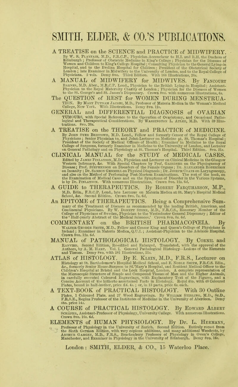 A TREATISE on the SCIENCE and PRACTICE of MIDWIFERY. By W. S. Playfair, M.D., F.R.C.P., Physician-Accoucheur to H.I. and H.H. the Duchess of Edinburgh ; Professor of Obstetric Medicine in King's College ; Physician for the Diseases of Women and Children to King's College Hospital; Consulting Physician to the General Lying-in Hospital, and to the Evelina Hospital for Children; President of the Obstetrical Society of London ; late Examiner in Midwifery to the University of London, and to the Royal College of Physicians. 2 vols. Demy 8vo. Third Edition. With ICG Illustrations, 28s. A MANUAL of MIDWIFERY for MIDWIVES. By Fancourt Barnes, M.D. Aber., JI.R.C.P. Lond., Physician to the British Lying-in Hospital; Assistant- Physician to the Royal Maternity Charity of London ; Physician for the Diseases of Women to the St. George's and St. James's Dispensary. Crown 8vo. with numerous Illustrations, Gs. The QUESTION of REST for WOMEN DURING MENSTRUA- TION. By Mary Putnam Jacobi, M.D., Professor of Materia Mcdica in the Woman's Medical College, New York. With Illustrations. Demy 8vo. 12s. GENERAL and DIFFERENTIAL DIAGNOSIS of OVARIAN TUMOURS, with Special Reference to the Operation of Ovariotomy, and Occasional Patho- logical and Therapeutical Considerations. By Washington- L. Atlee, M.D, With 39 Illus- trations. 8vo. 20s. A TREATISE on the THEORY and PRACTICE of MEDICINE. By John Syer Bristowe, M.D. Lond., Fellow and formerly Censor of the Royal College of Physicians ; Senior Physician to, and Joint-Lecturer on Medicine at, St. Thomas's Hospital; President of the Society of Medical Officers of Health ; Examiner in Medicine to the Royal College of Surgeons, formerly Examiner in iledicine to the University of London, and Lecturer on General Pathology and on Physiology at St. Thomas's Hospital. Third Edition. 8vo. 21s. CLINICAL MANUAL for the STUDY of MEDICAL CASES. Edited by James Finlayson, M.D., Physician and Lectm-er on Clinical Medicine in the Glasgow Western Infirmary, &c. With Special Chapters by Prof. Gairdner on the Physiognomy of Disease; Prof. Stephenson on Disorders of the Female Organs ; Dr. Alexander Robertson on Insanity ; Dr. Samson Gemmelloii Physical Diagnosis ; Dr. Joseph Coats on Laryngoscopy, and also on the Method of Performing Post-Mortem Examinations. The rest of the book, on the Examination of Medical Cases and on the Symptoms of Disorder in the Various Systems, is by Dr. Finlayson. With numerous Illustrations. Crown 8vo. 12s. Gd. A GUIDE to THERAPEUTICS. By Robert Farquharson, M.P., M.D. Edin., F.R.C.P. Lond., late Lecturer on Materia Medica at St. Mary's Hospital Medical School, &c. Second Edition. Crown 8vo. 7s. Gd. An EPITOME of THERAPEUTICS. Being a Comprehensive Sum- mary of the Treatment of Diseases as recommended by the leading British, American, and Continental Physicians. By W. DoME'rr Stone, M.D., F.R.C.S., Honorary Member of the College of Physicians of Sweden, Physician to the Westminster General Dispensary ; Editor of the ' Half-yearly Abstract of the Medical Sciences.' Crown 8vo. 8s. Gd. COMMENTARY on the BRITISH PHARMACOPOEIA. By Walter George Smith, M.D., Fellow and Censor King and Queen's College of Physicians in Ireland ; Examiner in Materia Medica, Q.U.I.; Assistant-Physician to the Adelaide Hospital. Crown 8vo. 12s. Gci. MANUAL of PATHOLOGICAL HISTOLOGY. By Cornil and Ranvter. Second Edition, Re-edited and Enlarged. Translated, w ith the approval of the Authors, by A. M. Hart. Vol. I. General Pathological Histology—Lesions of the Elements and Tissues. Demy 8vo. with 2S1 Illustrations, 21s. ATLAS of HISTOLOGY. By E. Klein, M.D., F.R.S., Lecturer on Histology at St. Bartholomew's Hospital Medical School, and E. Noble Smith, F.R.C.S. Edin., &c, formerly Senior House-Surgeon to St.'Mary's Hospital, and Resident Medical Officer to the Children's Hospital at Bristol and the Lock Hospital, London. A complete representation of the Microscopic Structure of Simple and Compound Tissues of Man and the Higher Animals, in carefully executed Coloured Engravings, with Explanatory Text of the Figures, and a Concise Account of the hitherto ascertained Facts in Histology. Royal 4to. with 48 Coloured Plates, bound in half-leather, price .-£4. 4s.; or, in 13 parts, price 6s. each. A TEXT-BOOK of PRACTICAL HISTOLOGY. With 30 Outline Plates, 1 Coloured Plate, and 27 Wood Engravings. By William Stirling, M.D., Sc.D., F.R.S.E., Regius Professor of the Institutes of Medicine in the University of Aberdeen. Demy 4to. price 14s. A COURSE of PRACTICAL HISTOLOGY. By Edward Albert Schafer, Assistant-Professor of Physiology, University College. AYith numerous Illustrations. Crown 8vo. 10s. Gd. ELEMENTS of HUMAN PHYSIOLOGY. By Dr. L. Hermann, Professor of Physiology in the University of Zurich. Second Edition. Entirely recast from the Sixth German Edition, with very copious additions, and many additional Woodcuts, by Arthur Gamgee, M.D., F.R.S., Brackenbury Professor of Physiology in Owen's College, Manchester, and Examiner in Physiology in the University of Edinburgh. Demy 8vo. 16s.