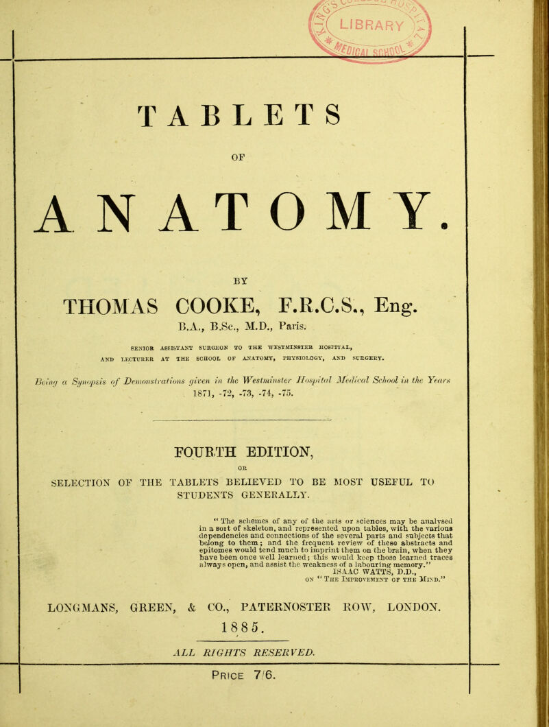 TABL or A N AT ETS O M Y. BY THOMAS COOKE, F.R.C.S., Eng. B.A., B.Sc, M.D., Paris, SENIOR A6SISTANT SURGEON TO THE WESTMINSTER HOSPITAL, AND LECTURER AT THE SCHOOL OF ANATOMY, PHYSIOLOGY, AND SURGERY. Being a Synopsis of Demonstrations given in the Westminster Hospital Medical Scliool in the Years . 1871, -72, -73, -74, -75. FOURTH EDITION, OR SELECTION OE THE TABLETS BELIEVED TO BE MOST USEFUL TO STUDENTS GENERALLY.  The schemes of any of the arts or sciences may be analysed in a sort of skeleton, and represented upon tables, with the various dependencies and connections of the several parts and subjects that belong to them; and the frequent review of these abstracts and epitomes would tend much to imprint them on the brain, when they have been once well learned; this would keep those learned traces always open, and assist the weakness of a labouring memory. ISAAC WATTS, D.D., on TnE Improvement of the Mind. LONGMANS, GREEN, & CO., PATERNOSTER ROW, LONDON. 1885. ALL RLGHTS RESERVED. Price 7/6.