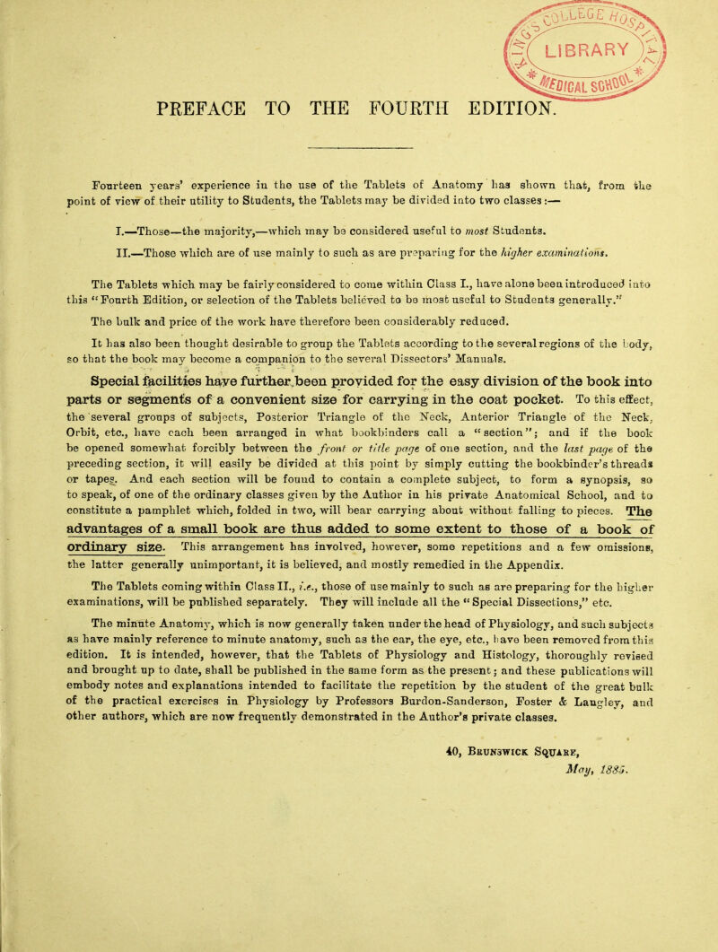 Fourteen years' experience in the use of the Tablets of Anatomy has shown that, from ihe point of view of their utility to Students, the Tablets may be divided into two classes:— I. —Those—the majority,—which may be considered useful to most Students. II. —Those which are of use mainly to such as are preparing for the higher examinations. The Tablets which may be fairly considered to come within Class L, have alone beea introduced into this Fourth Edition, or selection of the Tablets believed to be most useful to Students generally. The bulk and price of the work have therefore been considerably reduced. It has also been thought desirable to group the Tablets according to the several regions of the body, so that the book may become a companion to the sevei^al Dissectors' Manuals. Special facilities have furtherjbeen provided for the easy division of the book into parts or segments of a convenient size for carrying in the coat pocket. To this effect, the several groups of subjects, Posterior Triangle of the Neck, Anterior Triangle of the Neck, Orbit, etc., have each been arranged in what bookbinders cali a section; and if the book be opened somewhat forcibly between the front or title page of one section, and the last page of th@ preceding section, it will easily be divided at this point by simply cutting the bookbinder's threads or tapes. And each section will be found to contain a complete subject, to form a synopsis, so to speak, of one of the ordinary classes given by the Author in his private Anatomical School, and to constitute a pamphlet which, folded in two, will bear carrying about without falling to pieces. The advantages of a small book are thus added to some extent to those of a book of Ordinary size. This arrangement has involved, however, some repetitions and a few omissions, the latter generally unimportant, it is believed, and mostly remedied in the Appendix. The Tablets coming within Class II., i.e., those of use mainly to such as are preparing for the higher examinations, will be published separately. They will include all the  Special Dissections, etc. The minute Anatomy, which is now generally taken under the head of Physiology, and such subjects as bave mainly reference to minute anatomy, such as the ear, the eye, etc., have been removed from this edition. It is intended, however, that the Tablets of Physiology and Histology, thoroughly revised and brought up to date, shall be published in the same form as the present; and these publications will embody notes and explanations intended to facilitate the repetition by the student of the great bnlk of the practical exercises in Physiology by Professors Burdon-Sanderson, Foster & Langley, and other authors, which are now frequently demonstrated in the Author's private classes. 4.0, BRUN3WICK SQUARE, May, 1885.