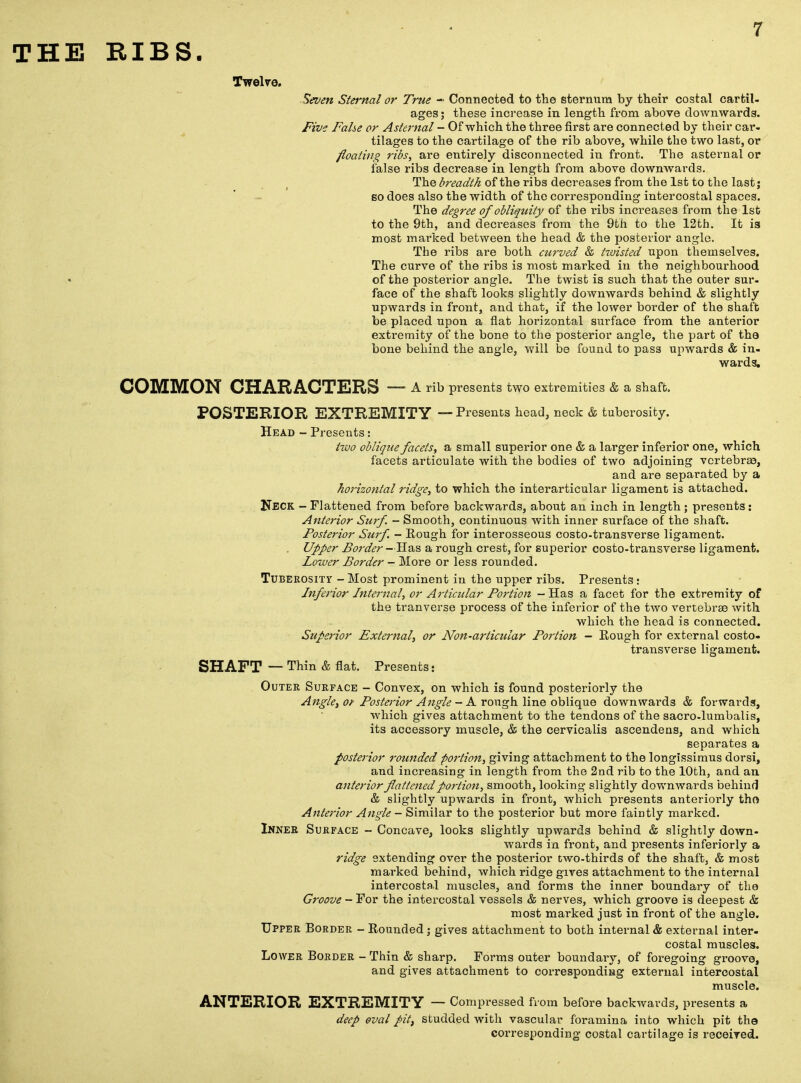 THE RIBS. Twelve. Seven Stei-nal or True - Connected to the sternum by their costal cartil- ages ; these increase in length from above downwards. Five False or Asternal - Of which the three first are connected by their car- tilages to the cartilage of the rib above, while the two last, or floating ribs, are entirely disconnected in front. The asternal or false ribs decrease in length from above downwards. The breadth of the ribs decreases from the 1st to the last j so does also the width of the corresponding intercostal spaces. The degree of obliquity of the ribs increases from the 1st to the 9th, and decreases from the 9th to the 12th. It is most marked between the head & the posterior angle. The ribs are both curved & ttuisted upon themselves. The curve of the ribs is most marked in the neighbourhood of the posterior angle. The twist is such that the outer sur- face of the shaft looks slightly downwards behind & slightly upwards in front, and that, if the lower border of the shaft be placed upon a flat horizontal surface from the anterior extremity of the bone to the posterior angle, the part of the bone behind the angle, will be found to pass upwards & in- wards. COMMON CHARACTERS — A rib presents two extremities & a shaft. POSTERIOR EXTREMITY — Presents head, neck & tuberosity. Head - Presents: two oblique facets, a small superior one & a larger inferior one, which facets articulate with the bodies of two adjoining vertebrae, and are separated by a horizontal ridge, to which the interarticular ligament is attached. Neck - Flattened from before backwards, about an inch in length; presents: Anterior Surf. - Smooth, continuous with inner surface of the shaft. Posterior Surf. - Kough for interosseous costo-transverse ligament. Upper Border —Has a rough crest, for superior costo-transverse ligament. Lozver Border - More or less rounded. Tuberosity - Most prominent in the upper ribs. Presents: Inferior Internal, or Articular Portion - Has a facet for the extremity of the tranverse process of the inferior of the two vertebrae with which the head is connected. Superior External, or Non-articular Portion - Rough for external costo- transverse ligament. SHAFT — Thin & flat. Presents: Outer Surface - Convex, on which is found posteriorly the Angle, of Posterior Angle - A rough line oblique downwards & forwards, which gives attachment to the tendons of the sacro-lumbalis, its accessory muscle, & the cervicalis ascendens, and which separates a posterior rounded portion, giving attachment to the longissimus dorsi, and increasing in length from the 2nd rib to the 10th, and an anterior flattened portion, smooth, looking slightly downwards behind & slightly upwards in front, which presents anteriorly the Anterior Angle - Similar to the posterior but more faintly marked. Inner Surface - Concave, looks slightly upwards behind & slightly down- wards in front, and presents inferiorly a ridge extending over the posterior two-thirds of the shaft, & most marked behind, which ridge gives attachment to the internal intercostal muscles, and forms the inner boundary of the Groove - For the intercostal vessels & nerves, which groove is deepest & most marked just in front of the angle. Upper Border - Rounded; gives attachment to both internal & external inter- costal muscles. Lower Border - Thin & sharp. Forms outer boundary, of foregoing groove, and gives attachment to corresponding external intercostal muscle. ANTERIOR EXTREMITY — Compressed from before backwards, presents a deep oval pit, studded with vascular foramina into which pit the corresponding costal cartilage is received.