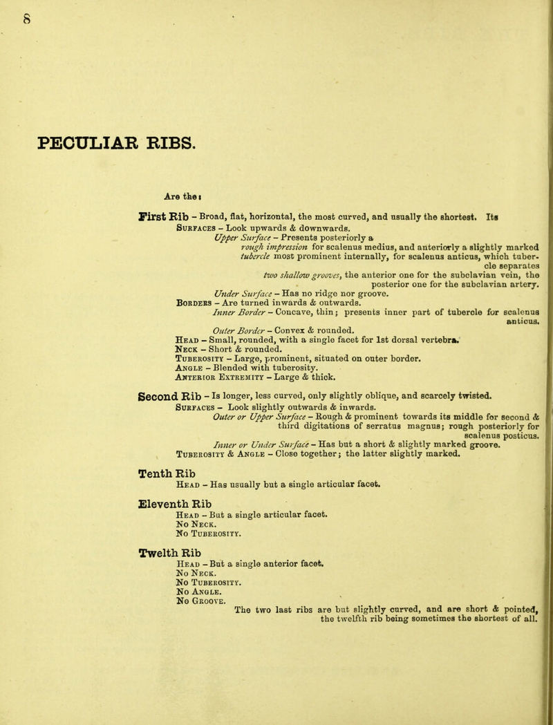 PECULIAR RIBS. Are the t First Rib - Broad, flat, horizontal, the most curved, and usually the shortest. Its Surfaces - Look upwards & downwards. Upper Surface - Presents posteriorly a rough impression for scalenus medius, and anteriorly a slightly marked tubercle most prominent internally, for scalenus anticus, which tuber- cle separates two shallow grooves, the anterior one for the subclavian vein, the posterior one for the subclavian artery. Under Surface - Has no ridge nor groove. Borders - Are turned inwards & outwards. Inner Border - Concave, thin; presents inner part of tuberole for scalenus anticus. Outer Border - Convex & rounded. Head - Small, rounded, with a single facet for 1st dorsal vertebra. Neck - Short & rounded. Tuberosity - Large, prominent, situated on outer border. Angle - Blended with tuberosity. Anterior Extremity - Large & thick. Second Rib - Is longer, less curved, only slightly oblique, and scarcely twisted. Surfaces - Look slightly outwards & inwards. Outer or Upper Surface - Rough & prominent towards its middle for second & IJ third digitations of serratus magnus; rough posteriorly for n scalenus posticus. Inner or Under Surface - Has but a short & slightly marked groove. Tuberosity & Angle - Close together; the latter slightly marked. Tenth Rib Head - Has usually but a single articular facet. Eleventh Rib Head - But a single articular facet. No Neck. No Tuberosity. Twelth Rib Head - But a single anterior facet. No Neck. No Tuberosity. No Angle. No Groove. The two last ribs are but slightly curved, and are short & pointed, the twelfth rib being sometimes the shortest of all. i