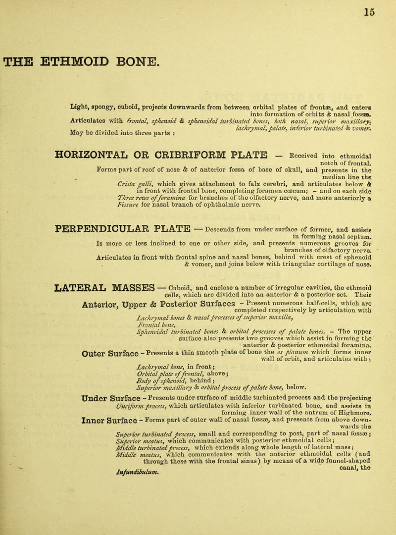 THE ETHMOID BONE. Light, spongy, cuboid, projects downwards from between orbital plates of fronts, and enters into formation of orbits & nasal fossa. Articulates with frontal, sphenoid & sphenoidal turbinated bones, both nasal, superior maxillary. _, , , lachrymal,palate, inferior turbinated & vomer* May be divided into three parts : HORIZONTAL OR CRIBRIFORM PLATE - Received into ethmoidal notch of frontal. Forms part of roof of nose & of anterior fossa of base of skull, and presents in the median line the Crista galli, which gives attachment to falx cerebri, and articulates below & in front with frontal bone, completing foramen coecum; - and on each side Three rows of foramina for branches of the olfactory nerve, and more anteriorly a Fissure for nasal branch of ophthalmic nerve. PERPENDICULAR PLATE — Descends from under surface of former, and assists in forming nasal septum. Is more or less inclined to one or other side, and presents numerous grooves for branches of olfactory nerve. Articulates in front with frontal spine and nasal bones, behind with crest of sphenoid & vomer, and joins below with triangular cartilage of nose. LATERAL MASSES — Cuboid, and enclose a number of irregular cavities, the ethmoid cells, which are divided into an anterior & a posterior set. Their Anterior, Upper & Posterior Surfaces - Present numerous half-cells, which are completed respectively by articulation with Lachrymal bones & nasal processes of superior maxilla, Frontal bone, Sphenoidal turbinated bones & orbital processes of palate bones. - The upper surface also presents two grooves which assist in forming the anterior & posterior ethmoidal foramina. Outer Surface - Presents a thin smooth plate of bone the os planum which forms inner wall of orbit, and articulates with : Lachrymal bone, in front; Orbital plate of frontal, above; Body of sphenoid, behind; Superior maxillary & orbital process of palate bone, below. Under Surface - Presents under surface of middle turbinated process and the projecting Unciform process, which articulates with inferior turbinated bone, and assists in forming inner wall of the antrum of Highmore. Inner Surface - Porms part of outer wall of nasal fossae, and presents from above down- wards the Superior turbinated process, small and corresponding to post, part of nasal fossae ; Superior meatus, which communicates with posterior ethmoidal cells ; Middle turbinated process, which extends along whole length of lateral mass; Middle meatus, which communicates with the anterior ethmoidal cells (and through these with the frontal sinus) by means of a wide funnel-shaped canal, the lnfundibulum.