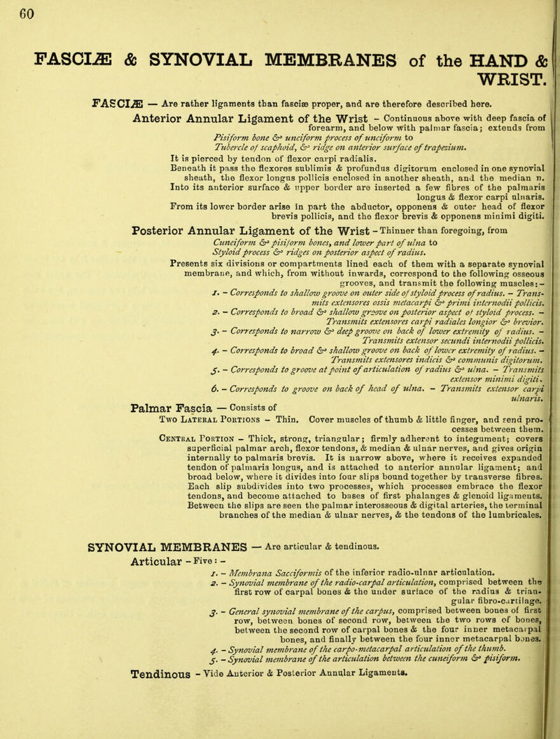 FASCIiE & SYNOVIAL MEMBRANES of the HAND & WRIST. FASCIiE — Are rather ligaments than fasciae proper, and are therefore described here. Anterior Annular Ligament Of the Wrist - Continuous above with deep fascia of forearm, and below with palmar fascia; extends from Pisiform bone & unciform process of unciform to Tubercle of scaphoid, &= ridge on anterior surface of trapezium. It is pierced by tendon of flexor carpi radialis. Beneath it pass the flexores sublimis & profundus digitorum enclosed in one synovial sheath, the flexor longus pollicis enclosed in another sheath, and the median n. Into its anterior surface & upper border are inserted a few fibres of the palmaris longus & flexor carpi ulnaris. From its lower border arise in part the abductor, opponens & outer head of flexor brevis pollicis, and the flexor brevis & opponens minimi digiti. Posterior Annular Ligament of the Wrist - Thinner than foregoing, from Cuneiform pisijorm bones, and lower part of ulna to Styloid process &= ridges on posterior aspect of radius. Presents six divisions or compartments lined each of them with a separate synovial membraue, and which, from without inwards, correspond to the following osseous grooves, and transmit the following muscles :- J. - Corresponds to shallow groove on outer side of styloid process of radius. - Trans- mits extensores ossis metacarpi 6° primi internodii pollicis. 2. - Corresponds to broad 6° shallow groove on posterior aspect of styloid process. — Transmits extensores carpi radiates longior brevior. J. - Corresponds to narrow & deep groove on back of lower extremity of radius. - Transmits extensor secundi internodii pollicis. 4. - Corresponds to broad 6° shallow groove on back of lower extremity of radius. - Transmits extensores indicts communis digitorum. J. - Corresponds to groove at point of articulation of radius 6° ulna. - Transmits extensor minimi digiti* 6. - Corresponds to groove on back of head of ulna. - Transmits extensor carpi , ulnaris. Palmar Fascia — Consists of Two Latekal Portions - Thin. Cover muscles of thumb & little finger, and rend pro- cesses between them. Central Portion - Thick, strong, triangular; firmly adherent to integument; covers superficial palmar arch, flexor tendons, & median & ulnar nerves, and gives origin internally to palmaris brevis. It is narrow above, where it receives expanded tendon of palmaris longus, and is attached to anterior annular ligament; and broad below, where it divides into four slips bound together by transverse fibres. Each slip subdivides into two processes, which processes embrace the flexor tendons, and become attached to bases of first phalanges & glenoid ligaments. Between the slips are seen the palmar interosseous & digital arteries, the terminal branches of the median & ulnar nerves, & the tendons of the lumbricales. SYNOVIAL MEMBRANES — Are articular & tendinous. Articular - Five : - j. - Membrana Sacciformis of the inferior radio-ulnar articulation. 2. — Synovial membrane of the radio-carpal articulation, comprised between the first row of carpal bones & the under surface of the radius & trian- gular fibrecartilage. j. - General synovial membt'ane of the carpus, comprised between bones of first row, between bones of second row, between the two rows of bones, between the second row of carpal bones & the four inner metacarpal bones, and finally between the four inner metacarpal bones. 4. - Synovial membrane of the carpo-metacarpal articulation of the thumb. J. - Synovial membrane of the articulation between the cuneiform 6° pisiform. Tendinous - Vide Anterior & Posterior Annular Ligaments.
