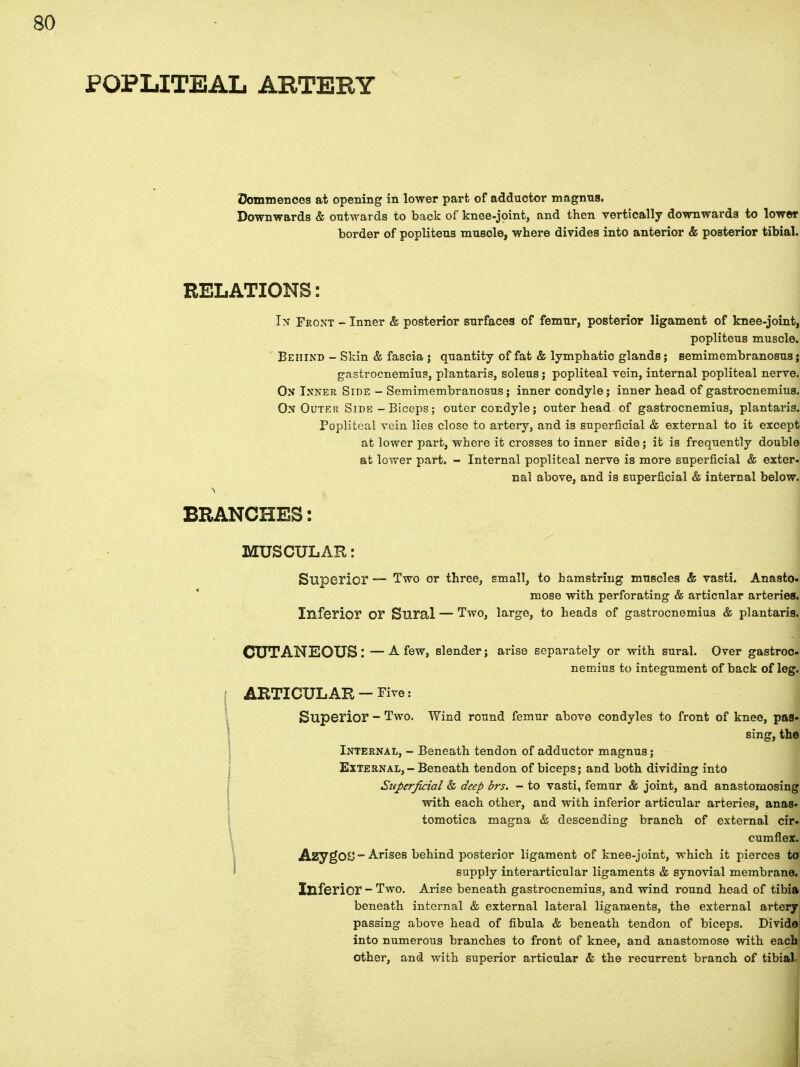 Commences at opening in lower part of adductor magnus. Downwards & outwards to back of knee-joint, and then vertically downwards to lower border of poplitens muscle, where divides into anterior & posterior tibial. RELATIONS: In Front - Inner & posterior surfaces of femur, posterior ligament of knee-joint, popliteus muscle. Behind - Skin & fascia j quantity of fat & lymphatic glands; semimembranosus; gastrocnemius, plantaris, soleus j popliteal vein, internal popliteal nerve. On Inner Side - Semimembranosus; inner condyle; inner head of gastrocnemius. On Outek Side-Biceps; outer condyle; outer head of gastrocnemius, plantaris. Popliteal vein lies close to artery, and is superficial & external to it except at lower part, where it crosses to inner side; it is frequently double at lower part. - Internal popliteal nerve is more superficial & exter- nal above, and is superficial & internal below. BRANCHES: MUSCULAR: Superior — Two or three, small, to hamstring muscles & vasti. Anasto- mose with perforating & articular arteries. Inferior or Sural — Two, large, to heads of gastrocnemius & plantaris. CUTANEOUS: —A few, slender; arise separately or with sural. Over gastroc- nemius to integument of back of leg. | ARTICULAR-Five: Superior - Two. Wind round femur above condyles to front of knee, pas- sing, the Internal, - Beneath tendon of adductor magnus; External, — Beneath tendon of biceps; and both dividing into Superficial & deep brs. - to vasti, femur & joint, and anastomosing with each other, and with inferior articular arteries, anas- tomotica magna & descending branch of external cir- cumflex. AzygOO - Arises behind posterior ligament of knee-joint, which it pierces to supply interarticular ligaments & synovial membrane. Inferior - Two. Arise beneath gastrocnemius, and wind round head of tibia beneath internal & external lateral ligaments, the external artery passing above head of fibula & beneath tendon of biceps. Divide! into numerous branches to front of knee, and anastomose with each other, and with superior articular & the recurrent branch of tibiaL