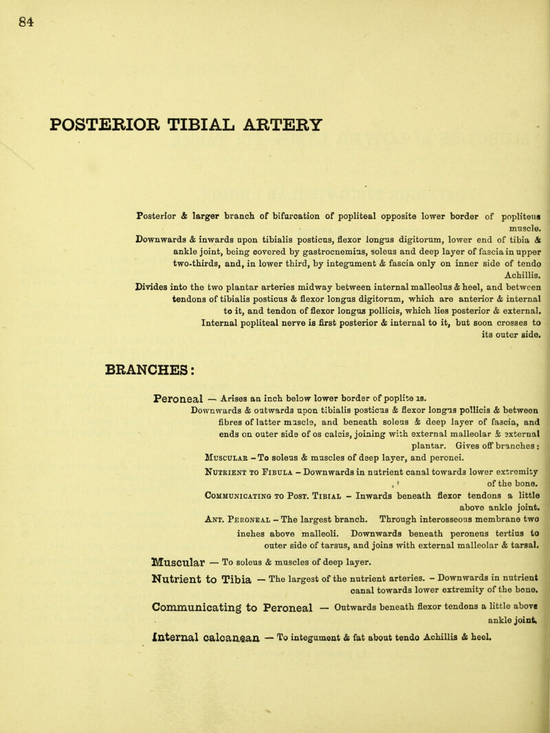Posterior & larger branch of bifurcation of popliteal opposite lower border of popliteus muscle. Downwards & inwards upon tibialis posticus, flexor longus digitorum, lower end of tibia & ankle joint, being covered by gastrocnemius, soleus and deep layer of fascia in upper two-thirds, and, in lower third, by integument & fascia only on inner side of tendo Achillis. Divides into the two plantar arteries midway between internal malleolus & heel, and between tendons of tibialis posticus & flexor longus digitorum, which are anterior & internal to it, and tendon of flexor longus pollicis, which lies posterior & external. Internal popliteal nerve is first posterior & internal to it, but soon crosses to its outer side. BRANCHES: Peroneal — Arises an inch below lower border of popliteis. Downwards & outwards upon tibialis posticus & flexor longus pollicis & between fibres of latter muscle, and beneath soleus & deep layer of fascia, and ends on outer side of os calcis, joining with external malleolar & axternal plantar. Gives off branches : Muscular - To soleus & muscles of deep layer, and peronei. Nutrient to Fibula - Downwards in nutrient canal towards lower extremity of the bone. Communicating to Post. Tibial - Inwards beneath flexor tendons a little above ankle joint. Ant. Peroneal - The largest branch. Through interosseous membrane two inches above malleoli. Downwards beneath peroneus tertius to outer side of tarsus, and joins with external malleolar & tarsal. Muscular — To soleus & muscles of deep layer. Nutrient to Tibia — The largest of the nutrient arteries. - Downwards in nutrient canal towards lower extremity of the bone. Communicating to Peroneal — Outwards beneath flexor tendons a little above ankle joint, Internal Calcaa&an — To integument & fat about tendo Achillis & heel.
