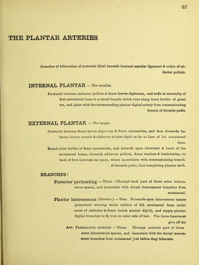 THE PLANTAR ARTERIES Branches of bifurcation of posterior tibial beneath internal annular ligament & origin of ab- ductor pollicis. INTERNAL PLANTAR - The smaller. Forwards between abductor pollicis & flexor brevis digitorum, and ends at extremity of first metatarsal bone in a small branch which runs along inner border of great toe, and joins with the corresponding plantar digital artery from communicating branch of dorsalis pedis, EXTERNAL PLANTAR - The larger. Outwards between flexor brevis digitorum & flexor accessorius, and then forwards be- tween former muscle & abductor minimi digiti as far as base of 5th metatarsal bone. Bound outer border of flexor accessorius, and inwards upon interossei & bases of the metatarsal bones, -beneath adductor pollicis, flexor tendons & lumbricales,- to back of first interosseous space, where inosculates with communicating branch of dorsalis pedis, thus completing plantar arch. BRANCHES: Posterior perforating —Three -Through back part of three outer interos. seous spaces, and inosculate with dorsal interosseous branches from metatarsal. Plantar interosseous (Digital) — Four. Forwards upon interosseous spaces (outermost crossing under surface of 5th metatarsal bone under cover of abductor & flexor brevis minimi digiti), and supply plantar digital branches to 3£ toes on outer side of foot. The three innermost give off the Ant. Perforating arteries - Three. Through anterior part of three outer interosseous spaces, and inosculate with the dorsal interos- seous branches from metatarsal just before they bifurcate.